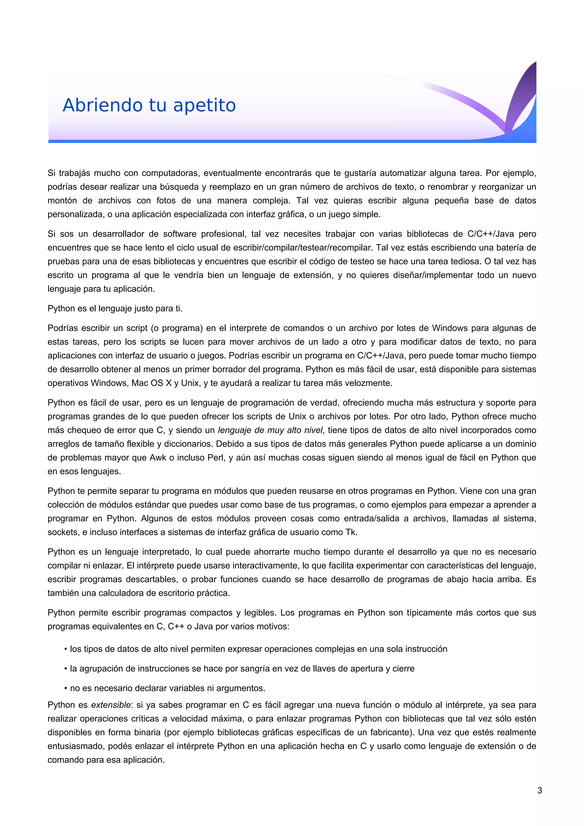 Abriendo tu apetito
Si trabajás mucho con computadoras, eventualmente encontrarás que te gustaría automatizar alguna tarea. Por ejemplo,
podrías desear realizar una búsqueda y reemplazo en un gran número de archivos de texto, o renombrar y reorganizar un
montón de archivos con fotos de una manera compleja. Tal vez quieras escribir alguna pequeña base de datos
personalizada, o una aplicación especializada con interfaz gráfica, o un juego simple.
Si sos un desarrollador de software profesional, tal vez necesites trabajar con varias bibliotecas de C/C++/Java pero
encuentres que se hace lento el ciclo usual de escribir/compilar/testear/recompilar. Tal vez estás escribiendo una batería de
pruebas para una de esas bibliotecas y encuentres que escribir el código de testeo se hace una tarea tediosa. O tal vez has
escrito un programa al que le vendría bien un lenguaje de extensión, y no quieres diseñar/implementar todo un nuevo
lenguaje para tu aplicación.
Python es el lenguaje justo para ti.
Podrías escribir un script (o programa) en el interprete de comandos o un archivo por lotes de Windows para algunas de
estas tareas, pero los scripts se lucen para mover archivos de un lado a otro y para modificar datos de texto, no para
aplicaciones con interfaz de usuario o juegos. Podrías escribir un programa en C/C++/Java, pero puede tomar mucho tiempo
de desarrollo obtener al menos un primer borrador del programa. Python es más fácil de usar, está disponible para sistemas
operativos Windows, Mac OS X y Unix, y te ayudará a realizar tu tarea más velozmente.
Python es fácil de usar, pero es un lenguaje de programación de verdad, ofreciendo mucha más estructura y soporte para
programas grandes de lo que pueden ofrecer los scripts de Unix o archivos por lotes. Por otro lado, Python ofrece mucho
más chequeo de error que C, y siendo un lenguaje de muy alto nivel, tiene tipos de datos de alto nivel incorporados como
arreglos de tamaño flexible y diccionarios. Debido a sus tipos de datos más generales Python puede aplicarse a un dominio
de problemas mayor que Awk o incluso Perl, y aún así muchas cosas siguen siendo al menos igual de fácil en Python que
en esos lenguajes.
Python te permite separar tu programa en módulos que pueden reusarse en otros programas en Python. Viene con una gran
colección de módulos estándar que puedes usar como base de tus programas, o como ejemplos para empezar a aprender a
programar en Python. Algunos de estos módulos proveen cosas como entrada/salida a archivos, llamadas al sistema,
sockets, e incluso interfaces a sistemas de interfaz gráfica de usuario como Tk.
Python es un lenguaje interpretado, lo cual puede ahorrarte mucho tiempo durante el desarrollo ya que no es necesario
compilar ni enlazar. El intérprete puede usarse interactivamente, lo que facilita experimentar con características del lenguaje,
escribir programas descartables, o probar funciones cuando se hace desarrollo de programas de abajo hacia arriba. Es
también una calculadora de escritorio práctica.
Python permite escribir programas compactos y legibles. Los programas en Python son típicamente más cortos que sus
programas equivalentes en C, C++ o Java por varios motivos:
• los tipos de datos de alto nivel permiten expresar operaciones complejas en una sola instrucción
• la agrupación de instrucciones se hace por sangría en vez de llaves de apertura y cierre
• no es necesario declarar variables ni argumentos.
Python es extensible: si ya sabes programar en C es fácil agregar una nueva función o módulo al intérprete, ya sea para
realizar operaciones críticas a velocidad máxima, o para enlazar programas Python con bibliotecas que tal vez sólo estén
disponibles en forma binaria (por ejemplo bibliotecas gráficas específicas de un fabricante). Una vez que estés realmente
entusiasmado, podés enlazar el intérprete Python en una aplicación hecha en C y usarlo como lenguaje de extensión o de
comando para esa aplicación.
3
 
