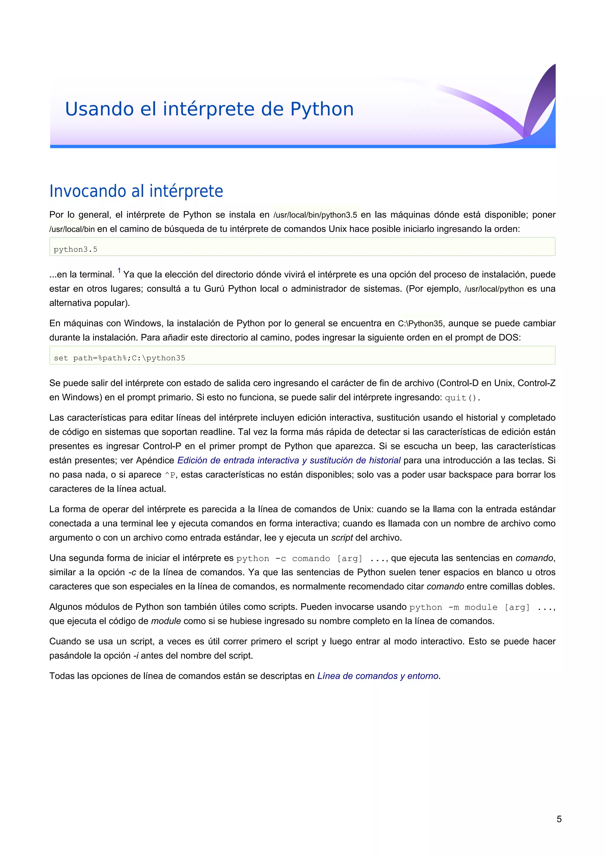 Usando el intérprete de Python
Invocando al intérprete
Por lo general, el intérprete de Python se instala en /usr/local/bin/python3.5 en las máquinas dónde está disponible; poner
/usr/local/bin en el camino de búsqueda de tu intérprete de comandos Unix hace posible iniciarlo ingresando la orden:
python3.5
...en la terminal.
1
Ya que la elección del directorio dónde vivirá el intérprete es una opción del proceso de instalación, puede
estar en otros lugares; consultá a tu Gurú Python local o administrador de sistemas. (Por ejemplo, /usr/local/python es una
alternativa popular).
En máquinas con Windows, la instalación de Python por lo general se encuentra en C:Python35, aunque se puede cambiar
durante la instalación. Para añadir este directorio al camino, podes ingresar la siguiente orden en el prompt de DOS:
set path=%path%;C:python35
Se puede salir del intérprete con estado de salida cero ingresando el carácter de fin de archivo (Control-D en Unix, Control-Z
en Windows) en el prompt primario. Si esto no funciona, se puede salir del intérprete ingresando: quit().
Las características para editar líneas del intérprete incluyen edición interactiva, sustitución usando el historial y completado
de código en sistemas que soportan readline. Tal vez la forma más rápida de detectar si las características de edición están
presentes es ingresar Control-P en el primer prompt de Python que aparezca. Si se escucha un beep, las características
están presentes; ver Apéndice Edición de entrada interactiva y sustitución de historial para una introducción a las teclas. Si
no pasa nada, o si aparece ^P, estas características no están disponibles; solo vas a poder usar backspace para borrar los
caracteres de la línea actual.
La forma de operar del intérprete es parecida a la línea de comandos de Unix: cuando se la llama con la entrada estándar
conectada a una terminal lee y ejecuta comandos en forma interactiva; cuando es llamada con un nombre de archivo como
argumento o con un archivo como entrada estándar, lee y ejecuta un script del archivo.
Una segunda forma de iniciar el intérprete es python -c comando [arg] ..., que ejecuta las sentencias en comando,
similar a la opción -c de la línea de comandos. Ya que las sentencias de Python suelen tener espacios en blanco u otros
caracteres que son especiales en la línea de comandos, es normalmente recomendado citar comando entre comillas dobles.
Algunos módulos de Python son también útiles como scripts. Pueden invocarse usando python -m module [arg] ...,
que ejecuta el código de module como si se hubiese ingresado su nombre completo en la línea de comandos.
Cuando se usa un script, a veces es útil correr primero el script y luego entrar al modo interactivo. Esto se puede hacer
pasándole la opción -i antes del nombre del script.
Todas las opciones de línea de comandos están se descriptas en Línea de comandos y entorno.
5
 