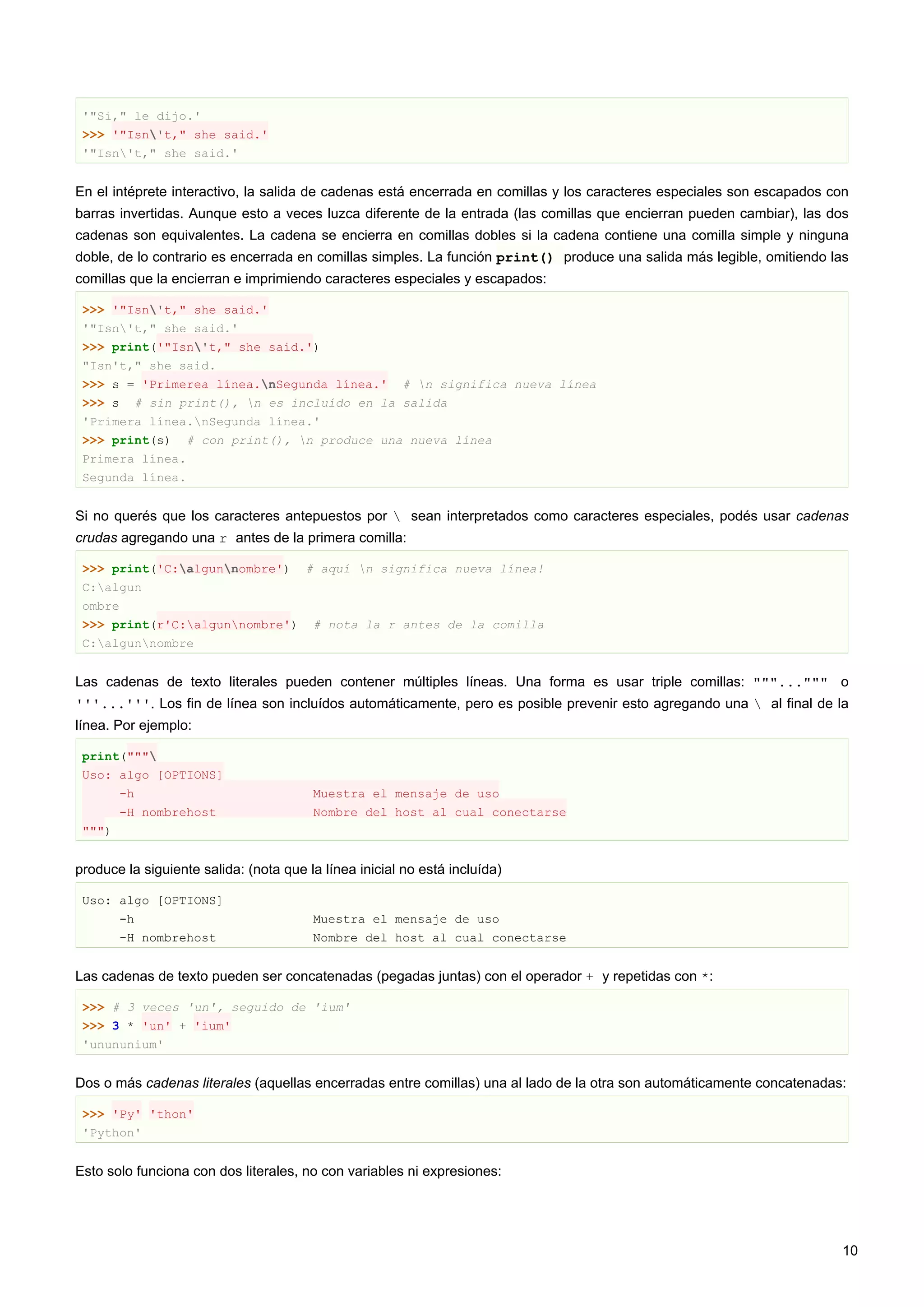 '"Si," le dijo.'
>>> '"Isn't," she said.'
'"Isn't," she said.'
En el intéprete interactivo, la salida de cadenas está encerrada en comillas y los caracteres especiales son escapados con
barras invertidas. Aunque esto a veces luzca diferente de la entrada (las comillas que encierran pueden cambiar), las dos
cadenas son equivalentes. La cadena se encierra en comillas dobles si la cadena contiene una comilla simple y ninguna
doble, de lo contrario es encerrada en comillas simples. La función print() produce una salida más legible, omitiendo las
comillas que la encierran e imprimiendo caracteres especiales y escapados:
>>> '"Isn't," she said.'
'"Isn't," she said.'
>>> print('"Isn't," she said.')
"Isn't," she said.
>>> s = 'Primerea línea.nSegunda línea.' # n significa nueva línea
>>> s # sin print(), n es incluído en la salida
'Primera línea.nSegunda línea.'
>>> print(s) # con print(), n produce una nueva línea
Primera línea.
Segunda línea.
Si no querés que los caracteres antepuestos por  sean interpretados como caracteres especiales, podés usar cadenas
crudas agregando una r antes de la primera comilla:
>>> print('C:algunnombre') # aquí n significa nueva línea!
C:algun
ombre
>>> print(r'C:algunnombre') # nota la r antes de la comilla
C:algunnombre
Las cadenas de texto literales pueden contener múltiples líneas. Una forma es usar triple comillas: """...""" o
'''...'''. Los fin de línea son incluídos automáticamente, pero es posible prevenir esto agregando una  al final de la
línea. Por ejemplo:
print("""
Uso: algo [OPTIONS]
-h Muestra el mensaje de uso
-H nombrehost Nombre del host al cual conectarse
""")
produce la siguiente salida: (nota que la línea inicial no está incluída)
Uso: algo [OPTIONS]
-h Muestra el mensaje de uso
-H nombrehost Nombre del host al cual conectarse
Las cadenas de texto pueden ser concatenadas (pegadas juntas) con el operador + y repetidas con *:
>>> # 3 veces 'un', seguido de 'ium'
>>> 3 * 'un' + 'ium'
'unununium'
Dos o más cadenas literales (aquellas encerradas entre comillas) una al lado de la otra son automáticamente concatenadas:
>>> 'Py' 'thon'
'Python'
Esto solo funciona con dos literales, no con variables ni expresiones:
10
 
