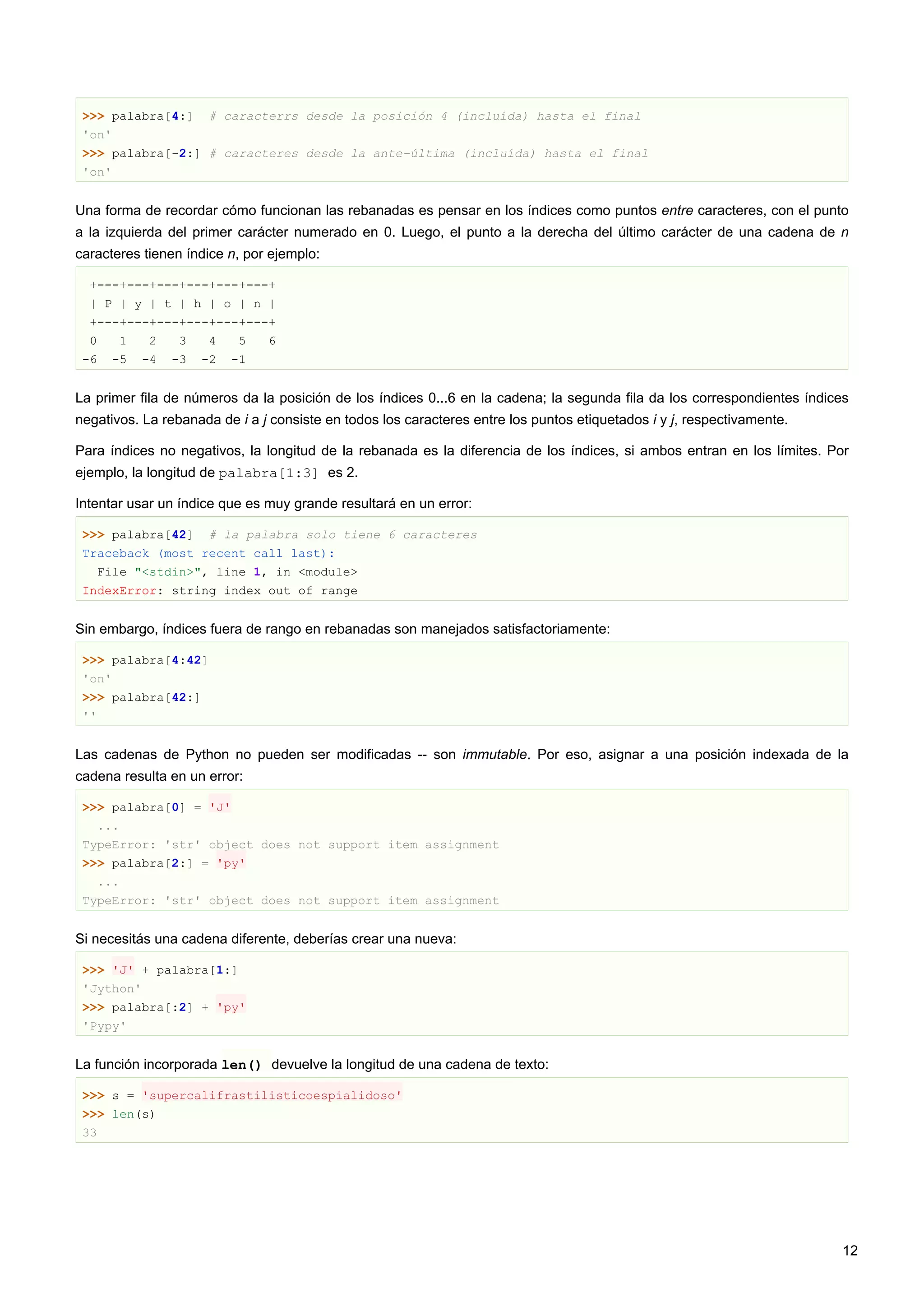 >>> palabra[4:] # caracterrs desde la posición 4 (incluída) hasta el final
'on'
>>> palabra[-2:] # caracteres desde la ante-última (incluída) hasta el final
'on'
Una forma de recordar cómo funcionan las rebanadas es pensar en los índices como puntos entre caracteres, con el punto
a la izquierda del primer carácter numerado en 0. Luego, el punto a la derecha del último carácter de una cadena de n
caracteres tienen índice n, por ejemplo:
+---+---+---+---+---+---+
| P | y | t | h | o | n |
+---+---+---+---+---+---+
0 1 2 3 4 5 6
-6 -5 -4 -3 -2 -1
La primer fila de números da la posición de los índices 0...6 en la cadena; la segunda fila da los correspondientes índices
negativos. La rebanada de i a j consiste en todos los caracteres entre los puntos etiquetados i y j, respectivamente.
Para índices no negativos, la longitud de la rebanada es la diferencia de los índices, si ambos entran en los límites. Por
ejemplo, la longitud de palabra[1:3] es 2.
Intentar usar un índice que es muy grande resultará en un error:
>>> palabra[42] # la palabra solo tiene 6 caracteres
Traceback (most recent call last):
File "<stdin>", line 1, in <module>
IndexError: string index out of range
Sin embargo, índices fuera de rango en rebanadas son manejados satisfactoriamente:
>>> palabra[4:42]
'on'
>>> palabra[42:]
''
Las cadenas de Python no pueden ser modificadas -- son immutable. Por eso, asignar a una posición indexada de la
cadena resulta en un error:
>>> palabra[0] = 'J'
...
TypeError: 'str' object does not support item assignment
>>> palabra[2:] = 'py'
...
TypeError: 'str' object does not support item assignment
Si necesitás una cadena diferente, deberías crear una nueva:
>>> 'J' + palabra[1:]
'Jython'
>>> palabra[:2] + 'py'
'Pypy'
La función incorporada len() devuelve la longitud de una cadena de texto:
>>> s = 'supercalifrastilisticoespialidoso'
>>> len(s)
33
12
 