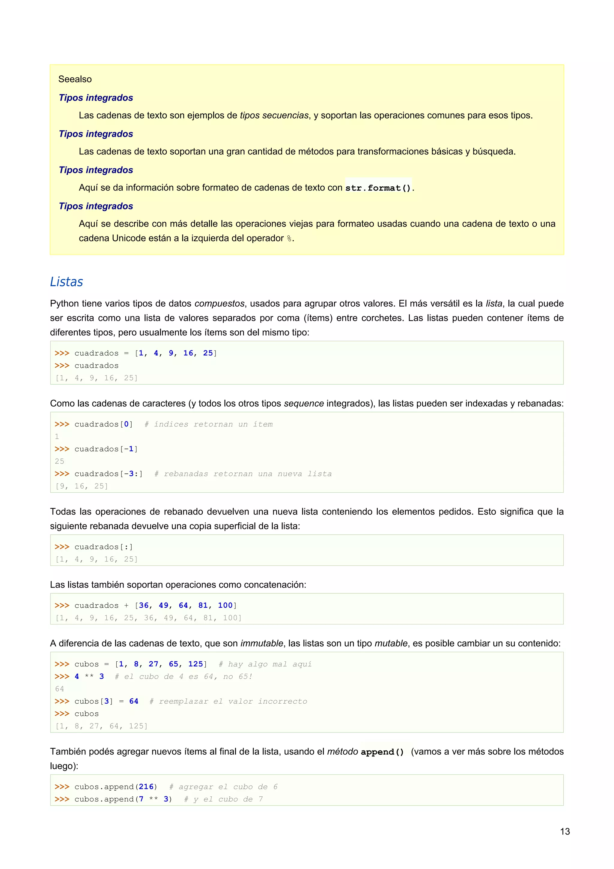 Seealso
Tipos integrados
Las cadenas de texto son ejemplos de tipos secuencias, y soportan las operaciones comunes para esos tipos.
Tipos integrados
Las cadenas de texto soportan una gran cantidad de métodos para transformaciones básicas y búsqueda.
Tipos integrados
Aquí se da información sobre formateo de cadenas de texto con str.format().
Tipos integrados
Aquí se describe con más detalle las operaciones viejas para formateo usadas cuando una cadena de texto o una
cadena Unicode están a la izquierda del operador %.
Listas
Python tiene varios tipos de datos compuestos, usados para agrupar otros valores. El más versátil es la lista, la cual puede
ser escrita como una lista de valores separados por coma (ítems) entre corchetes. Las listas pueden contener ítems de
diferentes tipos, pero usualmente los ítems son del mismo tipo:
>>> cuadrados = [1, 4, 9, 16, 25]
>>> cuadrados
[1, 4, 9, 16, 25]
Como las cadenas de caracteres (y todos los otros tipos sequence integrados), las listas pueden ser indexadas y rebanadas:
>>> cuadrados[0] # índices retornan un ítem
1
>>> cuadrados[-1]
25
>>> cuadrados[-3:] # rebanadas retornan una nueva lista
[9, 16, 25]
Todas las operaciones de rebanado devuelven una nueva lista conteniendo los elementos pedidos. Esto significa que la
siguiente rebanada devuelve una copia superficial de la lista:
>>> cuadrados[:]
[1, 4, 9, 16, 25]
Las listas también soportan operaciones como concatenación:
>>> cuadrados + [36, 49, 64, 81, 100]
[1, 4, 9, 16, 25, 36, 49, 64, 81, 100]
A diferencia de las cadenas de texto, que son immutable, las listas son un tipo mutable, es posible cambiar un su contenido:
>>> cubos = [1, 8, 27, 65, 125] # hay algo mal aquí
>>> 4 ** 3 # el cubo de 4 es 64, no 65!
64
>>> cubos[3] = 64 # reemplazar el valor incorrecto
>>> cubos
[1, 8, 27, 64, 125]
También podés agregar nuevos ítems al final de la lista, usando el método append() (vamos a ver más sobre los métodos
luego):
>>> cubos.append(216) # agregar el cubo de 6
>>> cubos.append(7 ** 3) # y el cubo de 7
13
 