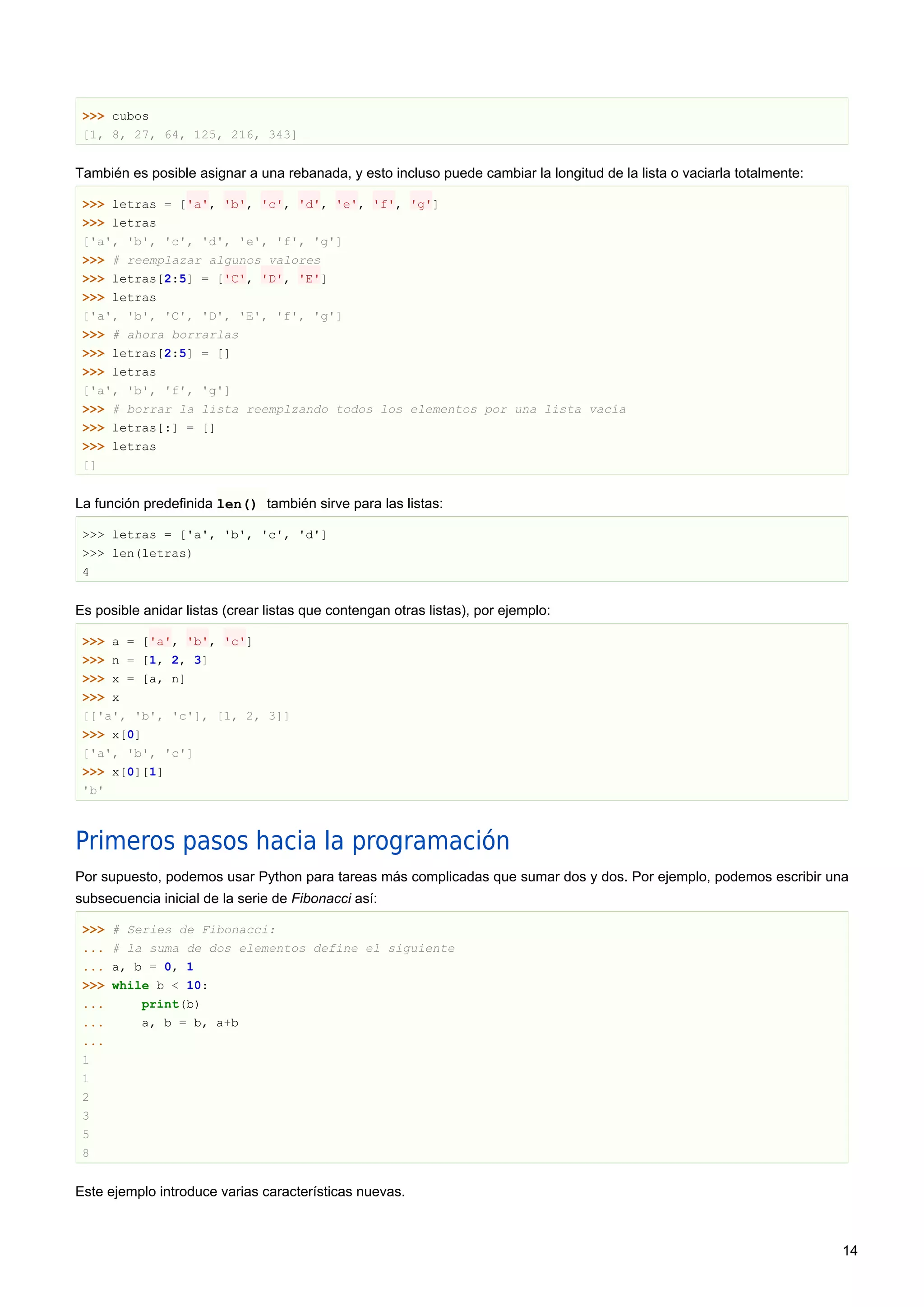 >>> cubos
[1, 8, 27, 64, 125, 216, 343]
También es posible asignar a una rebanada, y esto incluso puede cambiar la longitud de la lista o vaciarla totalmente:
>>> letras = ['a', 'b', 'c', 'd', 'e', 'f', 'g']
>>> letras
['a', 'b', 'c', 'd', 'e', 'f', 'g']
>>> # reemplazar algunos valores
>>> letras[2:5] = ['C', 'D', 'E']
>>> letras
['a', 'b', 'C', 'D', 'E', 'f', 'g']
>>> # ahora borrarlas
>>> letras[2:5] = []
>>> letras
['a', 'b', 'f', 'g']
>>> # borrar la lista reemplzando todos los elementos por una lista vacía
>>> letras[:] = []
>>> letras
[]
La función predefinida len() también sirve para las listas:
>>> letras = ['a', 'b', 'c', 'd']
>>> len(letras)
4
Es posible anidar listas (crear listas que contengan otras listas), por ejemplo:
>>> a = ['a', 'b', 'c']
>>> n = [1, 2, 3]
>>> x = [a, n]
>>> x
[['a', 'b', 'c'], [1, 2, 3]]
>>> x[0]
['a', 'b', 'c']
>>> x[0][1]
'b'
Primeros pasos hacia la programación
Por supuesto, podemos usar Python para tareas más complicadas que sumar dos y dos. Por ejemplo, podemos escribir una
subsecuencia inicial de la serie de Fibonacci así:
>>> # Series de Fibonacci:
... # la suma de dos elementos define el siguiente
... a, b = 0, 1
>>> while b < 10:
... print(b)
... a, b = b, a+b
...
1
1
2
3
5
8
Este ejemplo introduce varias características nuevas.
14
 