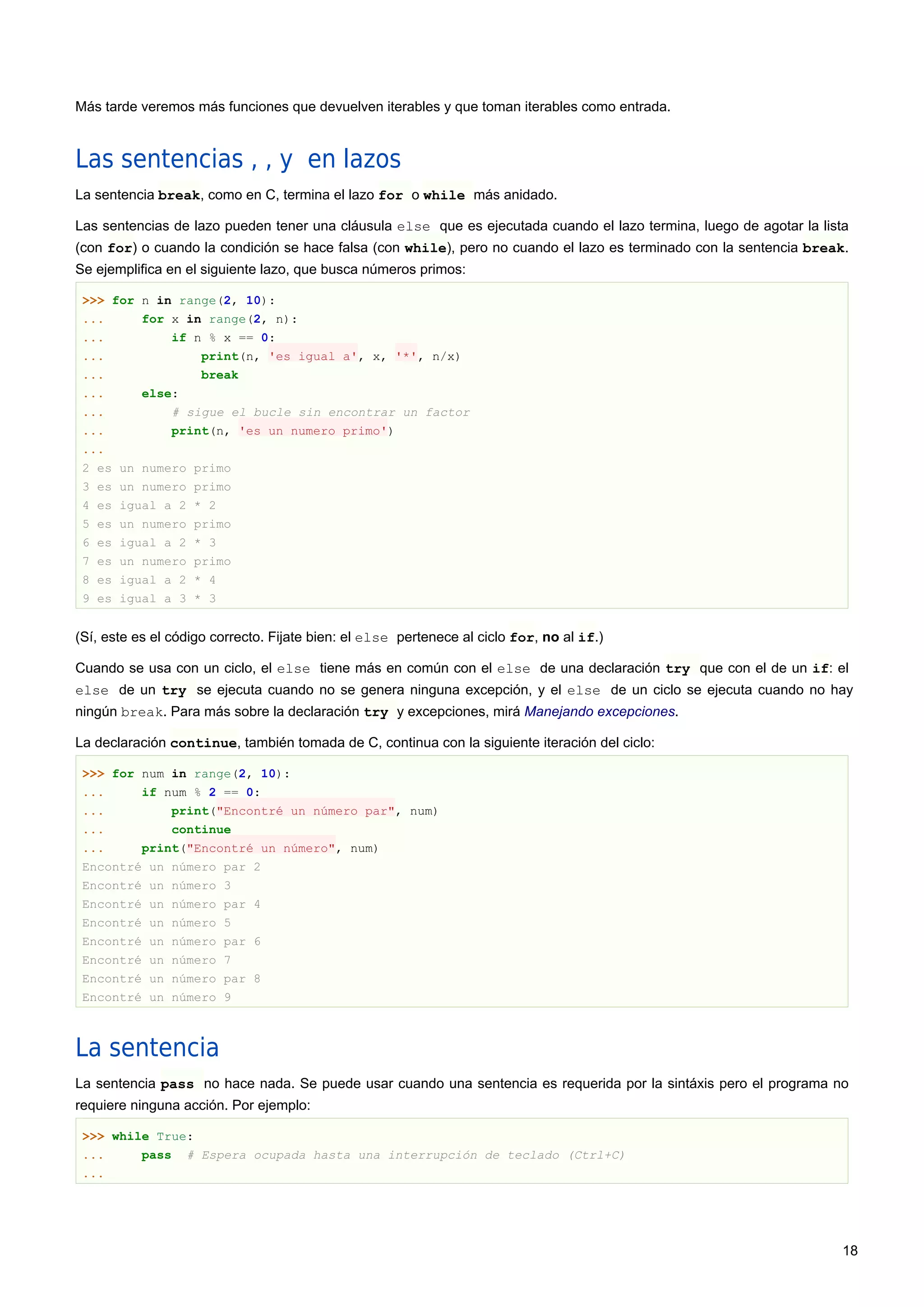 Más tarde veremos más funciones que devuelven iterables y que toman iterables como entrada.
Las sentencias , , y en lazos
La sentencia break, como en C, termina el lazo for o while más anidado.
Las sentencias de lazo pueden tener una cláusula else que es ejecutada cuando el lazo termina, luego de agotar la lista
(con for) o cuando la condición se hace falsa (con while), pero no cuando el lazo es terminado con la sentencia break.
Se ejemplifica en el siguiente lazo, que busca números primos:
>>> for n in range(2, 10):
... for x in range(2, n):
... if n % x == 0:
... print(n, 'es igual a', x, '*', n/x)
... break
... else:
... # sigue el bucle sin encontrar un factor
... print(n, 'es un numero primo')
...
2 es un numero primo
3 es un numero primo
4 es igual a 2 * 2
5 es un numero primo
6 es igual a 2 * 3
7 es un numero primo
8 es igual a 2 * 4
9 es igual a 3 * 3
(Sí, este es el código correcto. Fijate bien: el else pertenece al ciclo for, no al if.)
Cuando se usa con un ciclo, el else tiene más en común con el else de una declaración try que con el de un if: el
else de un try se ejecuta cuando no se genera ninguna excepción, y el else de un ciclo se ejecuta cuando no hay
ningún break. Para más sobre la declaración try y excepciones, mirá Manejando excepciones.
La declaración continue, también tomada de C, continua con la siguiente iteración del ciclo:
>>> for num in range(2, 10):
... if num % 2 == 0:
... print("Encontré un número par", num)
... continue
... print("Encontré un número", num)
Encontré un número par 2
Encontré un número 3
Encontré un número par 4
Encontré un número 5
Encontré un número par 6
Encontré un número 7
Encontré un número par 8
Encontré un número 9
La sentencia
La sentencia pass no hace nada. Se puede usar cuando una sentencia es requerida por la sintáxis pero el programa no
requiere ninguna acción. Por ejemplo:
>>> while True:
... pass # Espera ocupada hasta una interrupción de teclado (Ctrl+C)
...
18
 