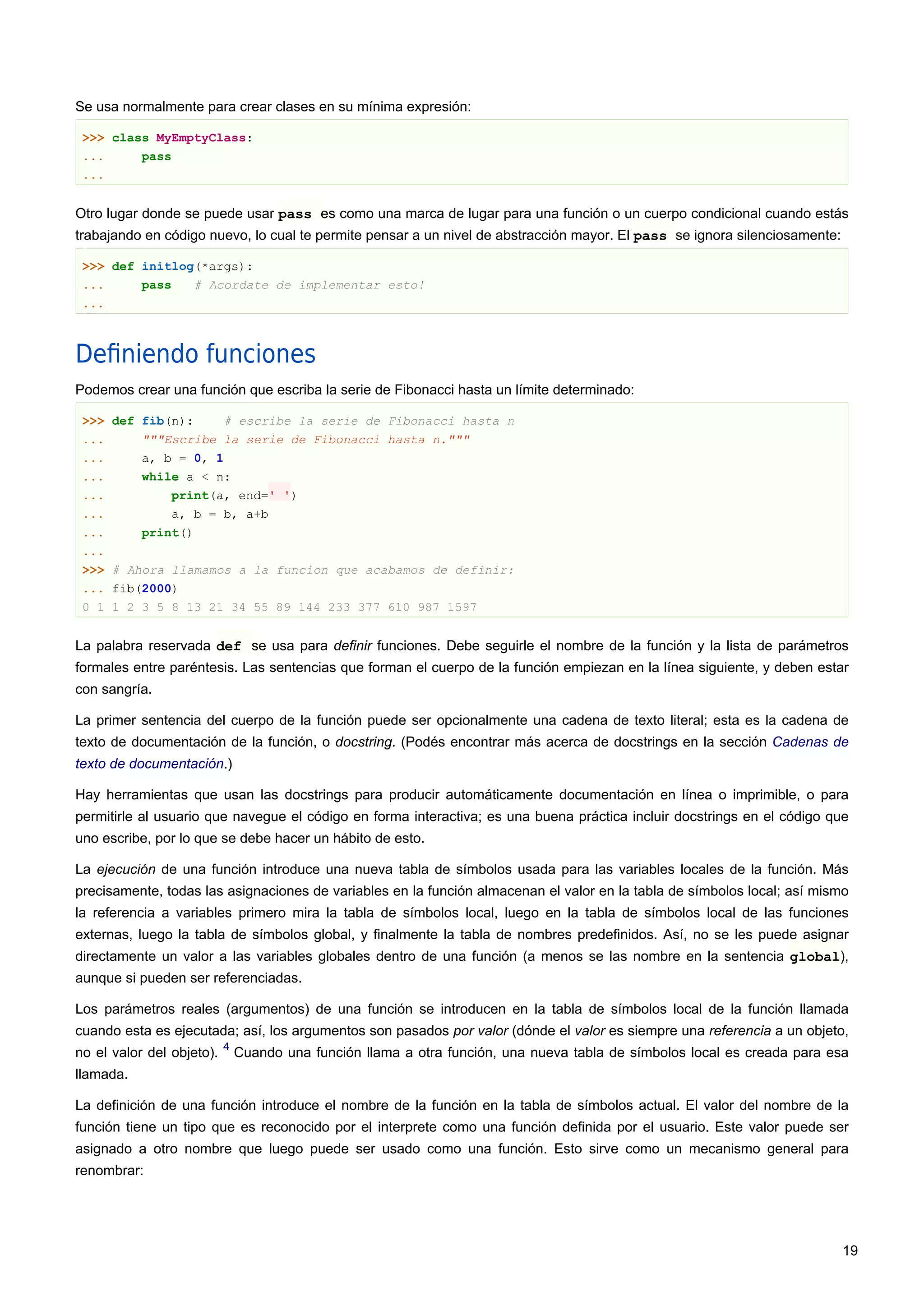 Se usa normalmente para crear clases en su mínima expresión:
>>> class MyEmptyClass:
... pass
...
Otro lugar donde se puede usar pass es como una marca de lugar para una función o un cuerpo condicional cuando estás
trabajando en código nuevo, lo cual te permite pensar a un nivel de abstracción mayor. El pass se ignora silenciosamente:
>>> def initlog(*args):
... pass # Acordate de implementar esto!
...
Deﬁniendo funciones
Podemos crear una función que escriba la serie de Fibonacci hasta un límite determinado:
>>> def fib(n): # escribe la serie de Fibonacci hasta n
... """Escribe la serie de Fibonacci hasta n."""
... a, b = 0, 1
... while a < n:
... print(a, end=' ')
... a, b = b, a+b
... print()
...
>>> # Ahora llamamos a la funcion que acabamos de definir:
... fib(2000)
0 1 1 2 3 5 8 13 21 34 55 89 144 233 377 610 987 1597
La palabra reservada def se usa para definir funciones. Debe seguirle el nombre de la función y la lista de parámetros
formales entre paréntesis. Las sentencias que forman el cuerpo de la función empiezan en la línea siguiente, y deben estar
con sangría.
La primer sentencia del cuerpo de la función puede ser opcionalmente una cadena de texto literal; esta es la cadena de
texto de documentación de la función, o docstring. (Podés encontrar más acerca de docstrings en la sección Cadenas de
texto de documentación.)
Hay herramientas que usan las docstrings para producir automáticamente documentación en línea o imprimible, o para
permitirle al usuario que navegue el código en forma interactiva; es una buena práctica incluir docstrings en el código que
uno escribe, por lo que se debe hacer un hábito de esto.
La ejecución de una función introduce una nueva tabla de símbolos usada para las variables locales de la función. Más
precisamente, todas las asignaciones de variables en la función almacenan el valor en la tabla de símbolos local; así mismo
la referencia a variables primero mira la tabla de símbolos local, luego en la tabla de símbolos local de las funciones
externas, luego la tabla de símbolos global, y finalmente la tabla de nombres predefinidos. Así, no se les puede asignar
directamente un valor a las variables globales dentro de una función (a menos se las nombre en la sentencia global),
aunque si pueden ser referenciadas.
Los parámetros reales (argumentos) de una función se introducen en la tabla de símbolos local de la función llamada
cuando esta es ejecutada; así, los argumentos son pasados por valor (dónde el valor es siempre una referencia a un objeto,
no el valor del objeto).
4
Cuando una función llama a otra función, una nueva tabla de símbolos local es creada para esa
llamada.
La definición de una función introduce el nombre de la función en la tabla de símbolos actual. El valor del nombre de la
función tiene un tipo que es reconocido por el interprete como una función definida por el usuario. Este valor puede ser
asignado a otro nombre que luego puede ser usado como una función. Esto sirve como un mecanismo general para
renombrar:
19
 