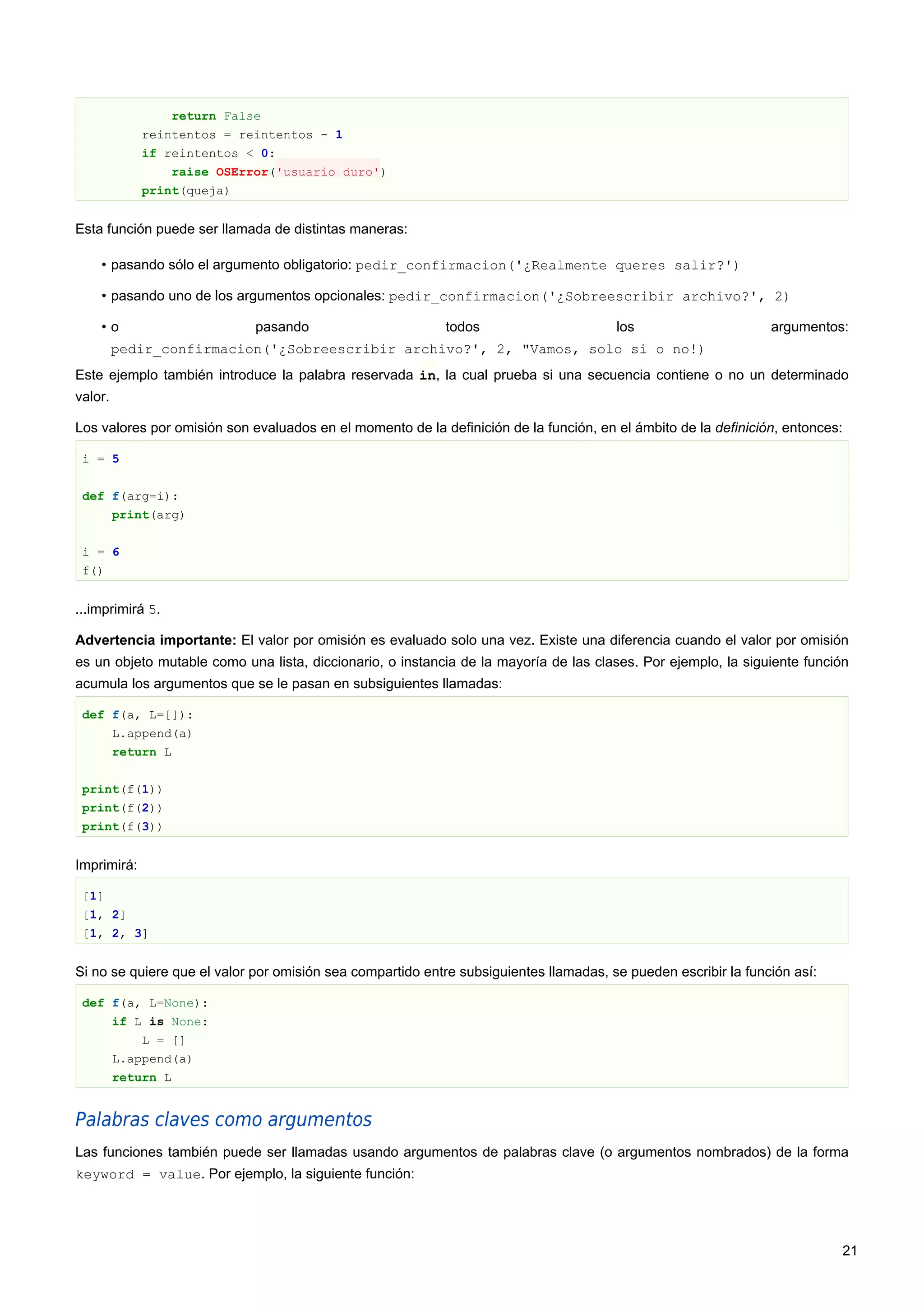 return False
reintentos = reintentos - 1
if reintentos < 0:
raise OSError('usuario duro')
print(queja)
Esta función puede ser llamada de distintas maneras:
• pasando sólo el argumento obligatorio: pedir_confirmacion('¿Realmente queres salir?')
• pasando uno de los argumentos opcionales: pedir_confirmacion('¿Sobreescribir archivo?', 2)
• o pasando todos los argumentos:
pedir_confirmacion('¿Sobreescribir archivo?', 2, "Vamos, solo si o no!)
Este ejemplo también introduce la palabra reservada in, la cual prueba si una secuencia contiene o no un determinado
valor.
Los valores por omisión son evaluados en el momento de la definición de la función, en el ámbito de la definición, entonces:
i = 5
def f(arg=i):
print(arg)
i = 6
f()
...imprimirá 5.
Advertencia importante: El valor por omisión es evaluado solo una vez. Existe una diferencia cuando el valor por omisión
es un objeto mutable como una lista, diccionario, o instancia de la mayoría de las clases. Por ejemplo, la siguiente función
acumula los argumentos que se le pasan en subsiguientes llamadas:
def f(a, L=[]):
L.append(a)
return L
print(f(1))
print(f(2))
print(f(3))
Imprimirá:
[1]
[1, 2]
[1, 2, 3]
Si no se quiere que el valor por omisión sea compartido entre subsiguientes llamadas, se pueden escribir la función así:
def f(a, L=None):
if L is None:
L = []
L.append(a)
return L
Palabras claves como argumentos
Las funciones también puede ser llamadas usando argumentos de palabras clave (o argumentos nombrados) de la forma
keyword = value. Por ejemplo, la siguiente función:
21
 