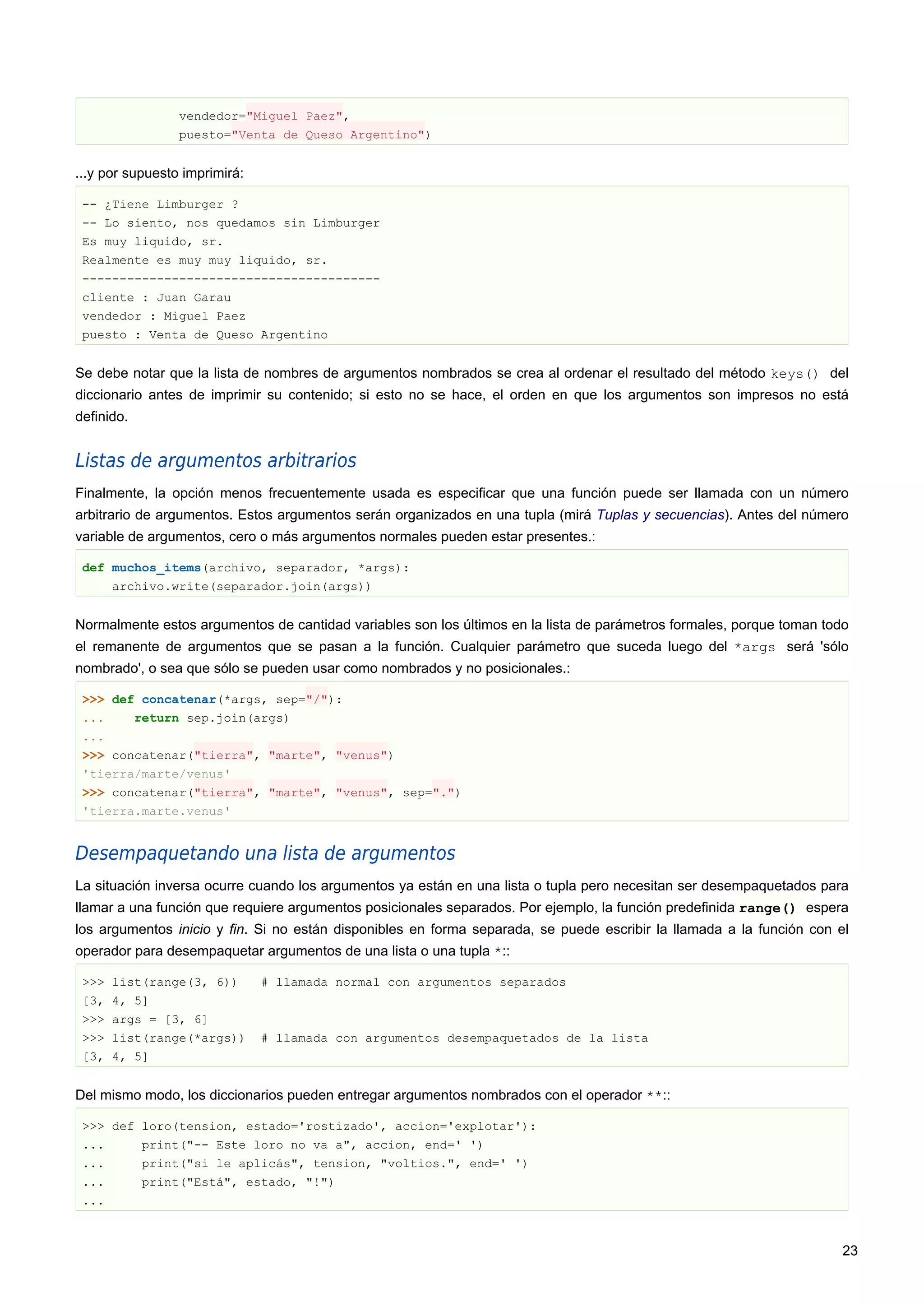 vendedor="Miguel Paez",
puesto="Venta de Queso Argentino")
...y por supuesto imprimirá:
-- ¿Tiene Limburger ?
-- Lo siento, nos quedamos sin Limburger
Es muy liquido, sr.
Realmente es muy muy liquido, sr.
----------------------------------------
cliente : Juan Garau
vendedor : Miguel Paez
puesto : Venta de Queso Argentino
Se debe notar que la lista de nombres de argumentos nombrados se crea al ordenar el resultado del método keys() del
diccionario antes de imprimir su contenido; si esto no se hace, el orden en que los argumentos son impresos no está
definido.
Listas de argumentos arbitrarios
Finalmente, la opción menos frecuentemente usada es especificar que una función puede ser llamada con un número
arbitrario de argumentos. Estos argumentos serán organizados en una tupla (mirá Tuplas y secuencias). Antes del número
variable de argumentos, cero o más argumentos normales pueden estar presentes.:
def muchos_items(archivo, separador, *args):
archivo.write(separador.join(args))
Normalmente estos argumentos de cantidad variables son los últimos en la lista de parámetros formales, porque toman todo
el remanente de argumentos que se pasan a la función. Cualquier parámetro que suceda luego del *args será 'sólo
nombrado', o sea que sólo se pueden usar como nombrados y no posicionales.:
>>> def concatenar(*args, sep="/"):
... return sep.join(args)
...
>>> concatenar("tierra", "marte", "venus")
'tierra/marte/venus'
>>> concatenar("tierra", "marte", "venus", sep=".")
'tierra.marte.venus'
Desempaquetando una lista de argumentos
La situación inversa ocurre cuando los argumentos ya están en una lista o tupla pero necesitan ser desempaquetados para
llamar a una función que requiere argumentos posicionales separados. Por ejemplo, la función predefinida range() espera
los argumentos inicio y fin. Si no están disponibles en forma separada, se puede escribir la llamada a la función con el
operador para desempaquetar argumentos de una lista o una tupla *::
>>> list(range(3, 6)) # llamada normal con argumentos separados
[3, 4, 5]
>>> args = [3, 6]
>>> list(range(*args)) # llamada con argumentos desempaquetados de la lista
[3, 4, 5]
Del mismo modo, los diccionarios pueden entregar argumentos nombrados con el operador **::
>>> def loro(tension, estado='rostizado', accion='explotar'):
... print("-- Este loro no va a", accion, end=' ')
... print("si le aplicás", tension, "voltios.", end=' ')
... print("Está", estado, "!")
...
23
 