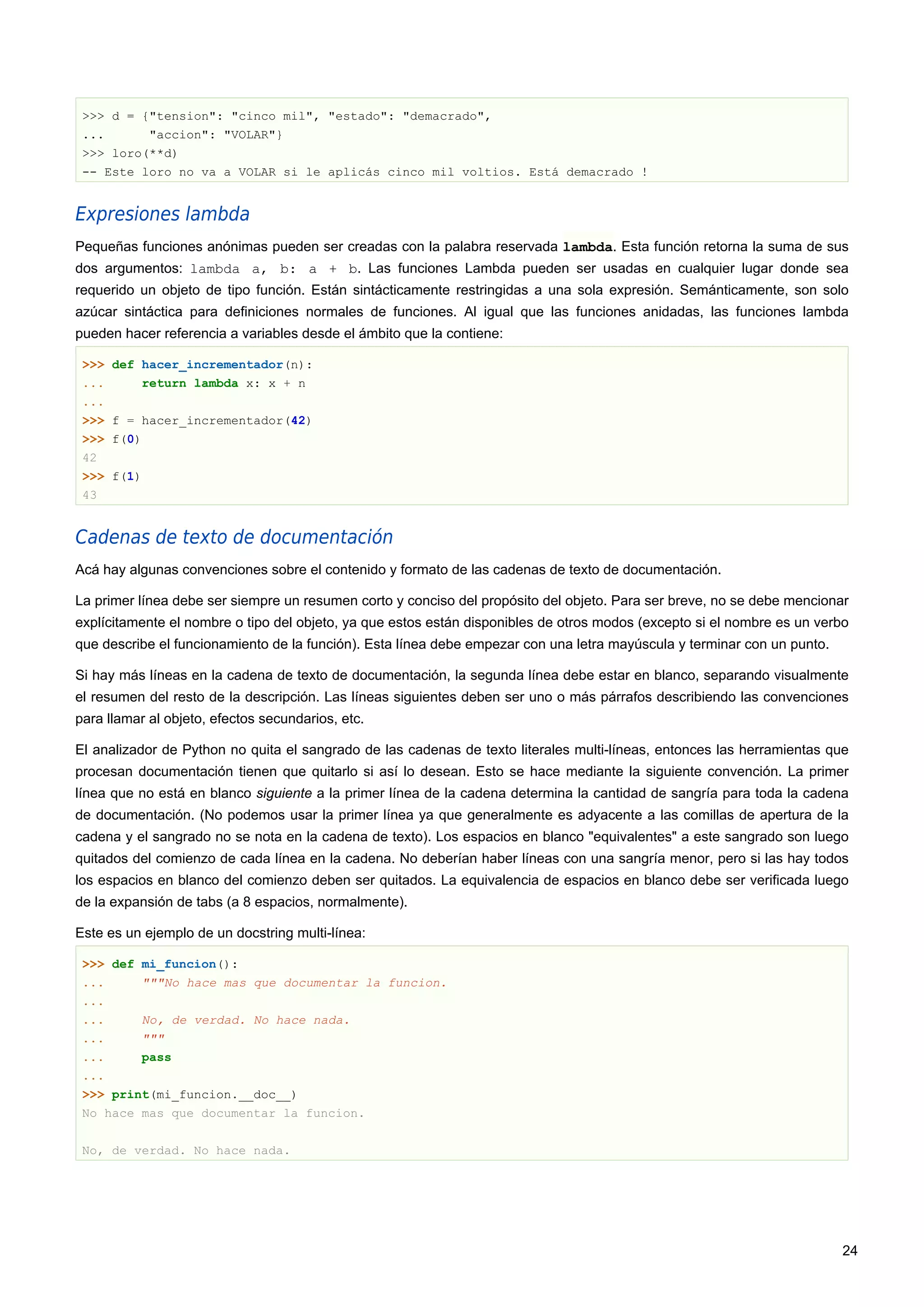 >>> d = {"tension": "cinco mil", "estado": "demacrado",
... "accion": "VOLAR"}
>>> loro(**d)
-- Este loro no va a VOLAR si le aplicás cinco mil voltios. Está demacrado !
Expresiones lambda
Pequeñas funciones anónimas pueden ser creadas con la palabra reservada lambda. Esta función retorna la suma de sus
dos argumentos: lambda a, b: a + b. Las funciones Lambda pueden ser usadas en cualquier lugar donde sea
requerido un objeto de tipo función. Están sintácticamente restringidas a una sola expresión. Semánticamente, son solo
azúcar sintáctica para definiciones normales de funciones. Al igual que las funciones anidadas, las funciones lambda
pueden hacer referencia a variables desde el ámbito que la contiene:
>>> def hacer_incrementador(n):
... return lambda x: x + n
...
>>> f = hacer_incrementador(42)
>>> f(0)
42
>>> f(1)
43
Cadenas de texto de documentación
Acá hay algunas convenciones sobre el contenido y formato de las cadenas de texto de documentación.
La primer línea debe ser siempre un resumen corto y conciso del propósito del objeto. Para ser breve, no se debe mencionar
explícitamente el nombre o tipo del objeto, ya que estos están disponibles de otros modos (excepto si el nombre es un verbo
que describe el funcionamiento de la función). Esta línea debe empezar con una letra mayúscula y terminar con un punto.
Si hay más líneas en la cadena de texto de documentación, la segunda línea debe estar en blanco, separando visualmente
el resumen del resto de la descripción. Las líneas siguientes deben ser uno o más párrafos describiendo las convenciones
para llamar al objeto, efectos secundarios, etc.
El analizador de Python no quita el sangrado de las cadenas de texto literales multi-líneas, entonces las herramientas que
procesan documentación tienen que quitarlo si así lo desean. Esto se hace mediante la siguiente convención. La primer
línea que no está en blanco siguiente a la primer línea de la cadena determina la cantidad de sangría para toda la cadena
de documentación. (No podemos usar la primer línea ya que generalmente es adyacente a las comillas de apertura de la
cadena y el sangrado no se nota en la cadena de texto). Los espacios en blanco "equivalentes" a este sangrado son luego
quitados del comienzo de cada línea en la cadena. No deberían haber líneas con una sangría menor, pero si las hay todos
los espacios en blanco del comienzo deben ser quitados. La equivalencia de espacios en blanco debe ser verificada luego
de la expansión de tabs (a 8 espacios, normalmente).
Este es un ejemplo de un docstring multi-línea:
>>> def mi_funcion():
... """No hace mas que documentar la funcion.
...
... No, de verdad. No hace nada.
... """
... pass
...
>>> print(mi_funcion.__doc__)
No hace mas que documentar la funcion.
No, de verdad. No hace nada.
24
 