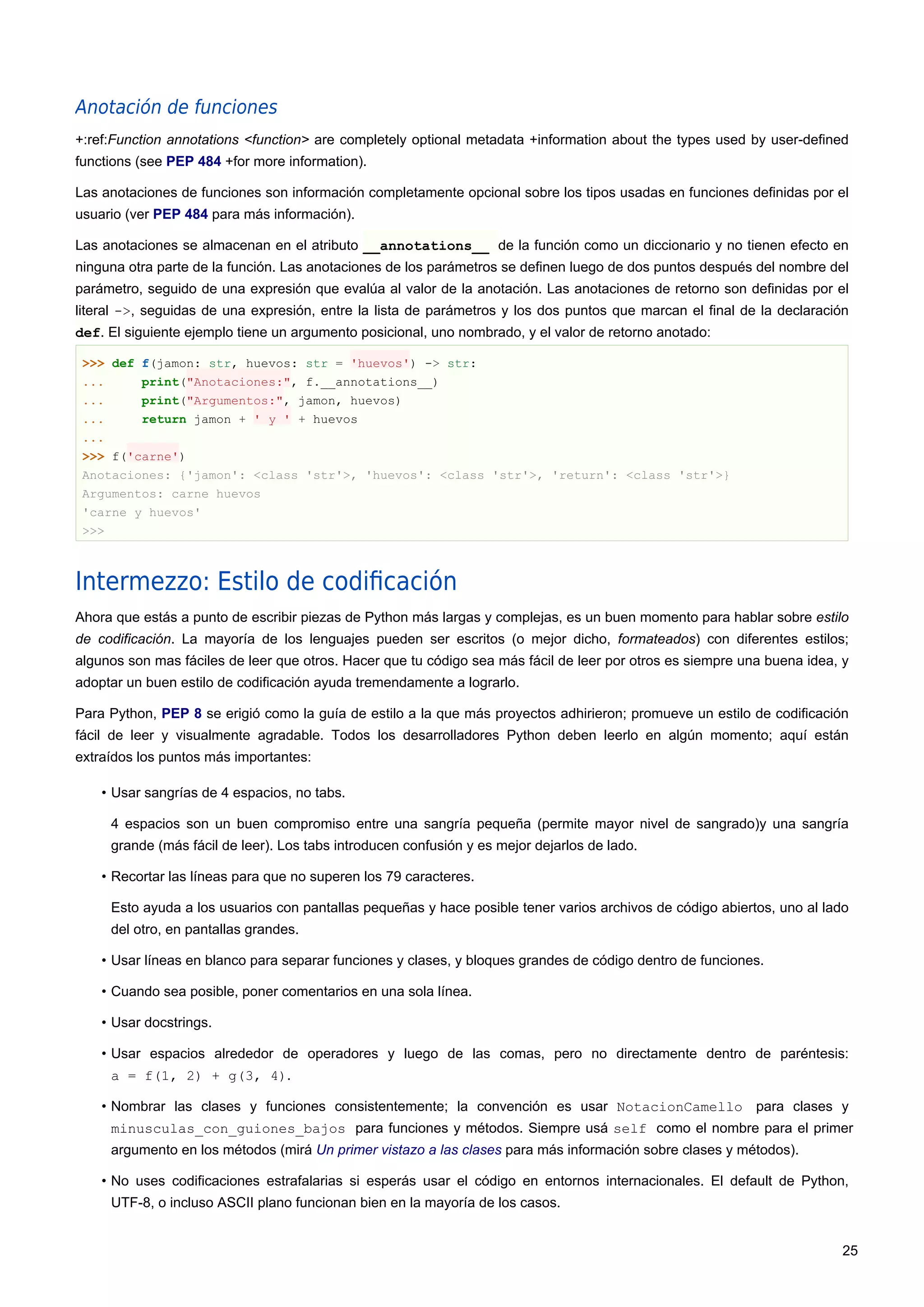 Anotación de funciones
+:ref:Function annotations <function> are completely optional metadata +information about the types used by user-defined
functions (see PEP 484 +for more information).
Las anotaciones de funciones son información completamente opcional sobre los tipos usadas en funciones definidas por el
usuario (ver PEP 484 para más información).
Las anotaciones se almacenan en el atributo __annotations__ de la función como un diccionario y no tienen efecto en
ninguna otra parte de la función. Las anotaciones de los parámetros se definen luego de dos puntos después del nombre del
parámetro, seguido de una expresión que evalúa al valor de la anotación. Las anotaciones de retorno son definidas por el
literal ->, seguidas de una expresión, entre la lista de parámetros y los dos puntos que marcan el final de la declaración
def. El siguiente ejemplo tiene un argumento posicional, uno nombrado, y el valor de retorno anotado:
>>> def f(jamon: str, huevos: str = 'huevos') -> str:
... print("Anotaciones:", f.__annotations__)
... print("Argumentos:", jamon, huevos)
... return jamon + ' y ' + huevos
...
>>> f('carne')
Anotaciones: {'jamon': <class 'str'>, 'huevos': <class 'str'>, 'return': <class 'str'>}
Argumentos: carne huevos
'carne y huevos'
>>>
Intermezzo: Estilo de codiﬁcación
Ahora que estás a punto de escribir piezas de Python más largas y complejas, es un buen momento para hablar sobre estilo
de codificación. La mayoría de los lenguajes pueden ser escritos (o mejor dicho, formateados) con diferentes estilos;
algunos son mas fáciles de leer que otros. Hacer que tu código sea más fácil de leer por otros es siempre una buena idea, y
adoptar un buen estilo de codificación ayuda tremendamente a lograrlo.
Para Python, PEP 8 se erigió como la guía de estilo a la que más proyectos adhirieron; promueve un estilo de codificación
fácil de leer y visualmente agradable. Todos los desarrolladores Python deben leerlo en algún momento; aquí están
extraídos los puntos más importantes:
• Usar sangrías de 4 espacios, no tabs.
4 espacios son un buen compromiso entre una sangría pequeña (permite mayor nivel de sangrado)y una sangría
grande (más fácil de leer). Los tabs introducen confusión y es mejor dejarlos de lado.
• Recortar las líneas para que no superen los 79 caracteres.
Esto ayuda a los usuarios con pantallas pequeñas y hace posible tener varios archivos de código abiertos, uno al lado
del otro, en pantallas grandes.
• Usar líneas en blanco para separar funciones y clases, y bloques grandes de código dentro de funciones.
• Cuando sea posible, poner comentarios en una sola línea.
• Usar docstrings.
• Usar espacios alrededor de operadores y luego de las comas, pero no directamente dentro de paréntesis:
a = f(1, 2) + g(3, 4).
• Nombrar las clases y funciones consistentemente; la convención es usar NotacionCamello para clases y
minusculas_con_guiones_bajos para funciones y métodos. Siempre usá self como el nombre para el primer
argumento en los métodos (mirá Un primer vistazo a las clases para más información sobre clases y métodos).
• No uses codificaciones estrafalarias si esperás usar el código en entornos internacionales. El default de Python,
UTF-8, o incluso ASCII plano funcionan bien en la mayoría de los casos.
25
 