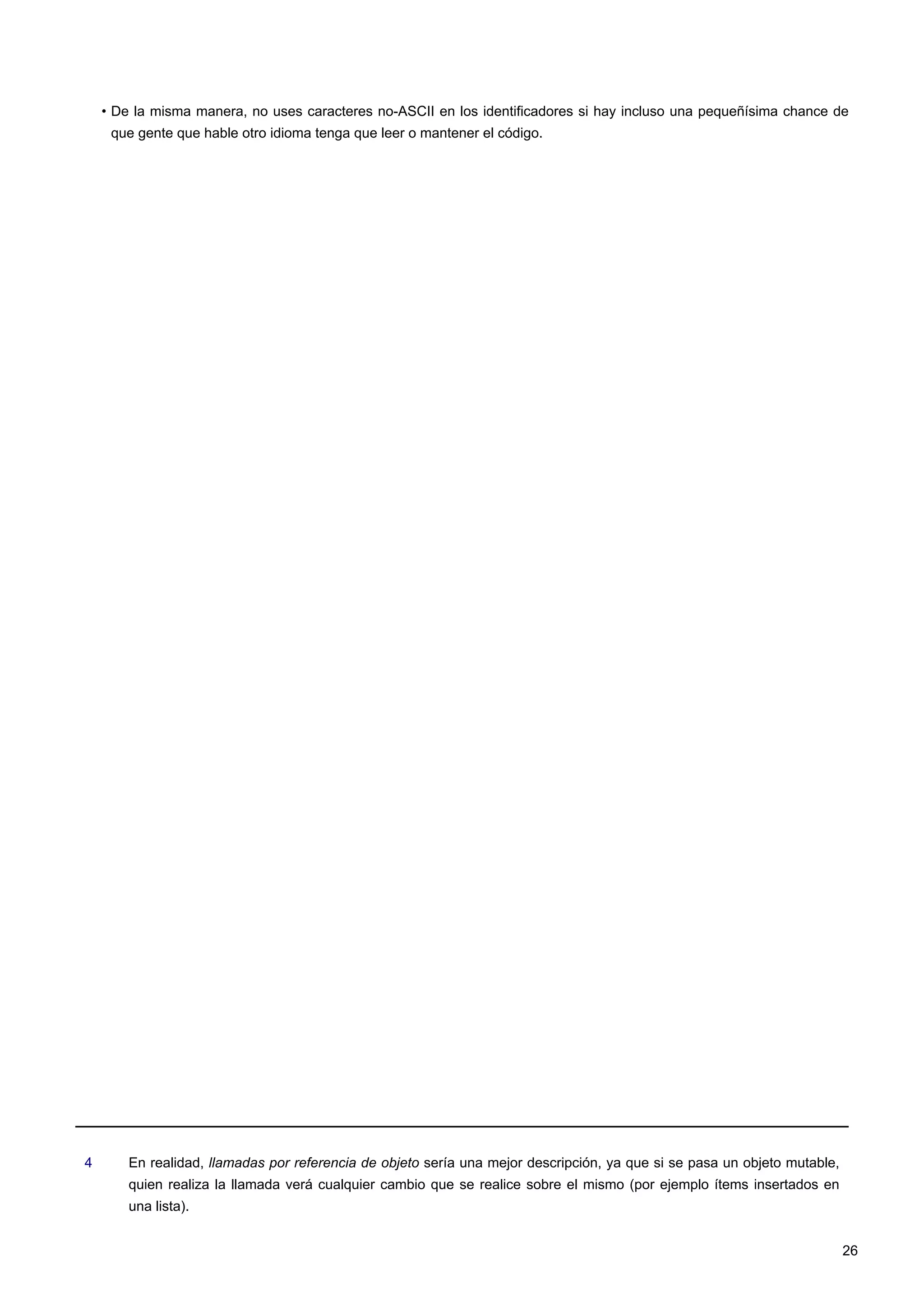 • De la misma manera, no uses caracteres no-ASCII en los identificadores si hay incluso una pequeñísima chance de
que gente que hable otro idioma tenga que leer o mantener el código.
4 En realidad, llamadas por referencia de objeto sería una mejor descripción, ya que si se pasa un objeto mutable,
quien realiza la llamada verá cualquier cambio que se realice sobre el mismo (por ejemplo ítems insertados en
una lista).
26
 