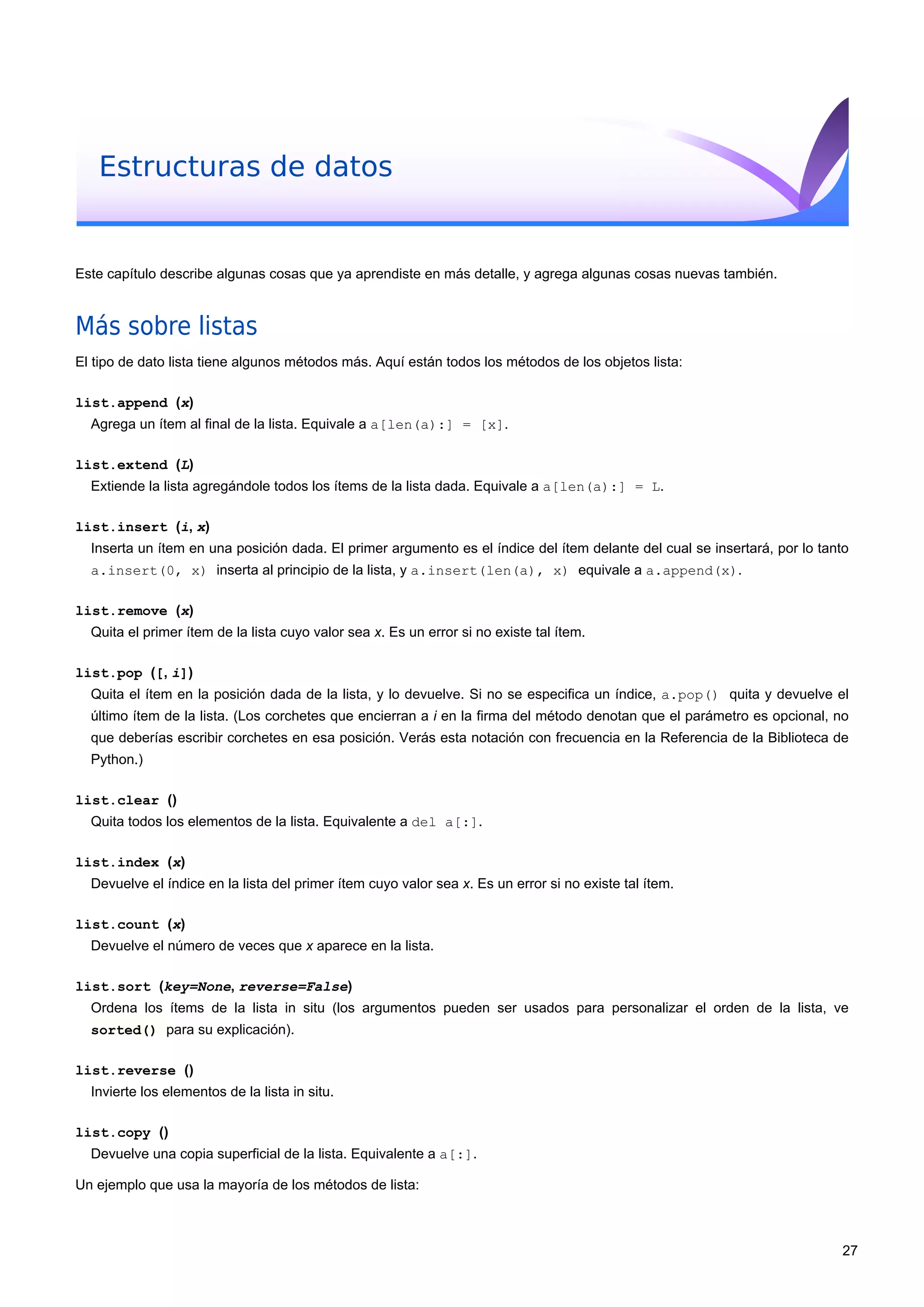Estructuras de datos
Este capítulo describe algunas cosas que ya aprendiste en más detalle, y agrega algunas cosas nuevas también.
Más sobre listas
El tipo de dato lista tiene algunos métodos más. Aquí están todos los métodos de los objetos lista:
list.append (x)
Agrega un ítem al final de la lista. Equivale a a[len(a):] = [x].
list.extend (L)
Extiende la lista agregándole todos los ítems de la lista dada. Equivale a a[len(a):] = L.
list.insert (i, x)
Inserta un ítem en una posición dada. El primer argumento es el índice del ítem delante del cual se insertará, por lo tanto
a.insert(0, x) inserta al principio de la lista, y a.insert(len(a), x) equivale a a.append(x).
list.remove (x)
Quita el primer ítem de la lista cuyo valor sea x. Es un error si no existe tal ítem.
list.pop ([, i])
Quita el ítem en la posición dada de la lista, y lo devuelve. Si no se especifica un índice, a.pop() quita y devuelve el
último ítem de la lista. (Los corchetes que encierran a i en la firma del método denotan que el parámetro es opcional, no
que deberías escribir corchetes en esa posición. Verás esta notación con frecuencia en la Referencia de la Biblioteca de
Python.)
list.clear ()
Quita todos los elementos de la lista. Equivalente a del a[:].
list.index (x)
Devuelve el índice en la lista del primer ítem cuyo valor sea x. Es un error si no existe tal ítem.
list.count (x)
Devuelve el número de veces que x aparece en la lista.
list.sort (key=None, reverse=False)
Ordena los ítems de la lista in situ (los argumentos pueden ser usados para personalizar el orden de la lista, ve
sorted() para su explicación).
list.reverse ()
Invierte los elementos de la lista in situ.
list.copy ()
Devuelve una copia superficial de la lista. Equivalente a a[:].
Un ejemplo que usa la mayoría de los métodos de lista:
27
 