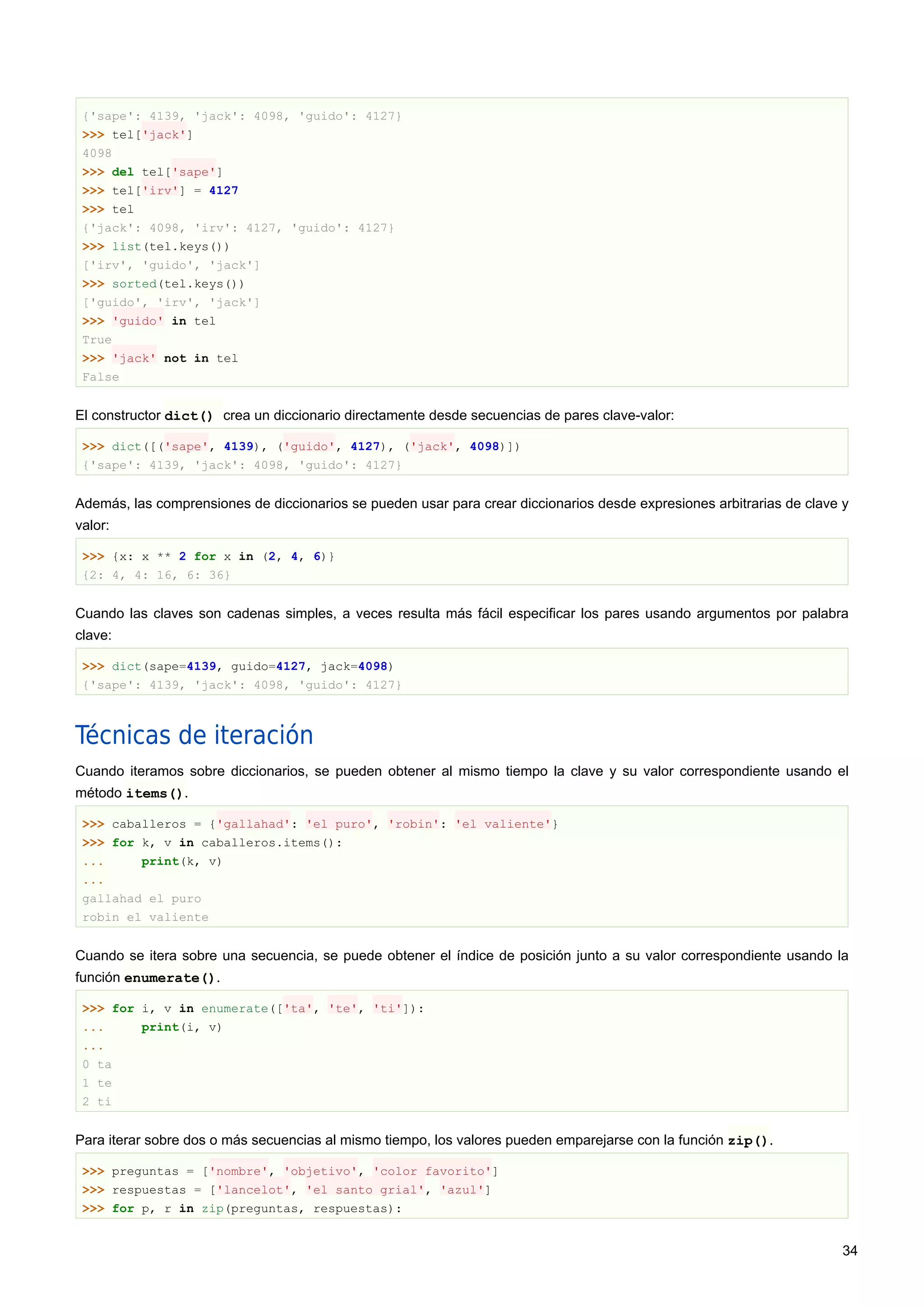 {'sape': 4139, 'jack': 4098, 'guido': 4127}
>>> tel['jack']
4098
>>> del tel['sape']
>>> tel['irv'] = 4127
>>> tel
{'jack': 4098, 'irv': 4127, 'guido': 4127}
>>> list(tel.keys())
['irv', 'guido', 'jack']
>>> sorted(tel.keys())
['guido', 'irv', 'jack']
>>> 'guido' in tel
True
>>> 'jack' not in tel
False
El constructor dict() crea un diccionario directamente desde secuencias de pares clave-valor:
>>> dict([('sape', 4139), ('guido', 4127), ('jack', 4098)])
{'sape': 4139, 'jack': 4098, 'guido': 4127}
Además, las comprensiones de diccionarios se pueden usar para crear diccionarios desde expresiones arbitrarias de clave y
valor:
>>> {x: x ** 2 for x in (2, 4, 6)}
{2: 4, 4: 16, 6: 36}
Cuando las claves son cadenas simples, a veces resulta más fácil especificar los pares usando argumentos por palabra
clave:
>>> dict(sape=4139, guido=4127, jack=4098)
{'sape': 4139, 'jack': 4098, 'guido': 4127}
Técnicas de iteración
Cuando iteramos sobre diccionarios, se pueden obtener al mismo tiempo la clave y su valor correspondiente usando el
método items().
>>> caballeros = {'gallahad': 'el puro', 'robin': 'el valiente'}
>>> for k, v in caballeros.items():
... print(k, v)
...
gallahad el puro
robin el valiente
Cuando se itera sobre una secuencia, se puede obtener el índice de posición junto a su valor correspondiente usando la
función enumerate().
>>> for i, v in enumerate(['ta', 'te', 'ti']):
... print(i, v)
...
0 ta
1 te
2 ti
Para iterar sobre dos o más secuencias al mismo tiempo, los valores pueden emparejarse con la función zip().
>>> preguntas = ['nombre', 'objetivo', 'color favorito']
>>> respuestas = ['lancelot', 'el santo grial', 'azul']
>>> for p, r in zip(preguntas, respuestas):
34
 