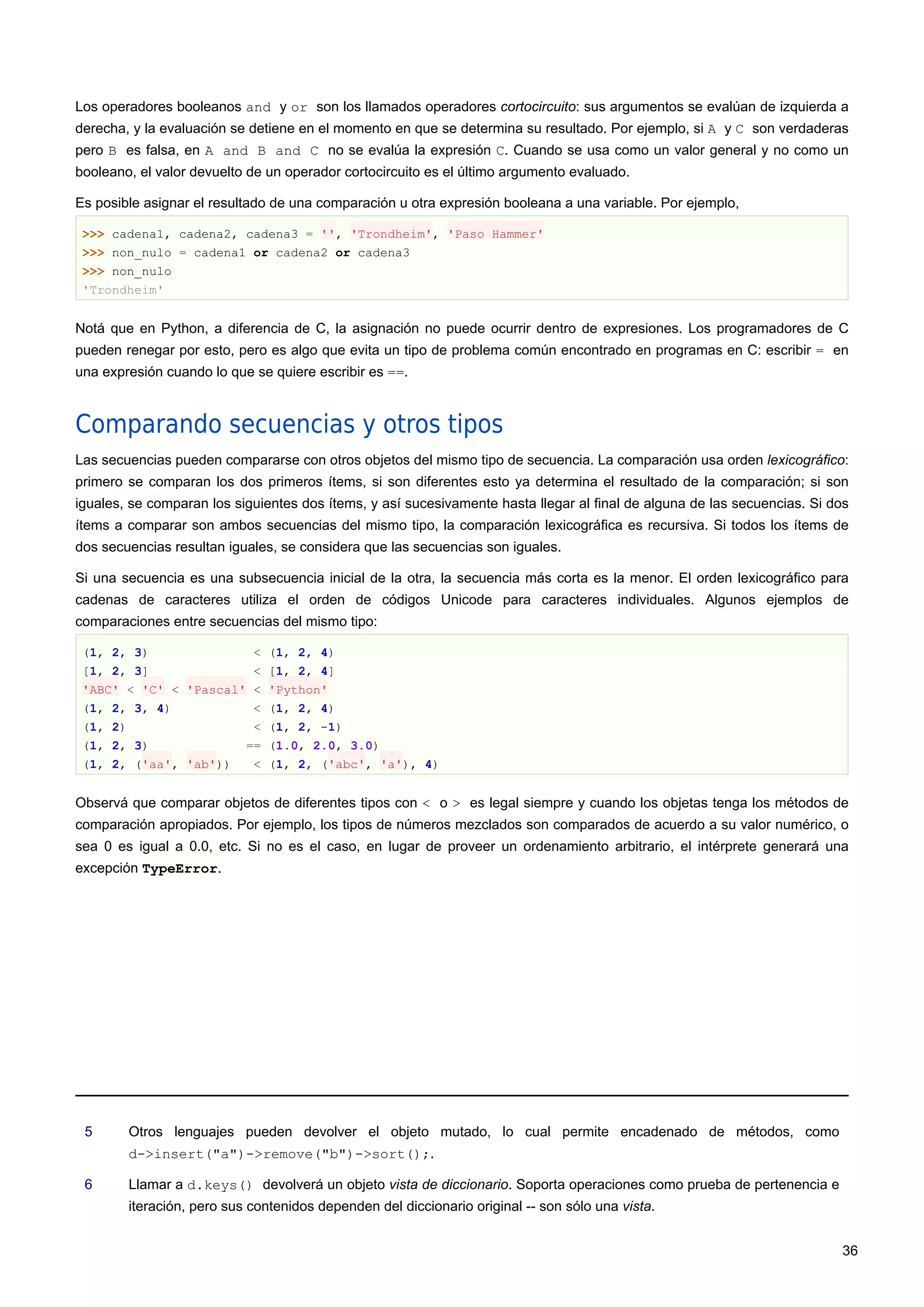 Los operadores booleanos and y or son los llamados operadores cortocircuito: sus argumentos se evalúan de izquierda a
derecha, y la evaluación se detiene en el momento en que se determina su resultado. Por ejemplo, si A y C son verdaderas
pero B es falsa, en A and B and C no se evalúa la expresión C. Cuando se usa como un valor general y no como un
booleano, el valor devuelto de un operador cortocircuito es el último argumento evaluado.
Es posible asignar el resultado de una comparación u otra expresión booleana a una variable. Por ejemplo,
>>> cadena1, cadena2, cadena3 = '', 'Trondheim', 'Paso Hammer'
>>> non_nulo = cadena1 or cadena2 or cadena3
>>> non_nulo
'Trondheim'
Notá que en Python, a diferencia de C, la asignación no puede ocurrir dentro de expresiones. Los programadores de C
pueden renegar por esto, pero es algo que evita un tipo de problema común encontrado en programas en C: escribir = en
una expresión cuando lo que se quiere escribir es ==.
Comparando secuencias y otros tipos
Las secuencias pueden compararse con otros objetos del mismo tipo de secuencia. La comparación usa orden lexicográfico:
primero se comparan los dos primeros ítems, si son diferentes esto ya determina el resultado de la comparación; si son
iguales, se comparan los siguientes dos ítems, y así sucesivamente hasta llegar al final de alguna de las secuencias. Si dos
ítems a comparar son ambos secuencias del mismo tipo, la comparación lexicográfica es recursiva. Si todos los ítems de
dos secuencias resultan iguales, se considera que las secuencias son iguales.
Si una secuencia es una subsecuencia inicial de la otra, la secuencia más corta es la menor. El orden lexicográfico para
cadenas de caracteres utiliza el orden de códigos Unicode para caracteres individuales. Algunos ejemplos de
comparaciones entre secuencias del mismo tipo:
(1, 2, 3) < (1, 2, 4)
[1, 2, 3] < [1, 2, 4]
'ABC' < 'C' < 'Pascal' < 'Python'
(1, 2, 3, 4) < (1, 2, 4)
(1, 2) < (1, 2, -1)
(1, 2, 3) == (1.0, 2.0, 3.0)
(1, 2, ('aa', 'ab')) < (1, 2, ('abc', 'a'), 4)
Observá que comparar objetos de diferentes tipos con < o > es legal siempre y cuando los objetas tenga los métodos de
comparación apropiados. Por ejemplo, los tipos de números mezclados son comparados de acuerdo a su valor numérico, o
sea 0 es igual a 0.0, etc. Si no es el caso, en lugar de proveer un ordenamiento arbitrario, el intérprete generará una
excepción TypeError.
5 Otros lenguajes pueden devolver el objeto mutado, lo cual permite encadenado de métodos, como
d->insert("a")->remove("b")->sort();.
6 Llamar a d.keys() devolverá un objeto vista de diccionario. Soporta operaciones como prueba de pertenencia e
iteración, pero sus contenidos dependen del diccionario original -- son sólo una vista.
36
 