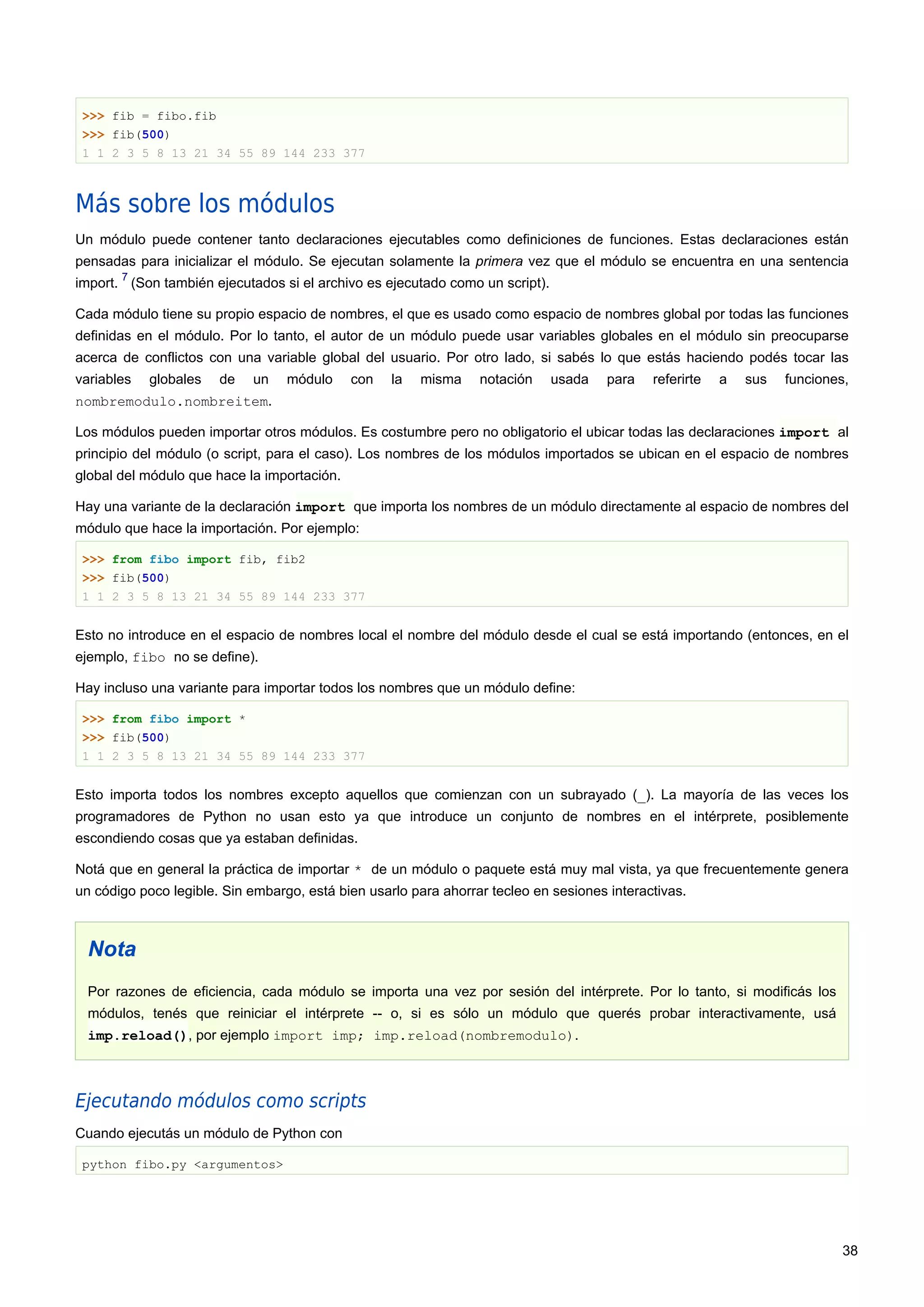 >>> fib = fibo.fib
>>> fib(500)
1 1 2 3 5 8 13 21 34 55 89 144 233 377
Más sobre los módulos
Un módulo puede contener tanto declaraciones ejecutables como definiciones de funciones. Estas declaraciones están
pensadas para inicializar el módulo. Se ejecutan solamente la primera vez que el módulo se encuentra en una sentencia
import.
7
(Son también ejecutados si el archivo es ejecutado como un script).
Cada módulo tiene su propio espacio de nombres, el que es usado como espacio de nombres global por todas las funciones
definidas en el módulo. Por lo tanto, el autor de un módulo puede usar variables globales en el módulo sin preocuparse
acerca de conflictos con una variable global del usuario. Por otro lado, si sabés lo que estás haciendo podés tocar las
variables globales de un módulo con la misma notación usada para referirte a sus funciones,
nombremodulo.nombreitem.
Los módulos pueden importar otros módulos. Es costumbre pero no obligatorio el ubicar todas las declaraciones import al
principio del módulo (o script, para el caso). Los nombres de los módulos importados se ubican en el espacio de nombres
global del módulo que hace la importación.
Hay una variante de la declaración import que importa los nombres de un módulo directamente al espacio de nombres del
módulo que hace la importación. Por ejemplo:
>>> from fibo import fib, fib2
>>> fib(500)
1 1 2 3 5 8 13 21 34 55 89 144 233 377
Esto no introduce en el espacio de nombres local el nombre del módulo desde el cual se está importando (entonces, en el
ejemplo, fibo no se define).
Hay incluso una variante para importar todos los nombres que un módulo define:
>>> from fibo import *
>>> fib(500)
1 1 2 3 5 8 13 21 34 55 89 144 233 377
Esto importa todos los nombres excepto aquellos que comienzan con un subrayado (_). La mayoría de las veces los
programadores de Python no usan esto ya que introduce un conjunto de nombres en el intérprete, posiblemente
escondiendo cosas que ya estaban definidas.
Notá que en general la práctica de importar * de un módulo o paquete está muy mal vista, ya que frecuentemente genera
un código poco legible. Sin embargo, está bien usarlo para ahorrar tecleo en sesiones interactivas.
Nota
Por razones de eficiencia, cada módulo se importa una vez por sesión del intérprete. Por lo tanto, si modificás los
módulos, tenés que reiniciar el intérprete -- o, si es sólo un módulo que querés probar interactivamente, usá
imp.reload(), por ejemplo import imp; imp.reload(nombremodulo).
Ejecutando módulos como scripts
Cuando ejecutás un módulo de Python con
python fibo.py <argumentos>
38
 