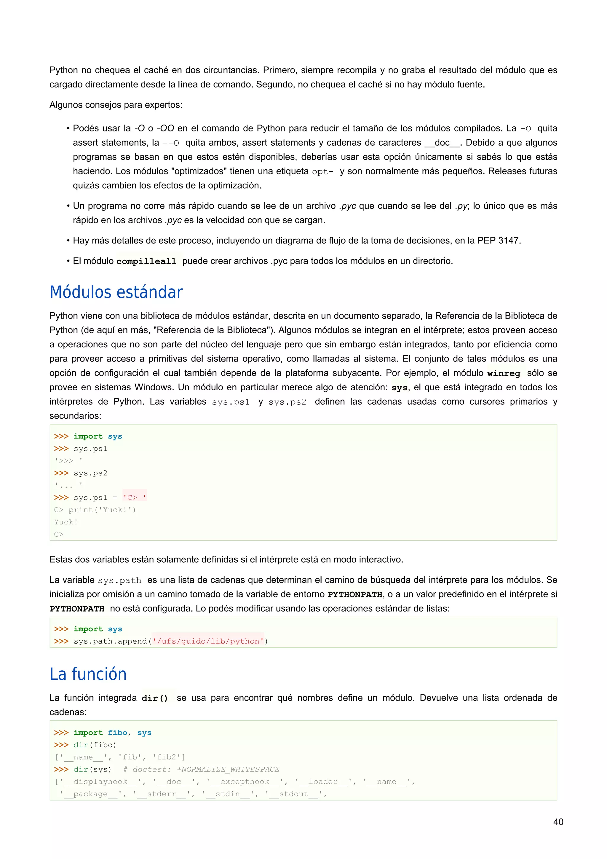 Python no chequea el caché en dos circuntancias. Primero, siempre recompila y no graba el resultado del módulo que es
cargado directamente desde la línea de comando. Segundo, no chequea el caché si no hay módulo fuente.
Algunos consejos para expertos:
• Podés usar la -O o -OO en el comando de Python para reducir el tamaño de los módulos compilados. La -O quita
assert statements, la --O quita ambos, assert statements y cadenas de caracteres __doc__. Debido a que algunos
programas se basan en que estos estén disponibles, deberías usar esta opción únicamente si sabés lo que estás
haciendo. Los módulos "optimizados" tienen una etiqueta opt- y son normalmente más pequeños. Releases futuras
quizás cambien los efectos de la optimización.
• Un programa no corre más rápido cuando se lee de un archivo .pyc que cuando se lee del .py; lo único que es más
rápido en los archivos .pyc es la velocidad con que se cargan.
• Hay más detalles de este proceso, incluyendo un diagrama de flujo de la toma de decisiones, en la PEP 3147.
• El módulo compilleall puede crear archivos .pyc para todos los módulos en un directorio.
Módulos estándar
Python viene con una biblioteca de módulos estándar, descrita en un documento separado, la Referencia de la Biblioteca de
Python (de aquí en más, "Referencia de la Biblioteca"). Algunos módulos se integran en el intérprete; estos proveen acceso
a operaciones que no son parte del núcleo del lenguaje pero que sin embargo están integrados, tanto por eficiencia como
para proveer acceso a primitivas del sistema operativo, como llamadas al sistema. El conjunto de tales módulos es una
opción de configuración el cual también depende de la plataforma subyacente. Por ejemplo, el módulo winreg sólo se
provee en sistemas Windows. Un módulo en particular merece algo de atención: sys, el que está integrado en todos los
intérpretes de Python. Las variables sys.ps1 y sys.ps2 definen las cadenas usadas como cursores primarios y
secundarios:
>>> import sys
>>> sys.ps1
'>>> '
>>> sys.ps2
'... '
>>> sys.ps1 = 'C> '
C> print('Yuck!')
Yuck!
C>
Estas dos variables están solamente definidas si el intérprete está en modo interactivo.
La variable sys.path es una lista de cadenas que determinan el camino de búsqueda del intérprete para los módulos. Se
inicializa por omisión a un camino tomado de la variable de entorno PYTHONPATH, o a un valor predefinido en el intérprete si
PYTHONPATH no está configurada. Lo podés modificar usando las operaciones estándar de listas:
>>> import sys
>>> sys.path.append('/ufs/guido/lib/python')
La función
La función integrada dir() se usa para encontrar qué nombres define un módulo. Devuelve una lista ordenada de
cadenas:
>>> import fibo, sys
>>> dir(fibo)
['__name__', 'fib', 'fib2']
>>> dir(sys) # doctest: +NORMALIZE_WHITESPACE
['__displayhook__', '__doc__', '__excepthook__', '__loader__', '__name__',
'__package__', '__stderr__', '__stdin__', '__stdout__',
40
 