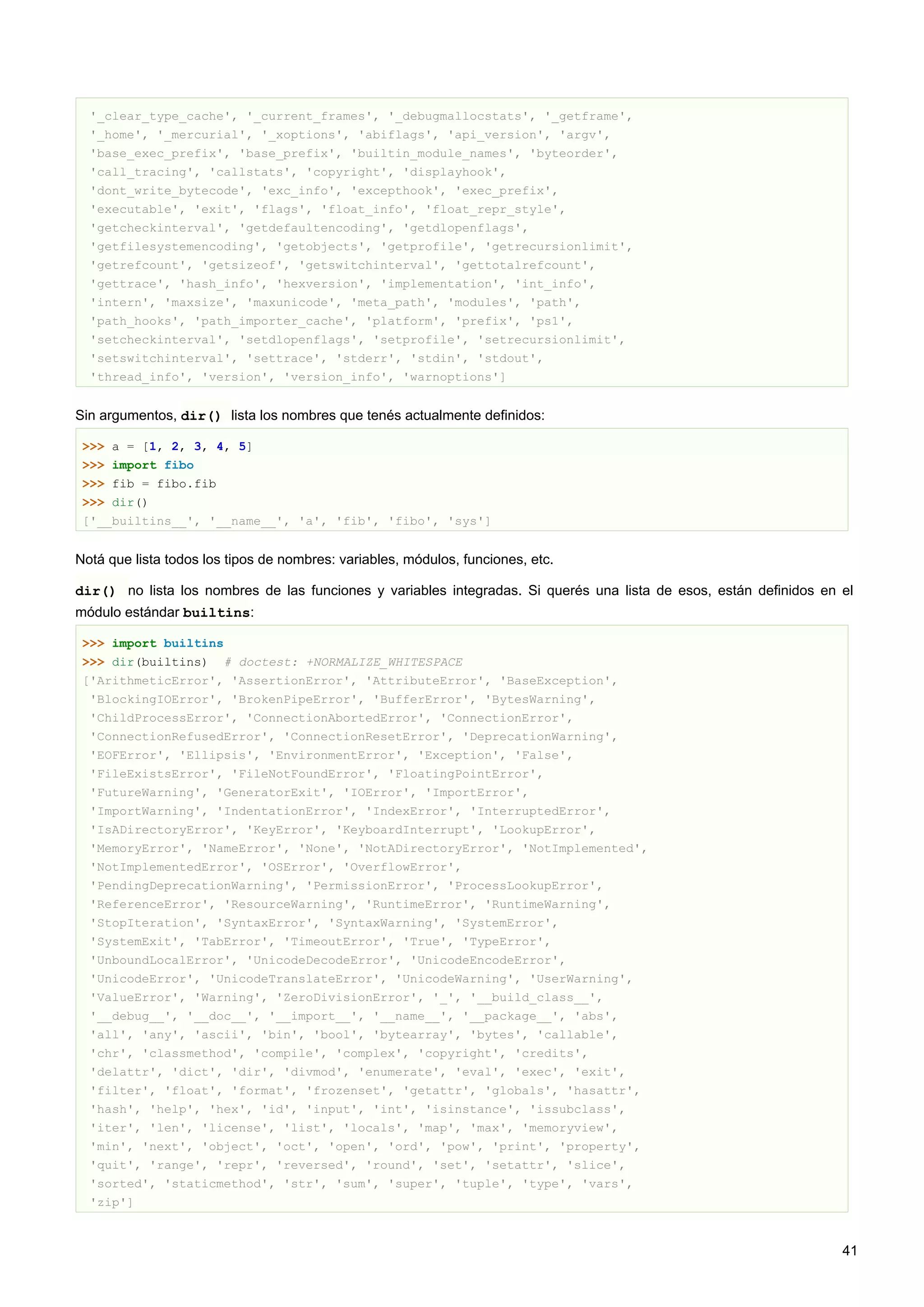 '_clear_type_cache', '_current_frames', '_debugmallocstats', '_getframe',
'_home', '_mercurial', '_xoptions', 'abiflags', 'api_version', 'argv',
'base_exec_prefix', 'base_prefix', 'builtin_module_names', 'byteorder',
'call_tracing', 'callstats', 'copyright', 'displayhook',
'dont_write_bytecode', 'exc_info', 'excepthook', 'exec_prefix',
'executable', 'exit', 'flags', 'float_info', 'float_repr_style',
'getcheckinterval', 'getdefaultencoding', 'getdlopenflags',
'getfilesystemencoding', 'getobjects', 'getprofile', 'getrecursionlimit',
'getrefcount', 'getsizeof', 'getswitchinterval', 'gettotalrefcount',
'gettrace', 'hash_info', 'hexversion', 'implementation', 'int_info',
'intern', 'maxsize', 'maxunicode', 'meta_path', 'modules', 'path',
'path_hooks', 'path_importer_cache', 'platform', 'prefix', 'ps1',
'setcheckinterval', 'setdlopenflags', 'setprofile', 'setrecursionlimit',
'setswitchinterval', 'settrace', 'stderr', 'stdin', 'stdout',
'thread_info', 'version', 'version_info', 'warnoptions']
Sin argumentos, dir() lista los nombres que tenés actualmente definidos:
>>> a = [1, 2, 3, 4, 5]
>>> import fibo
>>> fib = fibo.fib
>>> dir()
['__builtins__', '__name__', 'a', 'fib', 'fibo', 'sys']
Notá que lista todos los tipos de nombres: variables, módulos, funciones, etc.
dir() no lista los nombres de las funciones y variables integradas. Si querés una lista de esos, están definidos en el
módulo estándar builtins:
>>> import builtins
>>> dir(builtins) # doctest: +NORMALIZE_WHITESPACE
['ArithmeticError', 'AssertionError', 'AttributeError', 'BaseException',
'BlockingIOError', 'BrokenPipeError', 'BufferError', 'BytesWarning',
'ChildProcessError', 'ConnectionAbortedError', 'ConnectionError',
'ConnectionRefusedError', 'ConnectionResetError', 'DeprecationWarning',
'EOFError', 'Ellipsis', 'EnvironmentError', 'Exception', 'False',
'FileExistsError', 'FileNotFoundError', 'FloatingPointError',
'FutureWarning', 'GeneratorExit', 'IOError', 'ImportError',
'ImportWarning', 'IndentationError', 'IndexError', 'InterruptedError',
'IsADirectoryError', 'KeyError', 'KeyboardInterrupt', 'LookupError',
'MemoryError', 'NameError', 'None', 'NotADirectoryError', 'NotImplemented',
'NotImplementedError', 'OSError', 'OverflowError',
'PendingDeprecationWarning', 'PermissionError', 'ProcessLookupError',
'ReferenceError', 'ResourceWarning', 'RuntimeError', 'RuntimeWarning',
'StopIteration', 'SyntaxError', 'SyntaxWarning', 'SystemError',
'SystemExit', 'TabError', 'TimeoutError', 'True', 'TypeError',
'UnboundLocalError', 'UnicodeDecodeError', 'UnicodeEncodeError',
'UnicodeError', 'UnicodeTranslateError', 'UnicodeWarning', 'UserWarning',
'ValueError', 'Warning', 'ZeroDivisionError', '_', '__build_class__',
'__debug__', '__doc__', '__import__', '__name__', '__package__', 'abs',
'all', 'any', 'ascii', 'bin', 'bool', 'bytearray', 'bytes', 'callable',
'chr', 'classmethod', 'compile', 'complex', 'copyright', 'credits',
'delattr', 'dict', 'dir', 'divmod', 'enumerate', 'eval', 'exec', 'exit',
'filter', 'float', 'format', 'frozenset', 'getattr', 'globals', 'hasattr',
'hash', 'help', 'hex', 'id', 'input', 'int', 'isinstance', 'issubclass',
'iter', 'len', 'license', 'list', 'locals', 'map', 'max', 'memoryview',
'min', 'next', 'object', 'oct', 'open', 'ord', 'pow', 'print', 'property',
'quit', 'range', 'repr', 'reversed', 'round', 'set', 'setattr', 'slice',
'sorted', 'staticmethod', 'str', 'sum', 'super', 'tuple', 'type', 'vars',
'zip']
41
 