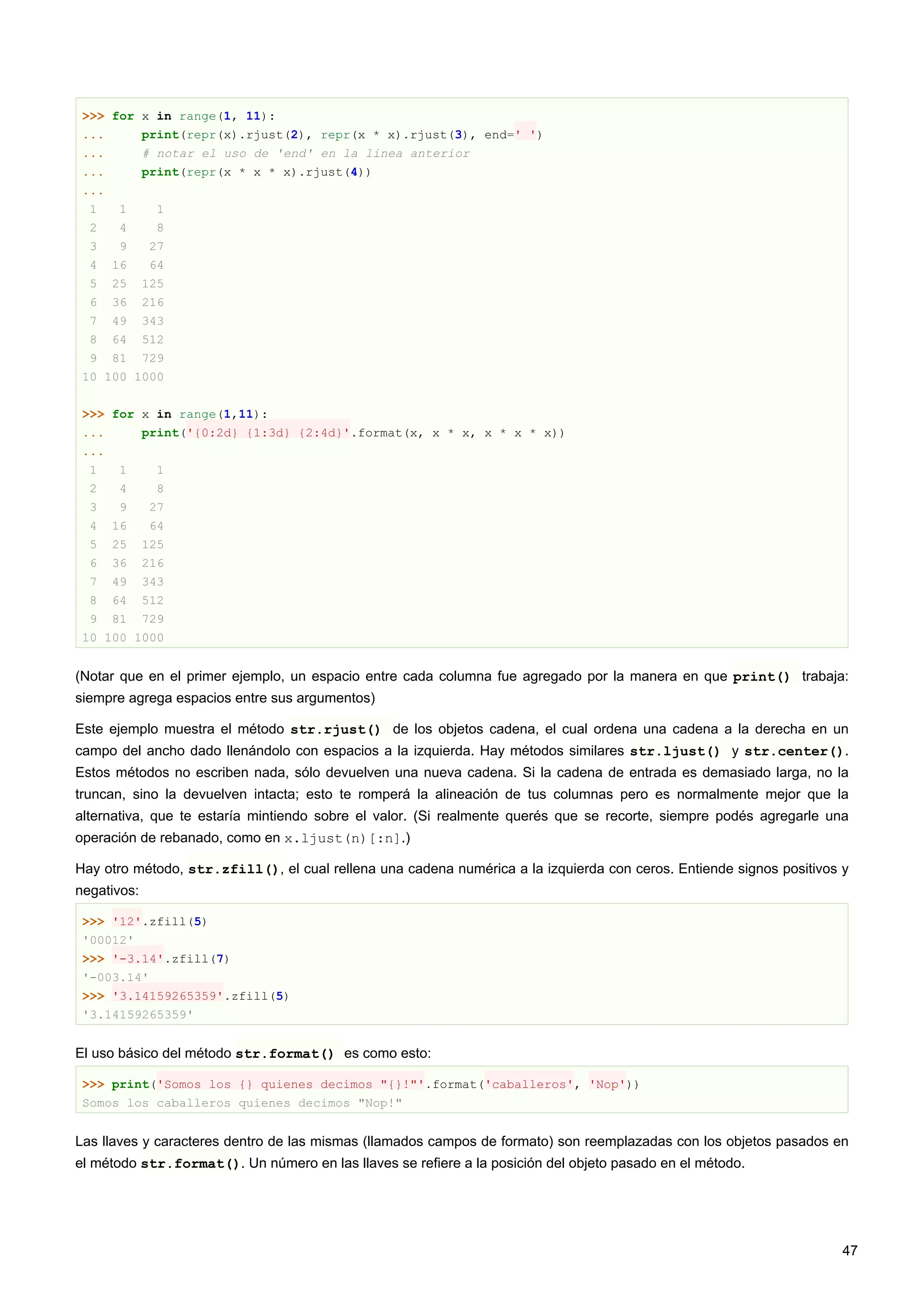 >>> for x in range(1, 11):
... print(repr(x).rjust(2), repr(x * x).rjust(3), end=' ')
... # notar el uso de 'end' en la linea anterior
... print(repr(x * x * x).rjust(4))
...
1 1 1
2 4 8
3 9 27
4 16 64
5 25 125
6 36 216
7 49 343
8 64 512
9 81 729
10 100 1000
>>> for x in range(1,11):
... print('{0:2d} {1:3d} {2:4d}'.format(x, x * x, x * x * x))
...
1 1 1
2 4 8
3 9 27
4 16 64
5 25 125
6 36 216
7 49 343
8 64 512
9 81 729
10 100 1000
(Notar que en el primer ejemplo, un espacio entre cada columna fue agregado por la manera en que print() trabaja:
siempre agrega espacios entre sus argumentos)
Este ejemplo muestra el método str.rjust() de los objetos cadena, el cual ordena una cadena a la derecha en un
campo del ancho dado llenándolo con espacios a la izquierda. Hay métodos similares str.ljust() y str.center().
Estos métodos no escriben nada, sólo devuelven una nueva cadena. Si la cadena de entrada es demasiado larga, no la
truncan, sino la devuelven intacta; esto te romperá la alineación de tus columnas pero es normalmente mejor que la
alternativa, que te estaría mintiendo sobre el valor. (Si realmente querés que se recorte, siempre podés agregarle una
operación de rebanado, como en x.ljust(n)[:n].)
Hay otro método, str.zfill(), el cual rellena una cadena numérica a la izquierda con ceros. Entiende signos positivos y
negativos:
>>> '12'.zfill(5)
'00012'
>>> '-3.14'.zfill(7)
'-003.14'
>>> '3.14159265359'.zfill(5)
'3.14159265359'
El uso básico del método str.format() es como esto:
>>> print('Somos los {} quienes decimos "{}!"'.format('caballeros', 'Nop'))
Somos los caballeros quienes decimos "Nop!"
Las llaves y caracteres dentro de las mismas (llamados campos de formato) son reemplazadas con los objetos pasados en
el método str.format(). Un número en las llaves se refiere a la posición del objeto pasado en el método.
47
 