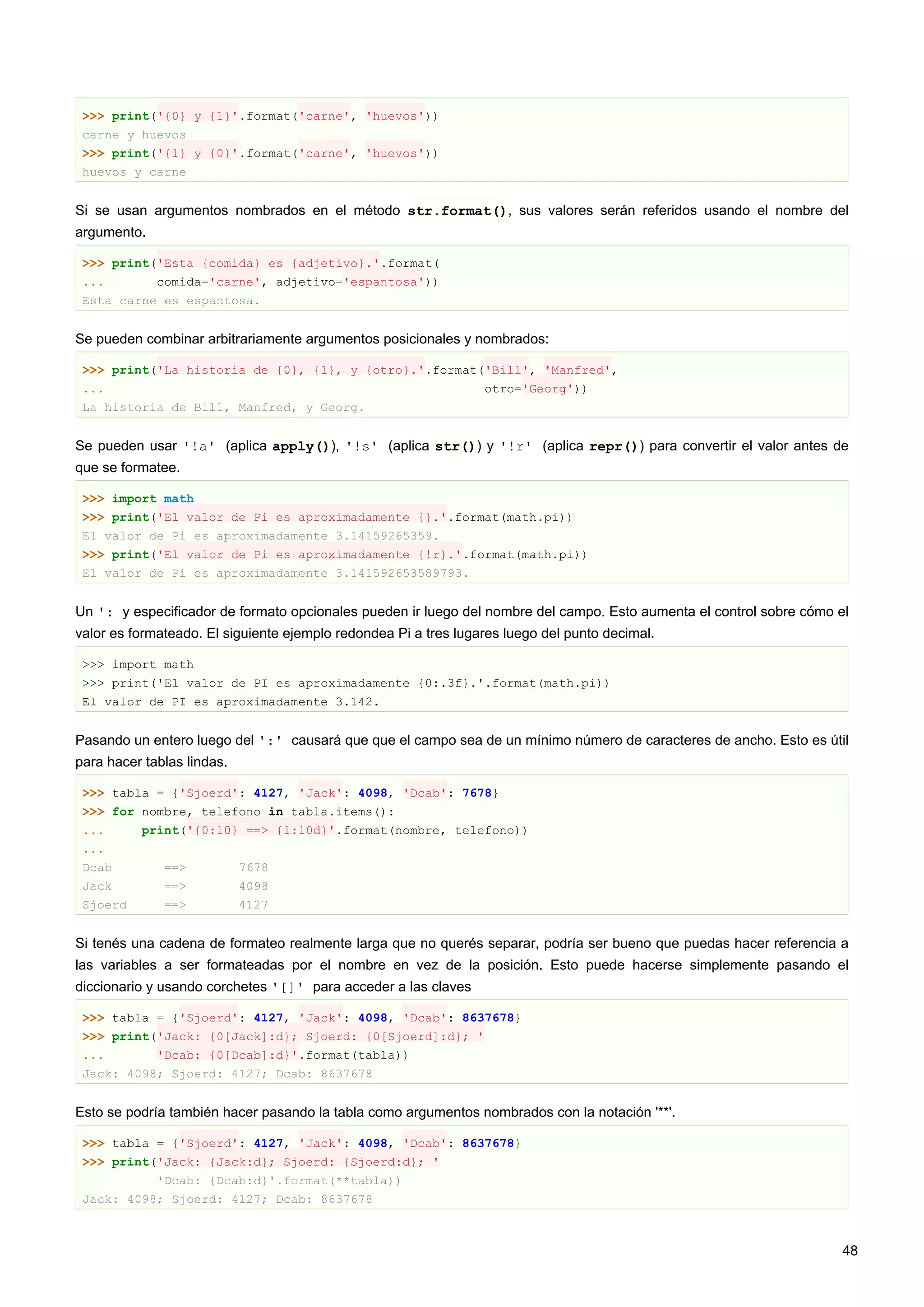 >>> print('{0} y {1}'.format('carne', 'huevos'))
carne y huevos
>>> print('{1} y {0}'.format('carne', 'huevos'))
huevos y carne
Si se usan argumentos nombrados en el método str.format(), sus valores serán referidos usando el nombre del
argumento.
>>> print('Esta {comida} es {adjetivo}.'.format(
... comida='carne', adjetivo='espantosa'))
Esta carne es espantosa.
Se pueden combinar arbitrariamente argumentos posicionales y nombrados:
>>> print('La historia de {0}, {1}, y {otro}.'.format('Bill', 'Manfred',
... otro='Georg'))
La historia de Bill, Manfred, y Georg.
Se pueden usar '!a' (aplica apply()), '!s' (aplica str()) y '!r' (aplica repr()) para convertir el valor antes de
que se formatee.
>>> import math
>>> print('El valor de Pi es aproximadamente {}.'.format(math.pi))
El valor de Pi es aproximadamente 3.14159265359.
>>> print('El valor de Pi es aproximadamente {!r}.'.format(math.pi))
El valor de Pi es aproximadamente 3.141592653589793.
Un ': y especificador de formato opcionales pueden ir luego del nombre del campo. Esto aumenta el control sobre cómo el
valor es formateado. El siguiente ejemplo redondea Pi a tres lugares luego del punto decimal.
>>> import math
>>> print('El valor de PI es aproximadamente {0:.3f}.'.format(math.pi))
El valor de PI es aproximadamente 3.142.
Pasando un entero luego del ':' causará que que el campo sea de un mínimo número de caracteres de ancho. Esto es útil
para hacer tablas lindas.
>>> tabla = {'Sjoerd': 4127, 'Jack': 4098, 'Dcab': 7678}
>>> for nombre, telefono in tabla.items():
... print('{0:10} ==> {1:10d}'.format(nombre, telefono))
...
Dcab ==> 7678
Jack ==> 4098
Sjoerd ==> 4127
Si tenés una cadena de formateo realmente larga que no querés separar, podría ser bueno que puedas hacer referencia a
las variables a ser formateadas por el nombre en vez de la posición. Esto puede hacerse simplemente pasando el
diccionario y usando corchetes '[]' para acceder a las claves
>>> tabla = {'Sjoerd': 4127, 'Jack': 4098, 'Dcab': 8637678}
>>> print('Jack: {0[Jack]:d}; Sjoerd: {0[Sjoerd]:d}; '
... 'Dcab: {0[Dcab]:d}'.format(tabla))
Jack: 4098; Sjoerd: 4127; Dcab: 8637678
Esto se podría también hacer pasando la tabla como argumentos nombrados con la notación '**'.
>>> tabla = {'Sjoerd': 4127, 'Jack': 4098, 'Dcab': 8637678}
>>> print('Jack: {Jack:d}; Sjoerd: {Sjoerd:d}; '
'Dcab: {Dcab:d}'.format(**tabla))
Jack: 4098; Sjoerd: 4127; Dcab: 8637678
48
 