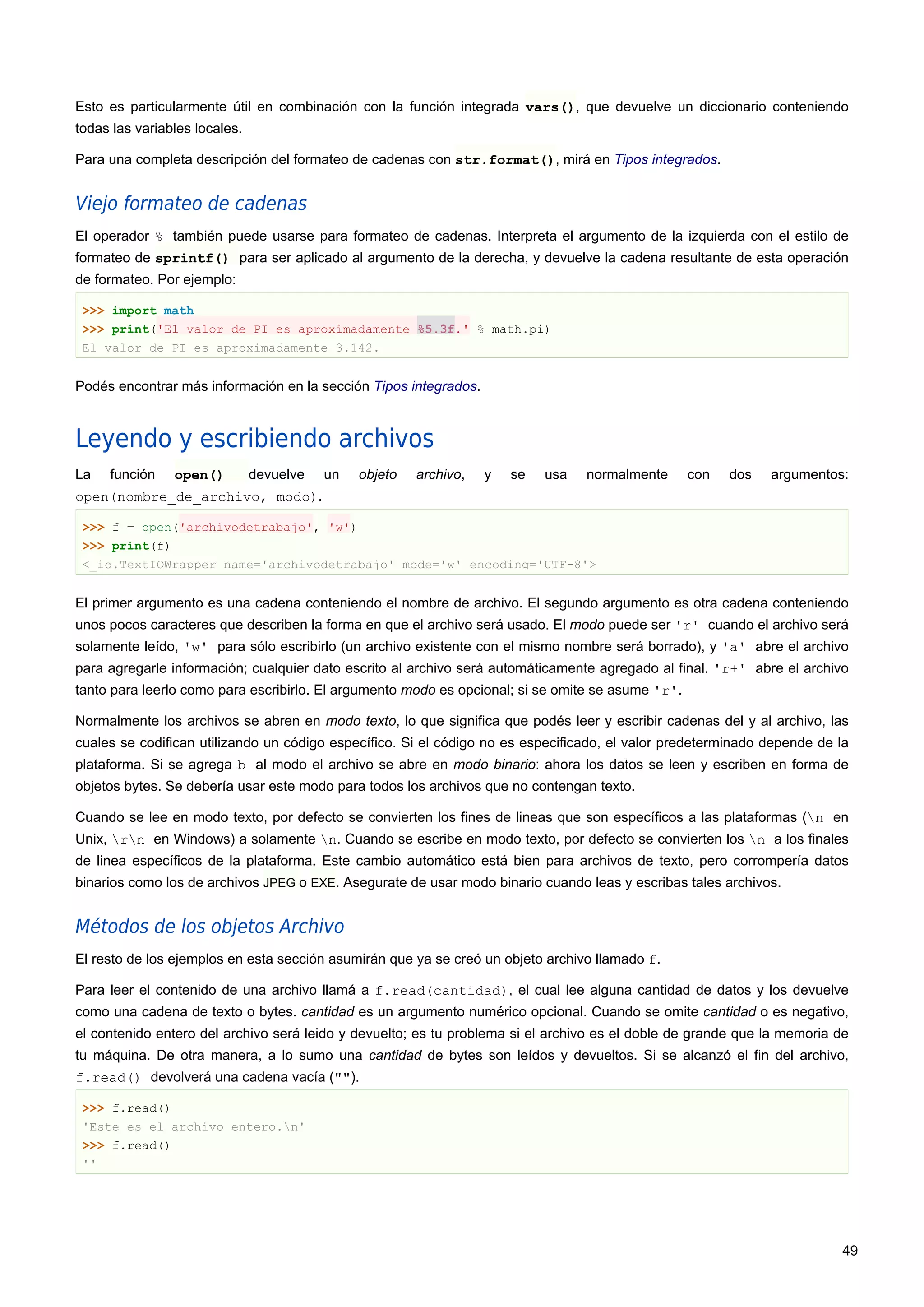 Esto es particularmente útil en combinación con la función integrada vars(), que devuelve un diccionario conteniendo
todas las variables locales.
Para una completa descripción del formateo de cadenas con str.format(), mirá en Tipos integrados.
Viejo formateo de cadenas
El operador % también puede usarse para formateo de cadenas. Interpreta el argumento de la izquierda con el estilo de
formateo de sprintf() para ser aplicado al argumento de la derecha, y devuelve la cadena resultante de esta operación
de formateo. Por ejemplo:
>>> import math
>>> print('El valor de PI es aproximadamente %5.3f.' % math.pi)
El valor de PI es aproximadamente 3.142.
Podés encontrar más información en la sección Tipos integrados.
Leyendo y escribiendo archivos
La función open() devuelve un objeto archivo, y se usa normalmente con dos argumentos:
open(nombre_de_archivo, modo).
>>> f = open('archivodetrabajo', 'w')
>>> print(f)
<_io.TextIOWrapper name='archivodetrabajo' mode='w' encoding='UTF-8'>
El primer argumento es una cadena conteniendo el nombre de archivo. El segundo argumento es otra cadena conteniendo
unos pocos caracteres que describen la forma en que el archivo será usado. El modo puede ser 'r' cuando el archivo será
solamente leído, 'w' para sólo escribirlo (un archivo existente con el mismo nombre será borrado), y 'a' abre el archivo
para agregarle información; cualquier dato escrito al archivo será automáticamente agregado al final. 'r+' abre el archivo
tanto para leerlo como para escribirlo. El argumento modo es opcional; si se omite se asume 'r'.
Normalmente los archivos se abren en modo texto, lo que significa que podés leer y escribir cadenas del y al archivo, las
cuales se codifican utilizando un código específico. Si el código no es especificado, el valor predeterminado depende de la
plataforma. Si se agrega b al modo el archivo se abre en modo binario: ahora los datos se leen y escriben en forma de
objetos bytes. Se debería usar este modo para todos los archivos que no contengan texto.
Cuando se lee en modo texto, por defecto se convierten los fines de lineas que son específicos a las plataformas (n en
Unix, rn en Windows) a solamente n. Cuando se escribe en modo texto, por defecto se convierten los n a los finales
de linea específicos de la plataforma. Este cambio automático está bien para archivos de texto, pero corrompería datos
binarios como los de archivos JPEG o EXE. Asegurate de usar modo binario cuando leas y escribas tales archivos.
Métodos de los objetos Archivo
El resto de los ejemplos en esta sección asumirán que ya se creó un objeto archivo llamado f.
Para leer el contenido de una archivo llamá a f.read(cantidad), el cual lee alguna cantidad de datos y los devuelve
como una cadena de texto o bytes. cantidad es un argumento numérico opcional. Cuando se omite cantidad o es negativo,
el contenido entero del archivo será leido y devuelto; es tu problema si el archivo es el doble de grande que la memoria de
tu máquina. De otra manera, a lo sumo una cantidad de bytes son leídos y devueltos. Si se alcanzó el fin del archivo,
f.read() devolverá una cadena vacía ("").
>>> f.read()
'Este es el archivo entero.n'
>>> f.read()
''
49
 