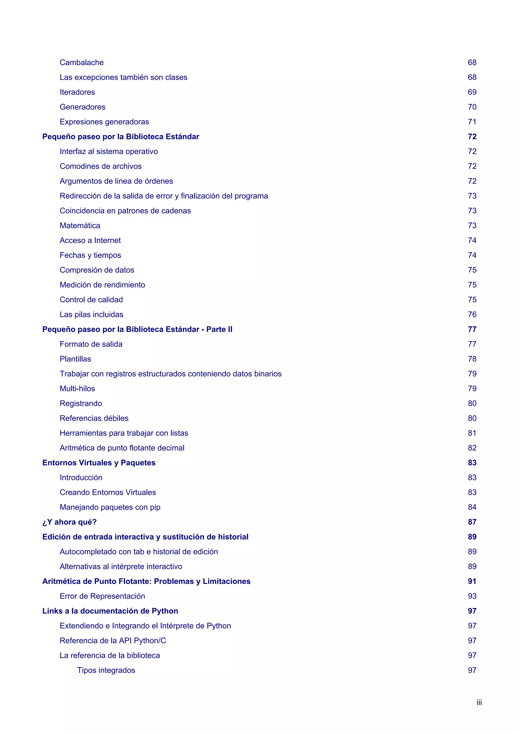Cambalache 68
Las excepciones también son clases 68
Iteradores 69
Generadores 70
Expresiones generadoras 71
Pequeño paseo por la Biblioteca Estándar 72
Interfaz al sistema operativo 72
Comodines de archivos 72
Argumentos de linea de órdenes 72
Redirección de la salida de error y finalización del programa 73
Coincidencia en patrones de cadenas 73
Matemática 73
Acceso a Internet 74
Fechas y tiempos 74
Compresión de datos 75
Medición de rendimiento 75
Control de calidad 75
Las pilas incluidas 76
Pequeño paseo por la Biblioteca Estándar - Parte II 77
Formato de salida 77
Plantillas 78
Trabajar con registros estructurados conteniendo datos binarios 79
Multi-hilos 79
Registrando 80
Referencias débiles 80
Herramientas para trabajar con listas 81
Aritmética de punto flotante decimal 82
Entornos Virtuales y Paquetes 83
Introducción 83
Creando Entornos Virtuales 83
Manejando paquetes con pip 84
¿Y ahora qué? 87
Edición de entrada interactiva y sustitución de historial 89
Autocompletado con tab e historial de edición 89
Alternativas al intérprete interactivo 89
Aritmética de Punto Flotante: Problemas y Limitaciones 91
Error de Representación 93
Links a la documentación de Python 97
Extendiendo e Integrando el Intérprete de Python 97
Referencia de la API Python/C 97
La referencia de la biblioteca 97
Tipos integrados 97
iii
 