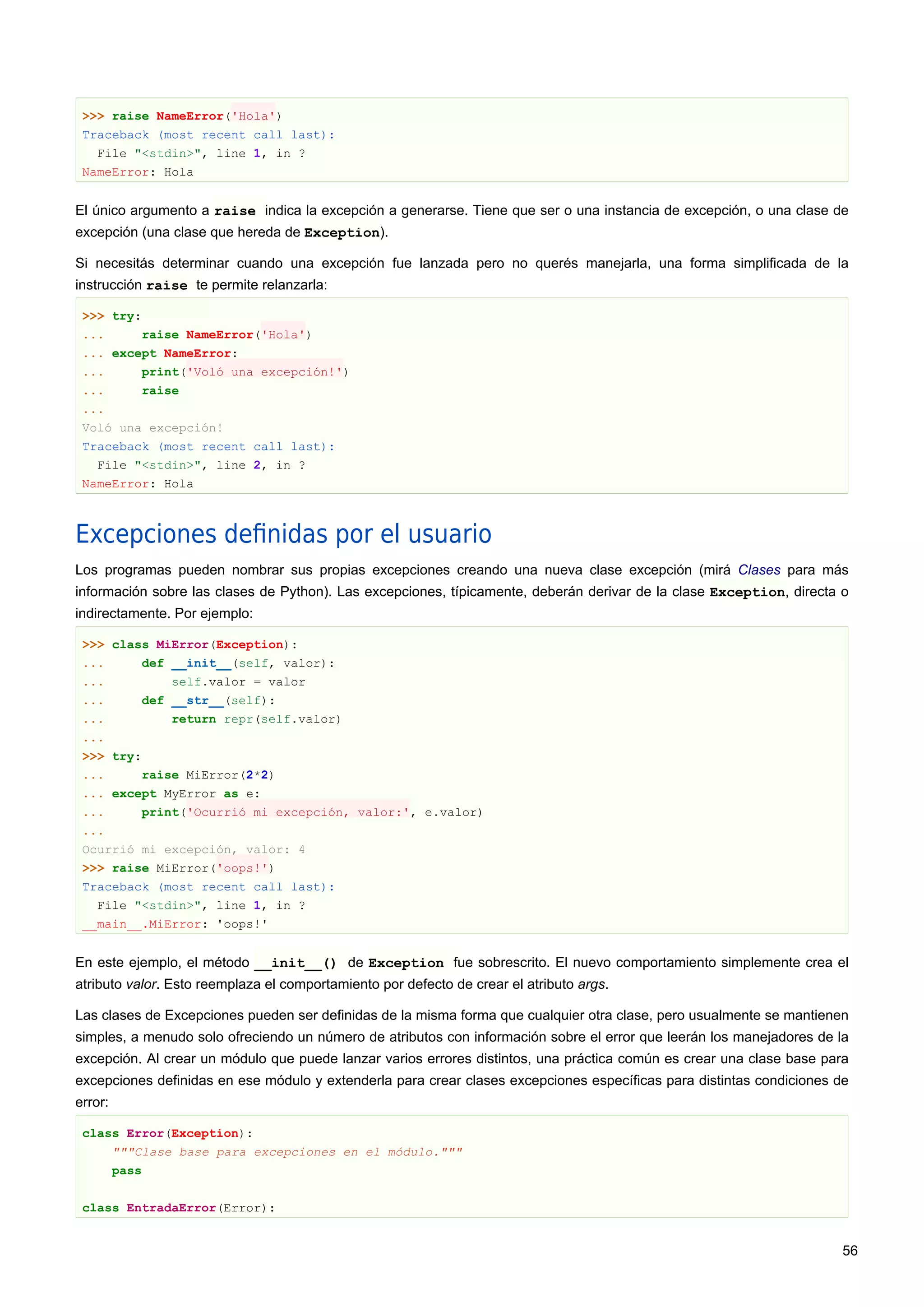 >>> raise NameError('Hola')
Traceback (most recent call last):
File "<stdin>", line 1, in ?
NameError: Hola
El único argumento a raise indica la excepción a generarse. Tiene que ser o una instancia de excepción, o una clase de
excepción (una clase que hereda de Exception).
Si necesitás determinar cuando una excepción fue lanzada pero no querés manejarla, una forma simplificada de la
instrucción raise te permite relanzarla:
>>> try:
... raise NameError('Hola')
... except NameError:
... print('Voló una excepción!')
... raise
...
Voló una excepción!
Traceback (most recent call last):
File "<stdin>", line 2, in ?
NameError: Hola
Excepciones deﬁnidas por el usuario
Los programas pueden nombrar sus propias excepciones creando una nueva clase excepción (mirá Clases para más
información sobre las clases de Python). Las excepciones, típicamente, deberán derivar de la clase Exception, directa o
indirectamente. Por ejemplo:
>>> class MiError(Exception):
... def __init__(self, valor):
... self.valor = valor
... def __str__(self):
... return repr(self.valor)
...
>>> try:
... raise MiError(2*2)
... except MyError as e:
... print('Ocurrió mi excepción, valor:', e.valor)
...
Ocurrió mi excepción, valor: 4
>>> raise MiError('oops!')
Traceback (most recent call last):
File "<stdin>", line 1, in ?
__main__.MiError: 'oops!'
En este ejemplo, el método __init__() de Exception fue sobrescrito. El nuevo comportamiento simplemente crea el
atributo valor. Esto reemplaza el comportamiento por defecto de crear el atributo args.
Las clases de Excepciones pueden ser definidas de la misma forma que cualquier otra clase, pero usualmente se mantienen
simples, a menudo solo ofreciendo un número de atributos con información sobre el error que leerán los manejadores de la
excepción. Al crear un módulo que puede lanzar varios errores distintos, una práctica común es crear una clase base para
excepciones definidas en ese módulo y extenderla para crear clases excepciones específicas para distintas condiciones de
error:
class Error(Exception):
"""Clase base para excepciones en el módulo."""
pass
class EntradaError(Error):
56
 