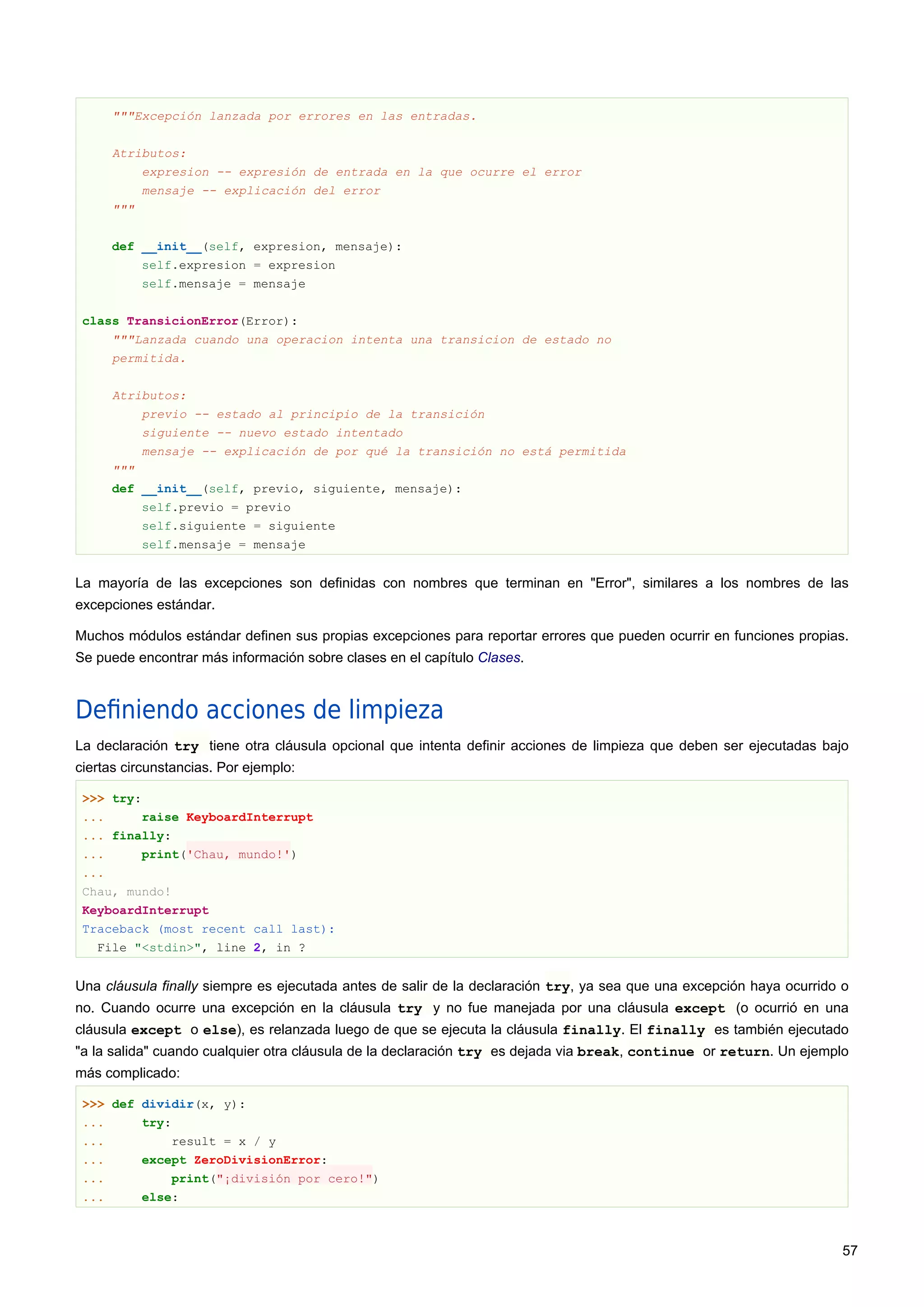 """Excepción lanzada por errores en las entradas.
Atributos:
expresion -- expresión de entrada en la que ocurre el error
mensaje -- explicación del error
"""
def __init__(self, expresion, mensaje):
self.expresion = expresion
self.mensaje = mensaje
class TransicionError(Error):
"""Lanzada cuando una operacion intenta una transicion de estado no
permitida.
Atributos:
previo -- estado al principio de la transición
siguiente -- nuevo estado intentado
mensaje -- explicación de por qué la transición no está permitida
"""
def __init__(self, previo, siguiente, mensaje):
self.previo = previo
self.siguiente = siguiente
self.mensaje = mensaje
La mayoría de las excepciones son definidas con nombres que terminan en "Error", similares a los nombres de las
excepciones estándar.
Muchos módulos estándar definen sus propias excepciones para reportar errores que pueden ocurrir en funciones propias.
Se puede encontrar más información sobre clases en el capítulo Clases.
Deﬁniendo acciones de limpieza
La declaración try tiene otra cláusula opcional que intenta definir acciones de limpieza que deben ser ejecutadas bajo
ciertas circunstancias. Por ejemplo:
>>> try:
... raise KeyboardInterrupt
... finally:
... print('Chau, mundo!')
...
Chau, mundo!
KeyboardInterrupt
Traceback (most recent call last):
File "<stdin>", line 2, in ?
Una cláusula finally siempre es ejecutada antes de salir de la declaración try, ya sea que una excepción haya ocurrido o
no. Cuando ocurre una excepción en la cláusula try y no fue manejada por una cláusula except (o ocurrió en una
cláusula except o else), es relanzada luego de que se ejecuta la cláusula finally. El finally es también ejecutado
"a la salida" cuando cualquier otra cláusula de la declaración try es dejada via break, continue or return. Un ejemplo
más complicado:
>>> def dividir(x, y):
... try:
... result = x / y
... except ZeroDivisionError:
... print("¡división por cero!")
... else:
57
 