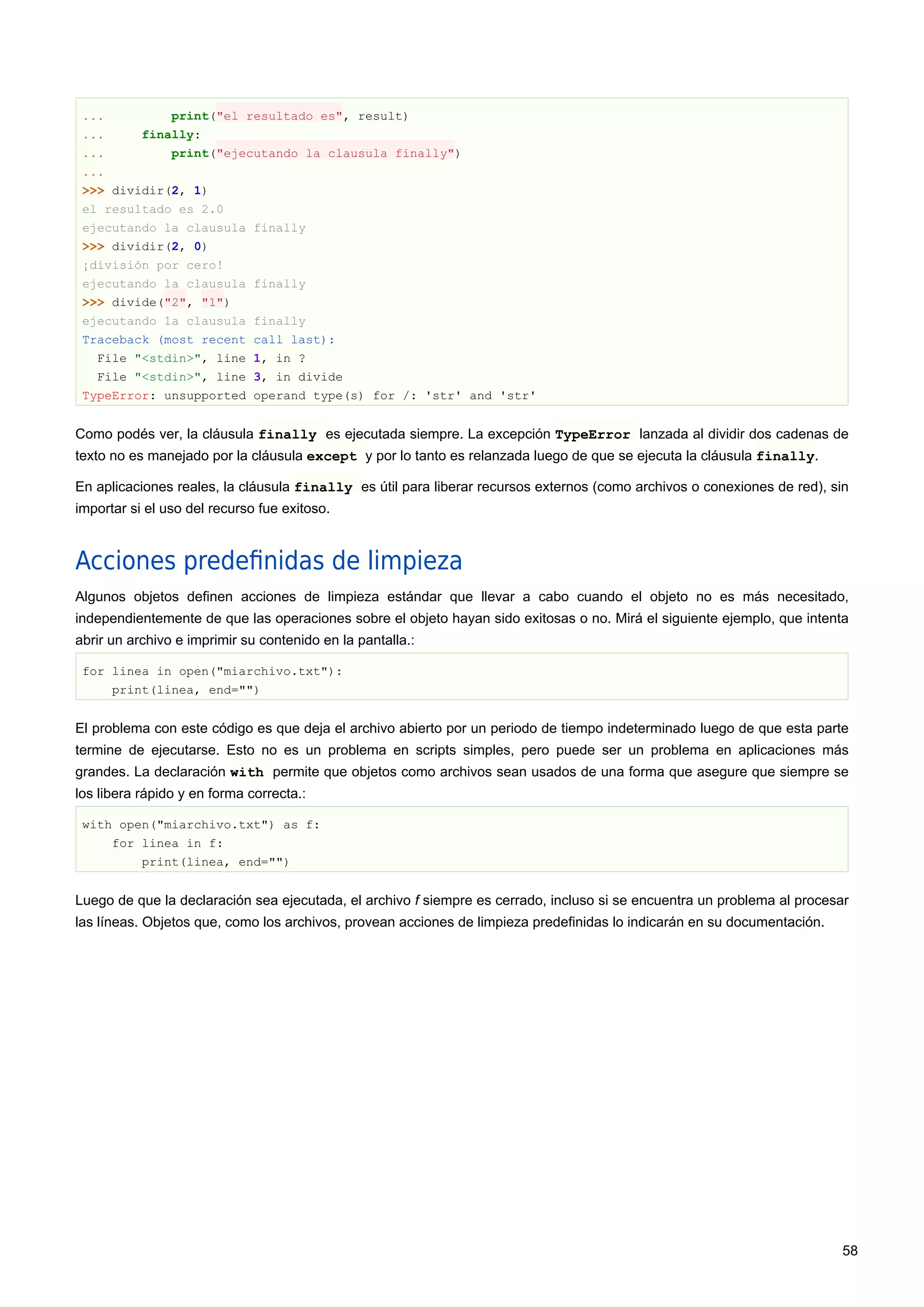... print("el resultado es", result)
... finally:
... print("ejecutando la clausula finally")
...
>>> dividir(2, 1)
el resultado es 2.0
ejecutando la clausula finally
>>> dividir(2, 0)
¡división por cero!
ejecutando la clausula finally
>>> divide("2", "1")
ejecutando la clausula finally
Traceback (most recent call last):
File "<stdin>", line 1, in ?
File "<stdin>", line 3, in divide
TypeError: unsupported operand type(s) for /: 'str' and 'str'
Como podés ver, la cláusula finally es ejecutada siempre. La excepción TypeError lanzada al dividir dos cadenas de
texto no es manejado por la cláusula except y por lo tanto es relanzada luego de que se ejecuta la cláusula finally.
En aplicaciones reales, la cláusula finally es útil para liberar recursos externos (como archivos o conexiones de red), sin
importar si el uso del recurso fue exitoso.
Acciones predeﬁnidas de limpieza
Algunos objetos definen acciones de limpieza estándar que llevar a cabo cuando el objeto no es más necesitado,
independientemente de que las operaciones sobre el objeto hayan sido exitosas o no. Mirá el siguiente ejemplo, que intenta
abrir un archivo e imprimir su contenido en la pantalla.:
for linea in open("miarchivo.txt"):
print(linea, end="")
El problema con este código es que deja el archivo abierto por un periodo de tiempo indeterminado luego de que esta parte
termine de ejecutarse. Esto no es un problema en scripts simples, pero puede ser un problema en aplicaciones más
grandes. La declaración with permite que objetos como archivos sean usados de una forma que asegure que siempre se
los libera rápido y en forma correcta.:
with open("miarchivo.txt") as f:
for linea in f:
print(linea, end="")
Luego de que la declaración sea ejecutada, el archivo f siempre es cerrado, incluso si se encuentra un problema al procesar
las líneas. Objetos que, como los archivos, provean acciones de limpieza predefinidas lo indicarán en su documentación.
58
 