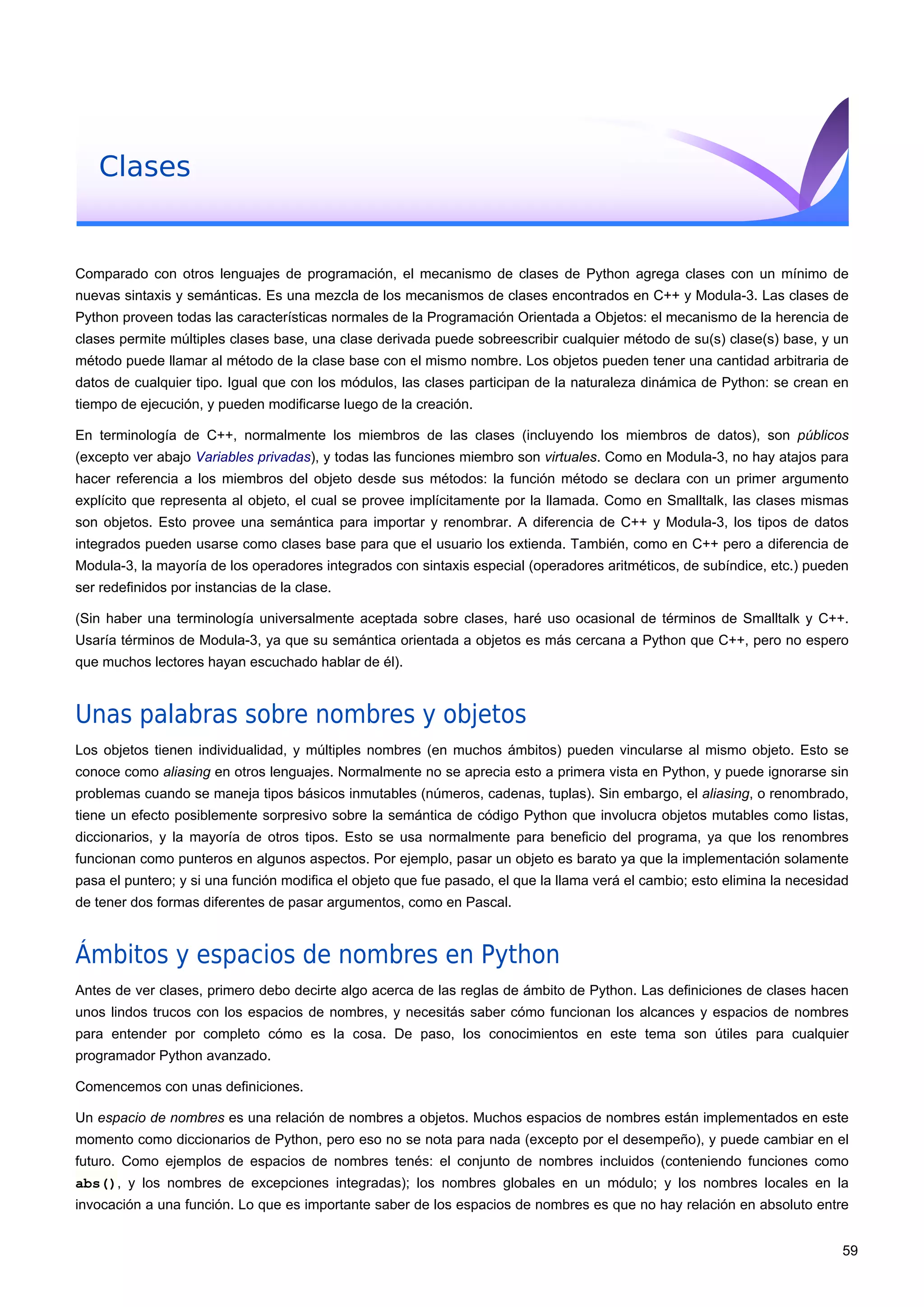 Clases
Comparado con otros lenguajes de programación, el mecanismo de clases de Python agrega clases con un mínimo de
nuevas sintaxis y semánticas. Es una mezcla de los mecanismos de clases encontrados en C++ y Modula-3. Las clases de
Python proveen todas las características normales de la Programación Orientada a Objetos: el mecanismo de la herencia de
clases permite múltiples clases base, una clase derivada puede sobreescribir cualquier método de su(s) clase(s) base, y un
método puede llamar al método de la clase base con el mismo nombre. Los objetos pueden tener una cantidad arbitraria de
datos de cualquier tipo. Igual que con los módulos, las clases participan de la naturaleza dinámica de Python: se crean en
tiempo de ejecución, y pueden modificarse luego de la creación.
En terminología de C++, normalmente los miembros de las clases (incluyendo los miembros de datos), son públicos
(excepto ver abajo Variables privadas), y todas las funciones miembro son virtuales. Como en Modula-3, no hay atajos para
hacer referencia a los miembros del objeto desde sus métodos: la función método se declara con un primer argumento
explícito que representa al objeto, el cual se provee implícitamente por la llamada. Como en Smalltalk, las clases mismas
son objetos. Esto provee una semántica para importar y renombrar. A diferencia de C++ y Modula-3, los tipos de datos
integrados pueden usarse como clases base para que el usuario los extienda. También, como en C++ pero a diferencia de
Modula-3, la mayoría de los operadores integrados con sintaxis especial (operadores aritméticos, de subíndice, etc.) pueden
ser redefinidos por instancias de la clase.
(Sin haber una terminología universalmente aceptada sobre clases, haré uso ocasional de términos de Smalltalk y C++.
Usaría términos de Modula-3, ya que su semántica orientada a objetos es más cercana a Python que C++, pero no espero
que muchos lectores hayan escuchado hablar de él).
Unas palabras sobre nombres y objetos
Los objetos tienen individualidad, y múltiples nombres (en muchos ámbitos) pueden vincularse al mismo objeto. Esto se
conoce como aliasing en otros lenguajes. Normalmente no se aprecia esto a primera vista en Python, y puede ignorarse sin
problemas cuando se maneja tipos básicos inmutables (números, cadenas, tuplas). Sin embargo, el aliasing, o renombrado,
tiene un efecto posiblemente sorpresivo sobre la semántica de código Python que involucra objetos mutables como listas,
diccionarios, y la mayoría de otros tipos. Esto se usa normalmente para beneficio del programa, ya que los renombres
funcionan como punteros en algunos aspectos. Por ejemplo, pasar un objeto es barato ya que la implementación solamente
pasa el puntero; y si una función modifica el objeto que fue pasado, el que la llama verá el cambio; esto elimina la necesidad
de tener dos formas diferentes de pasar argumentos, como en Pascal.
Ámbitos y espacios de nombres en Python
Antes de ver clases, primero debo decirte algo acerca de las reglas de ámbito de Python. Las definiciones de clases hacen
unos lindos trucos con los espacios de nombres, y necesitás saber cómo funcionan los alcances y espacios de nombres
para entender por completo cómo es la cosa. De paso, los conocimientos en este tema son útiles para cualquier
programador Python avanzado.
Comencemos con unas definiciones.
Un espacio de nombres es una relación de nombres a objetos. Muchos espacios de nombres están implementados en este
momento como diccionarios de Python, pero eso no se nota para nada (excepto por el desempeño), y puede cambiar en el
futuro. Como ejemplos de espacios de nombres tenés: el conjunto de nombres incluidos (conteniendo funciones como
abs(), y los nombres de excepciones integradas); los nombres globales en un módulo; y los nombres locales en la
invocación a una función. Lo que es importante saber de los espacios de nombres es que no hay relación en absoluto entre
59
 