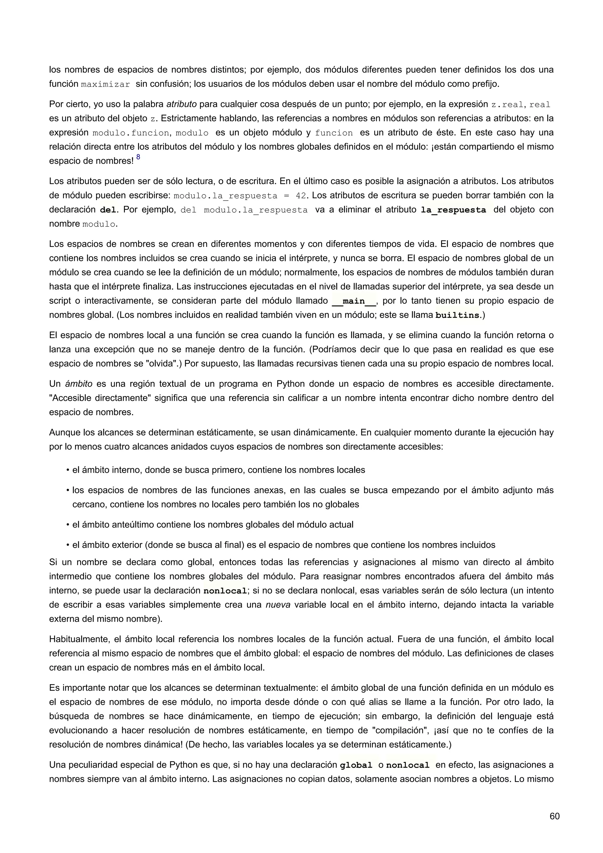 los nombres de espacios de nombres distintos; por ejemplo, dos módulos diferentes pueden tener definidos los dos una
función maximizar sin confusión; los usuarios de los módulos deben usar el nombre del módulo como prefijo.
Por cierto, yo uso la palabra atributo para cualquier cosa después de un punto; por ejemplo, en la expresión z.real, real
es un atributo del objeto z. Estrictamente hablando, las referencias a nombres en módulos son referencias a atributos: en la
expresión modulo.funcion, modulo es un objeto módulo y funcion es un atributo de éste. En este caso hay una
relación directa entre los atributos del módulo y los nombres globales definidos en el módulo: ¡están compartiendo el mismo
espacio de nombres!
8
Los atributos pueden ser de sólo lectura, o de escritura. En el último caso es posible la asignación a atributos. Los atributos
de módulo pueden escribirse: modulo.la_respuesta = 42. Los atributos de escritura se pueden borrar también con la
declaración del. Por ejemplo, del modulo.la_respuesta va a eliminar el atributo la_respuesta del objeto con
nombre modulo.
Los espacios de nombres se crean en diferentes momentos y con diferentes tiempos de vida. El espacio de nombres que
contiene los nombres incluidos se crea cuando se inicia el intérprete, y nunca se borra. El espacio de nombres global de un
módulo se crea cuando se lee la definición de un módulo; normalmente, los espacios de nombres de módulos también duran
hasta que el intérprete finaliza. Las instrucciones ejecutadas en el nivel de llamadas superior del intérprete, ya sea desde un
script o interactivamente, se consideran parte del módulo llamado __main__, por lo tanto tienen su propio espacio de
nombres global. (Los nombres incluidos en realidad también viven en un módulo; este se llama builtins.)
El espacio de nombres local a una función se crea cuando la función es llamada, y se elimina cuando la función retorna o
lanza una excepción que no se maneje dentro de la función. (Podríamos decir que lo que pasa en realidad es que ese
espacio de nombres se "olvida".) Por supuesto, las llamadas recursivas tienen cada una su propio espacio de nombres local.
Un ámbito es una región textual de un programa en Python donde un espacio de nombres es accesible directamente.
"Accesible directamente" significa que una referencia sin calificar a un nombre intenta encontrar dicho nombre dentro del
espacio de nombres.
Aunque los alcances se determinan estáticamente, se usan dinámicamente. En cualquier momento durante la ejecución hay
por lo menos cuatro alcances anidados cuyos espacios de nombres son directamente accesibles:
• el ámbito interno, donde se busca primero, contiene los nombres locales
• los espacios de nombres de las funciones anexas, en las cuales se busca empezando por el ámbito adjunto más
cercano, contiene los nombres no locales pero también los no globales
• el ámbito anteúltimo contiene los nombres globales del módulo actual
• el ámbito exterior (donde se busca al final) es el espacio de nombres que contiene los nombres incluidos
Si un nombre se declara como global, entonces todas las referencias y asignaciones al mismo van directo al ámbito
intermedio que contiene los nombres globales del módulo. Para reasignar nombres encontrados afuera del ámbito más
interno, se puede usar la declaración nonlocal; si no se declara nonlocal, esas variables serán de sólo lectura (un intento
de escribir a esas variables simplemente crea una nueva variable local en el ámbito interno, dejando intacta la variable
externa del mismo nombre).
Habitualmente, el ámbito local referencia los nombres locales de la función actual. Fuera de una función, el ámbito local
referencia al mismo espacio de nombres que el ámbito global: el espacio de nombres del módulo. Las definiciones de clases
crean un espacio de nombres más en el ámbito local.
Es importante notar que los alcances se determinan textualmente: el ámbito global de una función definida en un módulo es
el espacio de nombres de ese módulo, no importa desde dónde o con qué alias se llame a la función. Por otro lado, la
búsqueda de nombres se hace dinámicamente, en tiempo de ejecución; sin embargo, la definición del lenguaje está
evolucionando a hacer resolución de nombres estáticamente, en tiempo de "compilación", ¡así que no te confíes de la
resolución de nombres dinámica! (De hecho, las variables locales ya se determinan estáticamente.)
Una peculiaridad especial de Python es que, si no hay una declaración global o nonlocal en efecto, las asignaciones a
nombres siempre van al ámbito interno. Las asignaciones no copian datos, solamente asocian nombres a objetos. Lo mismo
60
 