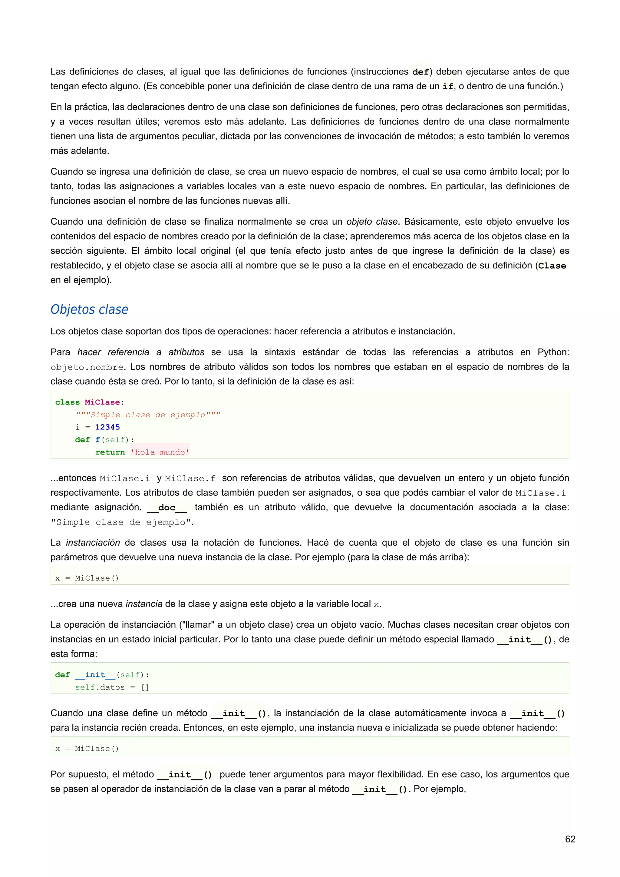 Las definiciones de clases, al igual que las definiciones de funciones (instrucciones def) deben ejecutarse antes de que
tengan efecto alguno. (Es concebible poner una definición de clase dentro de una rama de un if, o dentro de una función.)
En la práctica, las declaraciones dentro de una clase son definiciones de funciones, pero otras declaraciones son permitidas,
y a veces resultan útiles; veremos esto más adelante. Las definiciones de funciones dentro de una clase normalmente
tienen una lista de argumentos peculiar, dictada por las convenciones de invocación de métodos; a esto también lo veremos
más adelante.
Cuando se ingresa una definición de clase, se crea un nuevo espacio de nombres, el cual se usa como ámbito local; por lo
tanto, todas las asignaciones a variables locales van a este nuevo espacio de nombres. En particular, las definiciones de
funciones asocian el nombre de las funciones nuevas allí.
Cuando una definición de clase se finaliza normalmente se crea un objeto clase. Básicamente, este objeto envuelve los
contenidos del espacio de nombres creado por la definición de la clase; aprenderemos más acerca de los objetos clase en la
sección siguiente. El ámbito local original (el que tenía efecto justo antes de que ingrese la definición de la clase) es
restablecido, y el objeto clase se asocia allí al nombre que se le puso a la clase en el encabezado de su definición (Clase
en el ejemplo).
Objetos clase
Los objetos clase soportan dos tipos de operaciones: hacer referencia a atributos e instanciación.
Para hacer referencia a atributos se usa la sintaxis estándar de todas las referencias a atributos en Python:
objeto.nombre. Los nombres de atributo válidos son todos los nombres que estaban en el espacio de nombres de la
clase cuando ésta se creó. Por lo tanto, si la definición de la clase es así:
class MiClase:
"""Simple clase de ejemplo"""
i = 12345
def f(self):
return 'hola mundo'
...entonces MiClase.i y MiClase.f son referencias de atributos válidas, que devuelven un entero y un objeto función
respectivamente. Los atributos de clase también pueden ser asignados, o sea que podés cambiar el valor de MiClase.i
mediante asignación. __doc__ también es un atributo válido, que devuelve la documentación asociada a la clase:
"Simple clase de ejemplo".
La instanciación de clases usa la notación de funciones. Hacé de cuenta que el objeto de clase es una función sin
parámetros que devuelve una nueva instancia de la clase. Por ejemplo (para la clase de más arriba):
x = MiClase()
...crea una nueva instancia de la clase y asigna este objeto a la variable local x.
La operación de instanciación ("llamar" a un objeto clase) crea un objeto vacío. Muchas clases necesitan crear objetos con
instancias en un estado inicial particular. Por lo tanto una clase puede definir un método especial llamado __init__(), de
esta forma:
def __init__(self):
self.datos = []
Cuando una clase define un método __init__(), la instanciación de la clase automáticamente invoca a __init__()
para la instancia recién creada. Entonces, en este ejemplo, una instancia nueva e inicializada se puede obtener haciendo:
x = MiClase()
Por supuesto, el método __init__() puede tener argumentos para mayor flexibilidad. En ese caso, los argumentos que
se pasen al operador de instanciación de la clase van a parar al método __init__(). Por ejemplo,
62
 