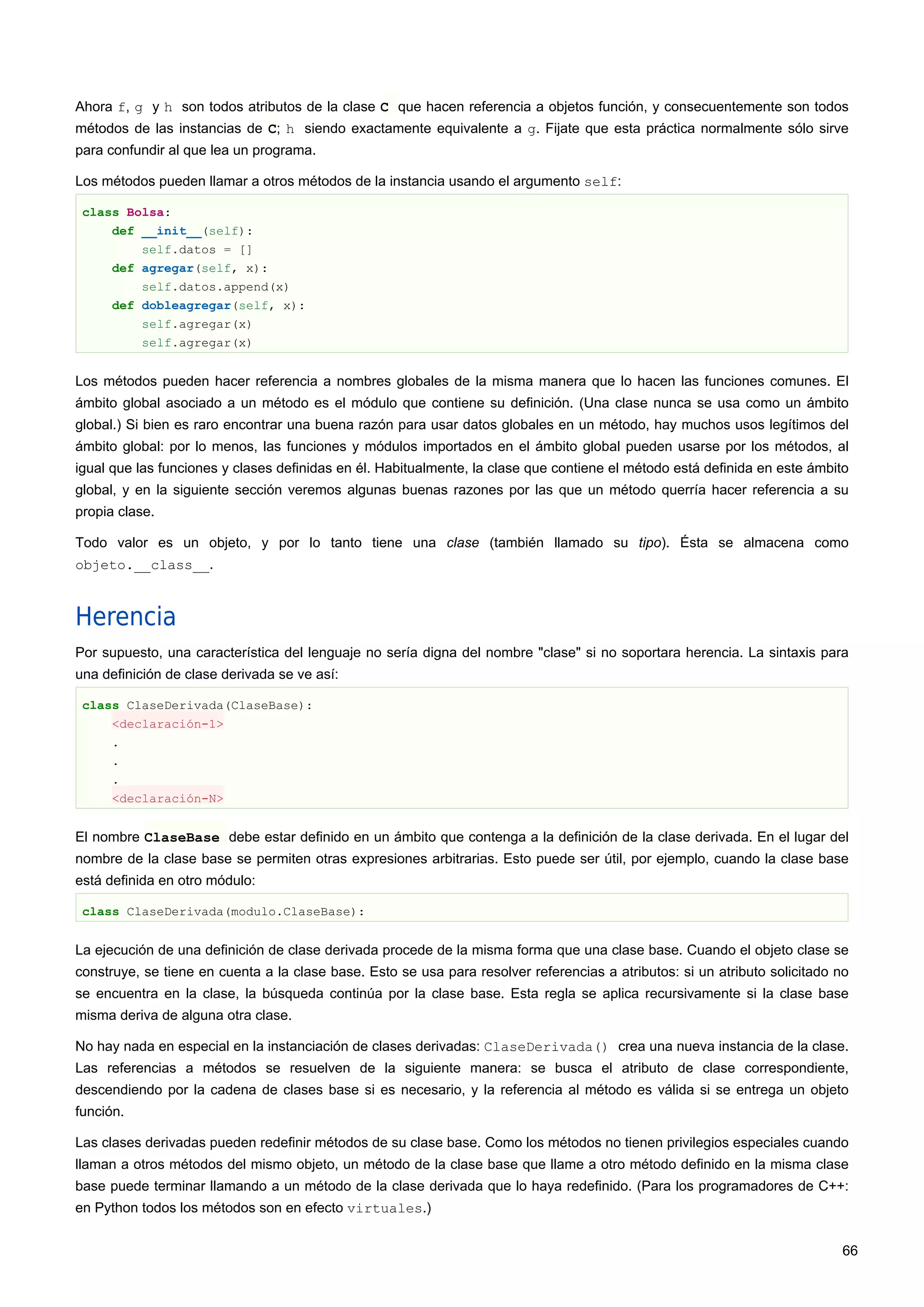 Ahora f, g y h son todos atributos de la clase C que hacen referencia a objetos función, y consecuentemente son todos
métodos de las instancias de C; h siendo exactamente equivalente a g. Fijate que esta práctica normalmente sólo sirve
para confundir al que lea un programa.
Los métodos pueden llamar a otros métodos de la instancia usando el argumento self:
class Bolsa:
def __init__(self):
self.datos = []
def agregar(self, x):
self.datos.append(x)
def dobleagregar(self, x):
self.agregar(x)
self.agregar(x)
Los métodos pueden hacer referencia a nombres globales de la misma manera que lo hacen las funciones comunes. El
ámbito global asociado a un método es el módulo que contiene su definición. (Una clase nunca se usa como un ámbito
global.) Si bien es raro encontrar una buena razón para usar datos globales en un método, hay muchos usos legítimos del
ámbito global: por lo menos, las funciones y módulos importados en el ámbito global pueden usarse por los métodos, al
igual que las funciones y clases definidas en él. Habitualmente, la clase que contiene el método está definida en este ámbito
global, y en la siguiente sección veremos algunas buenas razones por las que un método querría hacer referencia a su
propia clase.
Todo valor es un objeto, y por lo tanto tiene una clase (también llamado su tipo). Ésta se almacena como
objeto.__class__.
Herencia
Por supuesto, una característica del lenguaje no sería digna del nombre "clase" si no soportara herencia. La sintaxis para
una definición de clase derivada se ve así:
class ClaseDerivada(ClaseBase):
<declaración-1>
.
.
.
<declaración-N>
El nombre ClaseBase debe estar definido en un ámbito que contenga a la definición de la clase derivada. En el lugar del
nombre de la clase base se permiten otras expresiones arbitrarias. Esto puede ser útil, por ejemplo, cuando la clase base
está definida en otro módulo:
class ClaseDerivada(modulo.ClaseBase):
La ejecución de una definición de clase derivada procede de la misma forma que una clase base. Cuando el objeto clase se
construye, se tiene en cuenta a la clase base. Esto se usa para resolver referencias a atributos: si un atributo solicitado no
se encuentra en la clase, la búsqueda continúa por la clase base. Esta regla se aplica recursivamente si la clase base
misma deriva de alguna otra clase.
No hay nada en especial en la instanciación de clases derivadas: ClaseDerivada() crea una nueva instancia de la clase.
Las referencias a métodos se resuelven de la siguiente manera: se busca el atributo de clase correspondiente,
descendiendo por la cadena de clases base si es necesario, y la referencia al método es válida si se entrega un objeto
función.
Las clases derivadas pueden redefinir métodos de su clase base. Como los métodos no tienen privilegios especiales cuando
llaman a otros métodos del mismo objeto, un método de la clase base que llame a otro método definido en la misma clase
base puede terminar llamando a un método de la clase derivada que lo haya redefinido. (Para los programadores de C++:
en Python todos los métodos son en efecto virtuales.)
66
 