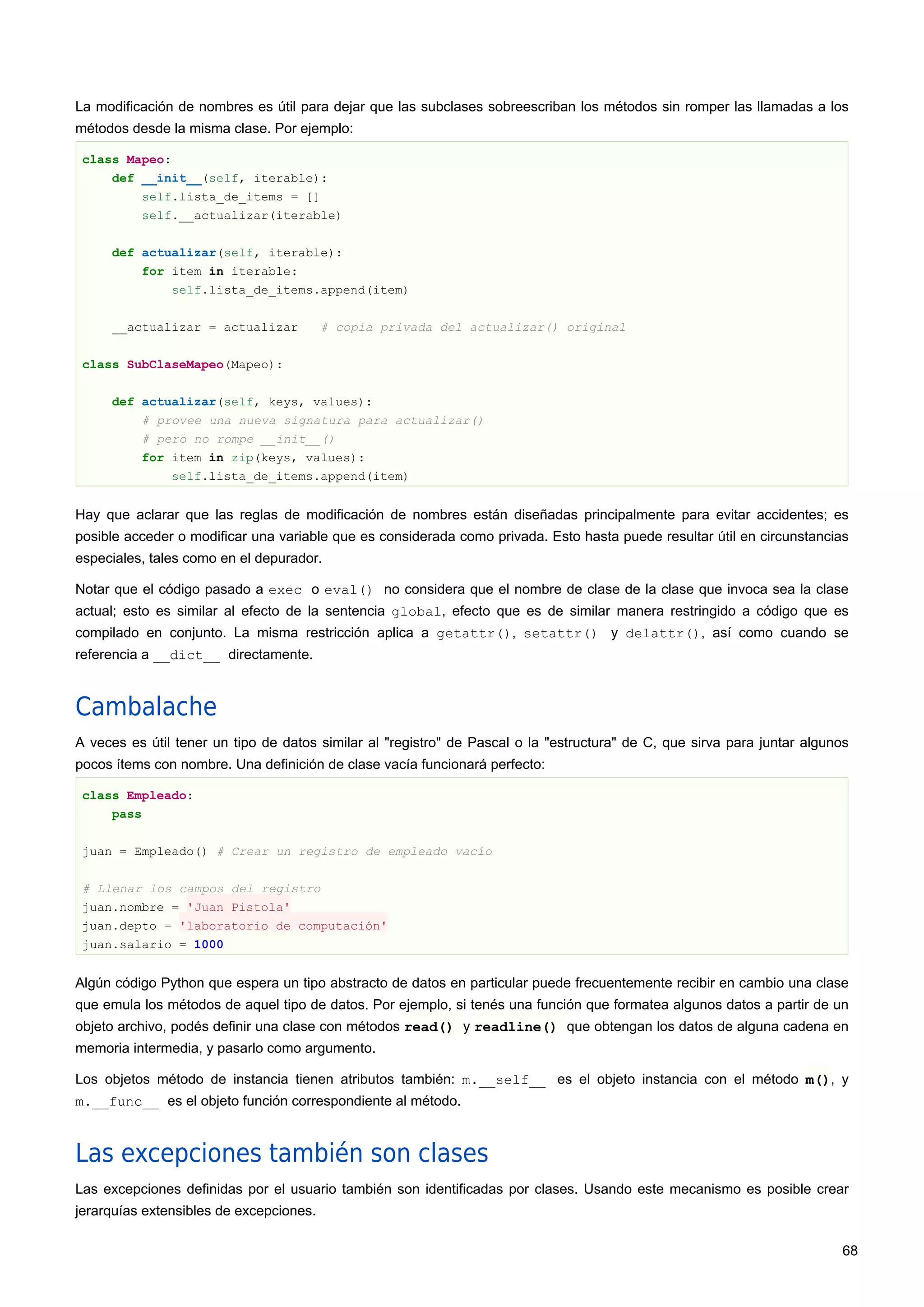 La modificación de nombres es útil para dejar que las subclases sobreescriban los métodos sin romper las llamadas a los
métodos desde la misma clase. Por ejemplo:
class Mapeo:
def __init__(self, iterable):
self.lista_de_items = []
self.__actualizar(iterable)
def actualizar(self, iterable):
for item in iterable:
self.lista_de_items.append(item)
__actualizar = actualizar # copia privada del actualizar() original
class SubClaseMapeo(Mapeo):
def actualizar(self, keys, values):
# provee una nueva signatura para actualizar()
# pero no rompe __init__()
for item in zip(keys, values):
self.lista_de_items.append(item)
Hay que aclarar que las reglas de modificación de nombres están diseñadas principalmente para evitar accidentes; es
posible acceder o modificar una variable que es considerada como privada. Esto hasta puede resultar útil en circunstancias
especiales, tales como en el depurador.
Notar que el código pasado a exec o eval() no considera que el nombre de clase de la clase que invoca sea la clase
actual; esto es similar al efecto de la sentencia global, efecto que es de similar manera restringido a código que es
compilado en conjunto. La misma restricción aplica a getattr(), setattr() y delattr(), así como cuando se
referencia a __dict__ directamente.
Cambalache
A veces es útil tener un tipo de datos similar al "registro" de Pascal o la "estructura" de C, que sirva para juntar algunos
pocos ítems con nombre. Una definición de clase vacía funcionará perfecto:
class Empleado:
pass
juan = Empleado() # Crear un registro de empleado vacío
# Llenar los campos del registro
juan.nombre = 'Juan Pistola'
juan.depto = 'laboratorio de computación'
juan.salario = 1000
Algún código Python que espera un tipo abstracto de datos en particular puede frecuentemente recibir en cambio una clase
que emula los métodos de aquel tipo de datos. Por ejemplo, si tenés una función que formatea algunos datos a partir de un
objeto archivo, podés definir una clase con métodos read() y readline() que obtengan los datos de alguna cadena en
memoria intermedia, y pasarlo como argumento.
Los objetos método de instancia tienen atributos también: m.__self__ es el objeto instancia con el método m(), y
m.__func__ es el objeto función correspondiente al método.
Las excepciones también son clases
Las excepciones definidas por el usuario también son identificadas por clases. Usando este mecanismo es posible crear
jerarquías extensibles de excepciones.
68
 
