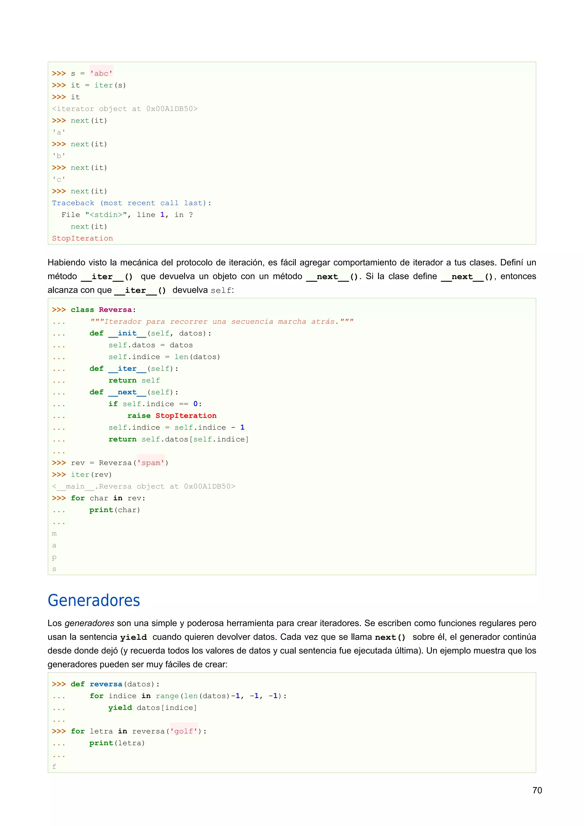 >>> s = 'abc'
>>> it = iter(s)
>>> it
<iterator object at 0x00A1DB50>
>>> next(it)
'a'
>>> next(it)
'b'
>>> next(it)
'c'
>>> next(it)
Traceback (most recent call last):
File "<stdin>", line 1, in ?
next(it)
StopIteration
Habiendo visto la mecánica del protocolo de iteración, es fácil agregar comportamiento de iterador a tus clases. Definí un
método __iter__() que devuelva un objeto con un método __next__(). Si la clase define __next__(), entonces
alcanza con que __iter__() devuelva self:
>>> class Reversa:
... """Iterador para recorrer una secuencia marcha atrás."""
... def __init__(self, datos):
... self.datos = datos
... self.indice = len(datos)
... def __iter__(self):
... return self
... def __next__(self):
... if self.indice == 0:
... raise StopIteration
... self.indice = self.indice - 1
... return self.datos[self.indice]
...
>>> rev = Reversa('spam')
>>> iter(rev)
<__main__.Reversa object at 0x00A1DB50>
>>> for char in rev:
... print(char)
...
m
a
p
s
Generadores
Los generadores son una simple y poderosa herramienta para crear iteradores. Se escriben como funciones regulares pero
usan la sentencia yield cuando quieren devolver datos. Cada vez que se llama next() sobre él, el generador continúa
desde donde dejó (y recuerda todos los valores de datos y cual sentencia fue ejecutada última). Un ejemplo muestra que los
generadores pueden ser muy fáciles de crear:
>>> def reversa(datos):
... for indice in range(len(datos)-1, -1, -1):
... yield datos[indice]
...
>>> for letra in reversa('golf'):
... print(letra)
...
f
70
 
