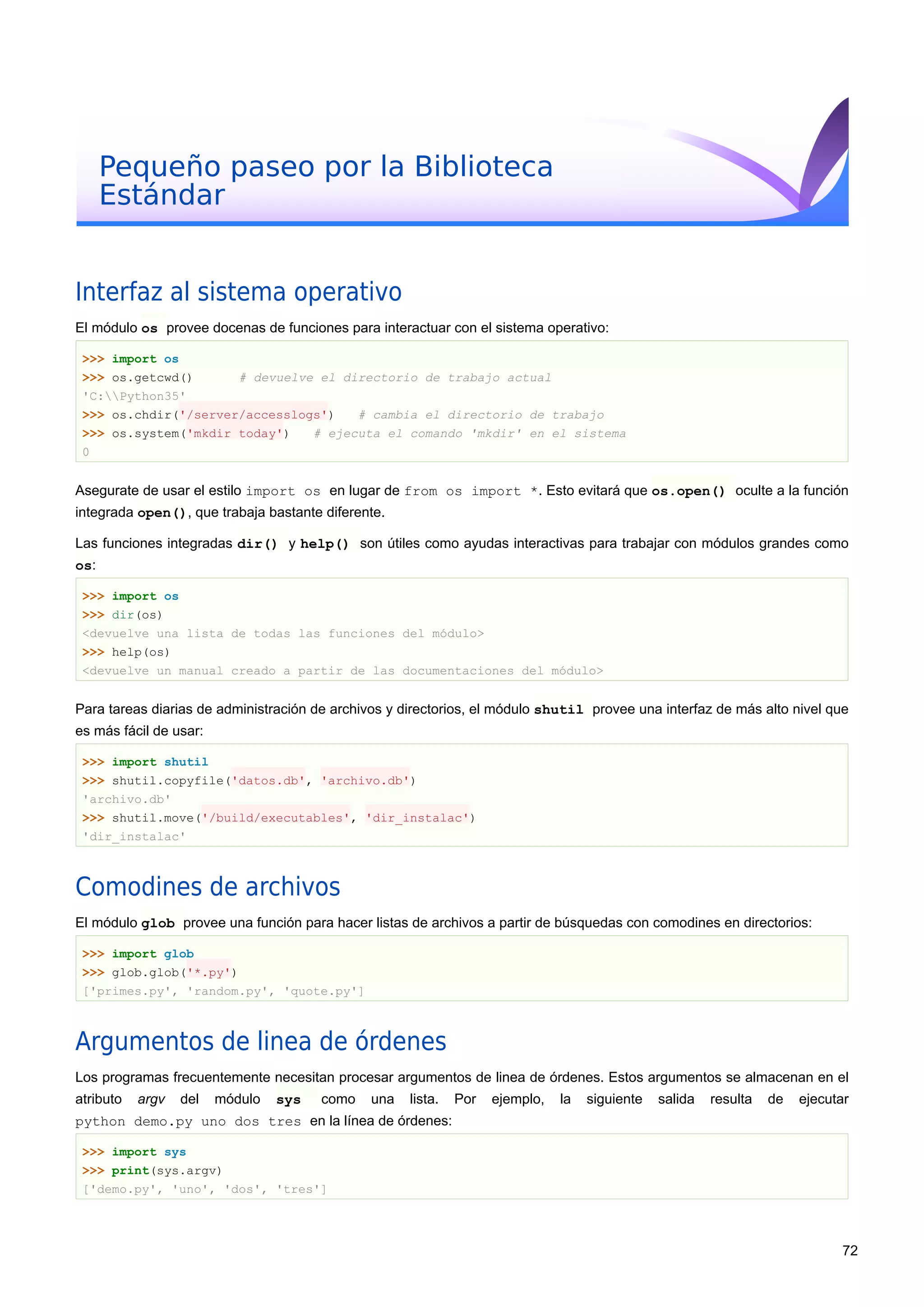 Pequeño paseo por la Biblioteca
Estándar
Interfaz al sistema operativo
El módulo os provee docenas de funciones para interactuar con el sistema operativo:
>>> import os
>>> os.getcwd() # devuelve el directorio de trabajo actual
'C:Python35'
>>> os.chdir('/server/accesslogs') # cambia el directorio de trabajo
>>> os.system('mkdir today') # ejecuta el comando 'mkdir' en el sistema
0
Asegurate de usar el estilo import os en lugar de from os import *. Esto evitará que os.open() oculte a la función
integrada open(), que trabaja bastante diferente.
Las funciones integradas dir() y help() son útiles como ayudas interactivas para trabajar con módulos grandes como
os:
>>> import os
>>> dir(os)
<devuelve una lista de todas las funciones del módulo>
>>> help(os)
<devuelve un manual creado a partir de las documentaciones del módulo>
Para tareas diarias de administración de archivos y directorios, el módulo shutil provee una interfaz de más alto nivel que
es más fácil de usar:
>>> import shutil
>>> shutil.copyfile('datos.db', 'archivo.db')
'archivo.db'
>>> shutil.move('/build/executables', 'dir_instalac')
'dir_instalac'
Comodines de archivos
El módulo glob provee una función para hacer listas de archivos a partir de búsquedas con comodines en directorios:
>>> import glob
>>> glob.glob('*.py')
['primes.py', 'random.py', 'quote.py']
Argumentos de linea de órdenes
Los programas frecuentemente necesitan procesar argumentos de linea de órdenes. Estos argumentos se almacenan en el
atributo argv del módulo sys como una lista. Por ejemplo, la siguiente salida resulta de ejecutar
python demo.py uno dos tres en la línea de órdenes:
>>> import sys
>>> print(sys.argv)
['demo.py', 'uno', 'dos', 'tres']
72
 