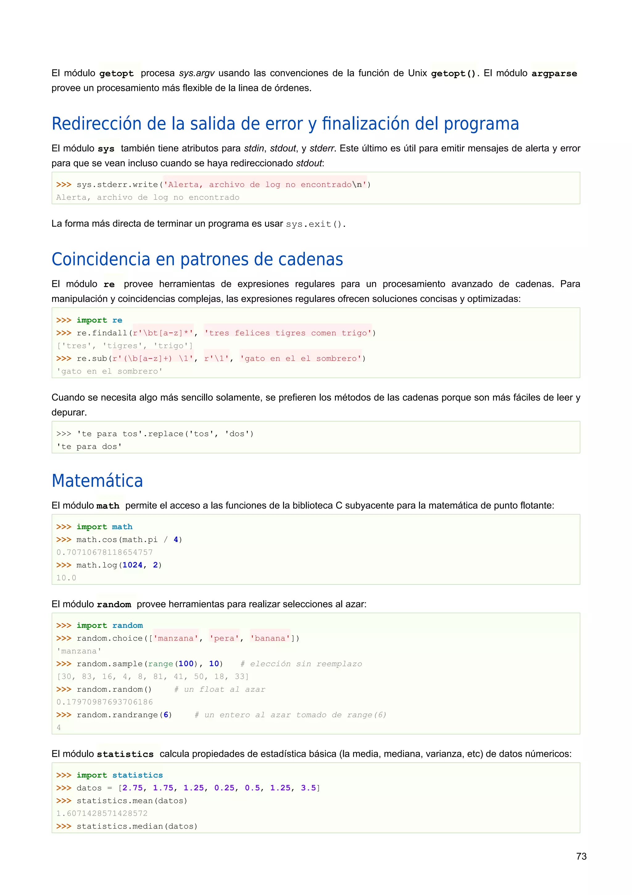 El módulo getopt procesa sys.argv usando las convenciones de la función de Unix getopt(). El módulo argparse
provee un procesamiento más flexible de la linea de órdenes.
Redirección de la salida de error y ﬁnalización del programa
El módulo sys también tiene atributos para stdin, stdout, y stderr. Este último es útil para emitir mensajes de alerta y error
para que se vean incluso cuando se haya redireccionado stdout:
>>> sys.stderr.write('Alerta, archivo de log no encontradon')
Alerta, archivo de log no encontrado
La forma más directa de terminar un programa es usar sys.exit().
Coincidencia en patrones de cadenas
El módulo re provee herramientas de expresiones regulares para un procesamiento avanzado de cadenas. Para
manipulación y coincidencias complejas, las expresiones regulares ofrecen soluciones concisas y optimizadas:
>>> import re
>>> re.findall(r'bt[a-z]*', 'tres felices tigres comen trigo')
['tres', 'tigres', 'trigo']
>>> re.sub(r'(b[a-z]+) 1', r'1', 'gato en el el sombrero')
'gato en el sombrero'
Cuando se necesita algo más sencillo solamente, se prefieren los métodos de las cadenas porque son más fáciles de leer y
depurar.
>>> 'te para tos'.replace('tos', 'dos')
'te para dos'
Matemática
El módulo math permite el acceso a las funciones de la biblioteca C subyacente para la matemática de punto flotante:
>>> import math
>>> math.cos(math.pi / 4)
0.70710678118654757
>>> math.log(1024, 2)
10.0
El módulo random provee herramientas para realizar selecciones al azar:
>>> import random
>>> random.choice(['manzana', 'pera', 'banana'])
'manzana'
>>> random.sample(range(100), 10) # elección sin reemplazo
[30, 83, 16, 4, 8, 81, 41, 50, 18, 33]
>>> random.random() # un float al azar
0.17970987693706186
>>> random.randrange(6) # un entero al azar tomado de range(6)
4
El módulo statistics calcula propiedades de estadística básica (la media, mediana, varianza, etc) de datos númericos:
>>> import statistics
>>> datos = [2.75, 1.75, 1.25, 0.25, 0.5, 1.25, 3.5]
>>> statistics.mean(datos)
1.6071428571428572
>>> statistics.median(datos)
73
 
