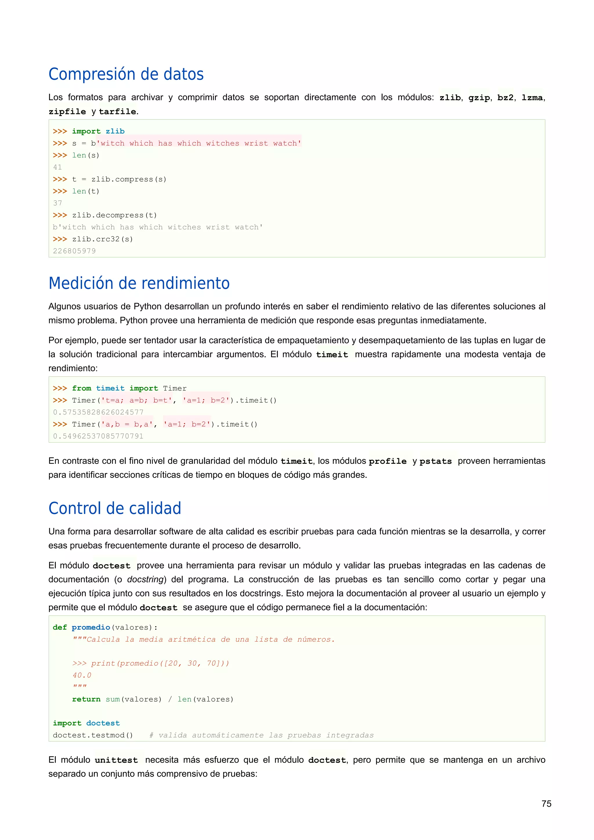 Compresión de datos
Los formatos para archivar y comprimir datos se soportan directamente con los módulos: zlib, gzip, bz2, lzma,
zipfile y tarfile.
>>> import zlib
>>> s = b'witch which has which witches wrist watch'
>>> len(s)
41
>>> t = zlib.compress(s)
>>> len(t)
37
>>> zlib.decompress(t)
b'witch which has which witches wrist watch'
>>> zlib.crc32(s)
226805979
Medición de rendimiento
Algunos usuarios de Python desarrollan un profundo interés en saber el rendimiento relativo de las diferentes soluciones al
mismo problema. Python provee una herramienta de medición que responde esas preguntas inmediatamente.
Por ejemplo, puede ser tentador usar la característica de empaquetamiento y desempaquetamiento de las tuplas en lugar de
la solución tradicional para intercambiar argumentos. El módulo timeit muestra rapidamente una modesta ventaja de
rendimiento:
>>> from timeit import Timer
>>> Timer('t=a; a=b; b=t', 'a=1; b=2').timeit()
0.57535828626024577
>>> Timer('a,b = b,a', 'a=1; b=2').timeit()
0.54962537085770791
En contraste con el fino nivel de granularidad del módulo timeit, los módulos profile y pstats proveen herramientas
para identificar secciones críticas de tiempo en bloques de código más grandes.
Control de calidad
Una forma para desarrollar software de alta calidad es escribir pruebas para cada función mientras se la desarrolla, y correr
esas pruebas frecuentemente durante el proceso de desarrollo.
El módulo doctest provee una herramienta para revisar un módulo y validar las pruebas integradas en las cadenas de
documentación (o docstring) del programa. La construcción de las pruebas es tan sencillo como cortar y pegar una
ejecución típica junto con sus resultados en los docstrings. Esto mejora la documentación al proveer al usuario un ejemplo y
permite que el módulo doctest se asegure que el código permanece fiel a la documentación:
def promedio(valores):
"""Calcula la media aritmética de una lista de números.
>>> print(promedio([20, 30, 70]))
40.0
"""
return sum(valores) / len(valores)
import doctest
doctest.testmod() # valida automáticamente las pruebas integradas
El módulo unittest necesita más esfuerzo que el módulo doctest, pero permite que se mantenga en un archivo
separado un conjunto más comprensivo de pruebas:
75
 