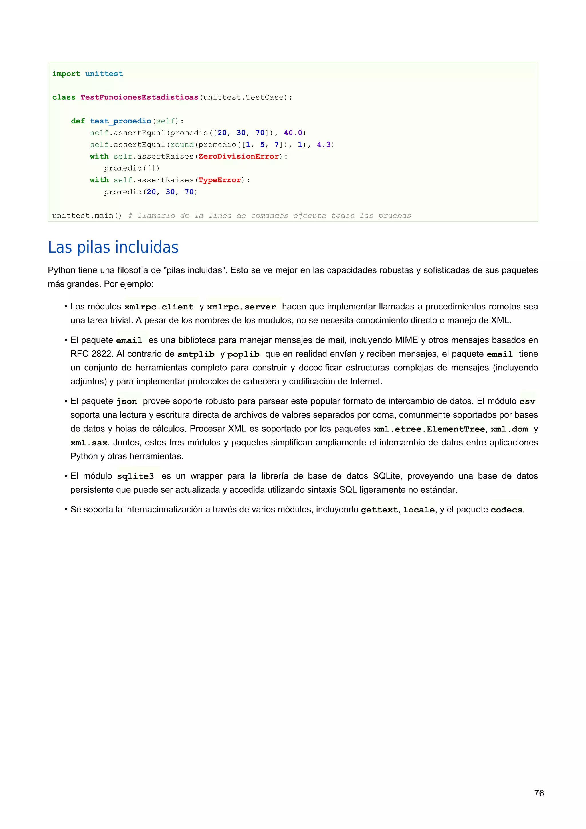 import unittest
class TestFuncionesEstadisticas(unittest.TestCase):
def test_promedio(self):
self.assertEqual(promedio([20, 30, 70]), 40.0)
self.assertEqual(round(promedio([1, 5, 7]), 1), 4.3)
with self.assertRaises(ZeroDivisionError):
promedio([])
with self.assertRaises(TypeError):
promedio(20, 30, 70)
unittest.main() # llamarlo de la linea de comandos ejecuta todas las pruebas
Las pilas incluidas
Python tiene una filosofía de "pilas incluidas". Esto se ve mejor en las capacidades robustas y sofisticadas de sus paquetes
más grandes. Por ejemplo:
• Los módulos xmlrpc.client y xmlrpc.server hacen que implementar llamadas a procedimientos remotos sea
una tarea trivial. A pesar de los nombres de los módulos, no se necesita conocimiento directo o manejo de XML.
• El paquete email es una biblioteca para manejar mensajes de mail, incluyendo MIME y otros mensajes basados en
RFC 2822. Al contrario de smtplib y poplib que en realidad envían y reciben mensajes, el paquete email tiene
un conjunto de herramientas completo para construir y decodificar estructuras complejas de mensajes (incluyendo
adjuntos) y para implementar protocolos de cabecera y codificación de Internet.
• El paquete json provee soporte robusto para parsear este popular formato de intercambio de datos. El módulo csv
soporta una lectura y escritura directa de archivos de valores separados por coma, comunmente soportados por bases
de datos y hojas de cálculos. Procesar XML es soportado por los paquetes xml.etree.ElementTree, xml.dom y
xml.sax. Juntos, estos tres módulos y paquetes simplifican ampliamente el intercambio de datos entre aplicaciones
Python y otras herramientas.
• El módulo sqlite3 es un wrapper para la librería de base de datos SQLite, proveyendo una base de datos
persistente que puede ser actualizada y accedida utilizando sintaxis SQL ligeramente no estándar.
• Se soporta la internacionalización a través de varios módulos, incluyendo gettext, locale, y el paquete codecs.
76
 
