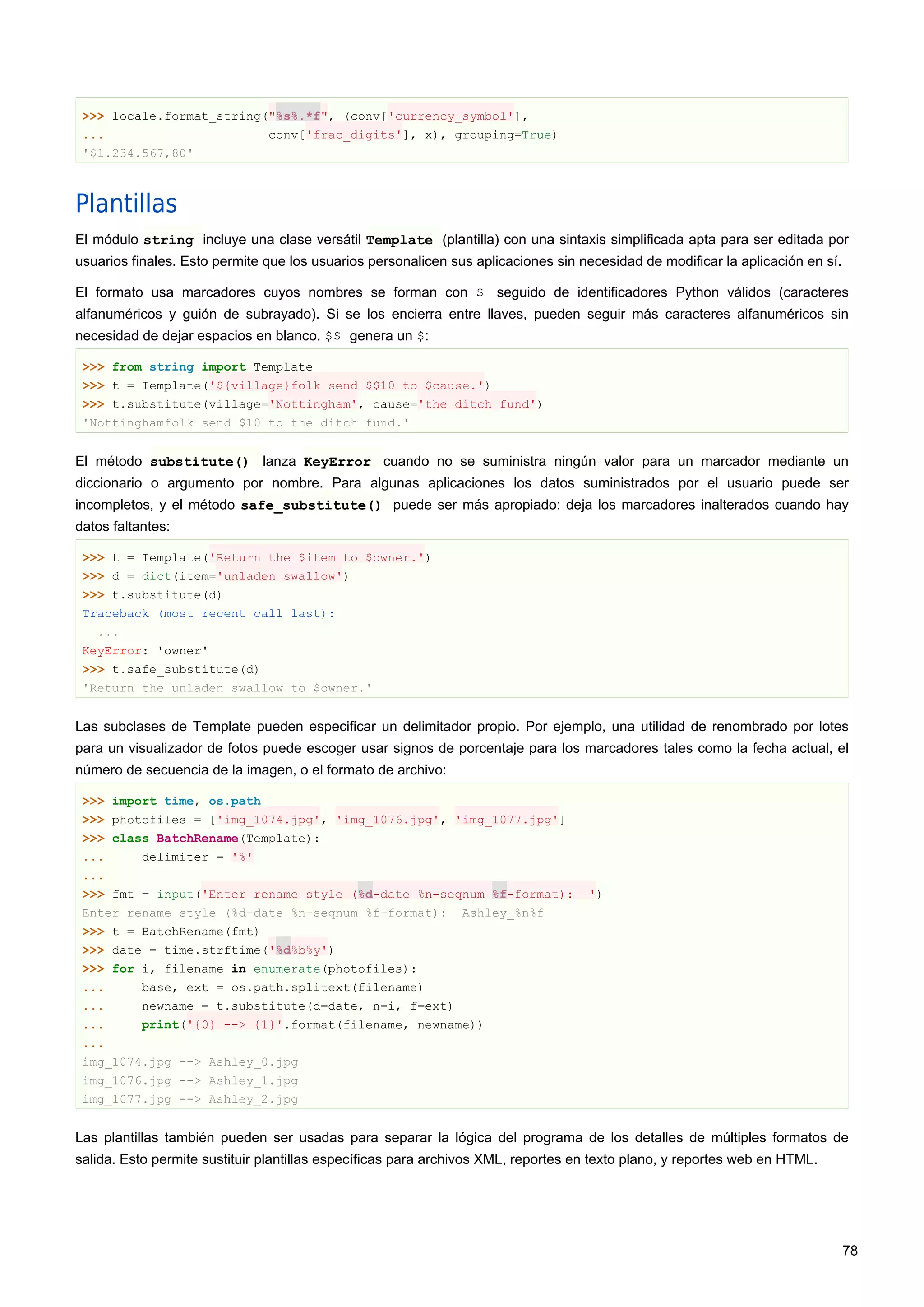 >>> locale.format_string("%s%.*f", (conv['currency_symbol'],
... conv['frac_digits'], x), grouping=True)
'$1.234.567,80'
Plantillas
El módulo string incluye una clase versátil Template (plantilla) con una sintaxis simplificada apta para ser editada por
usuarios finales. Esto permite que los usuarios personalicen sus aplicaciones sin necesidad de modificar la aplicación en sí.
El formato usa marcadores cuyos nombres se forman con $ seguido de identificadores Python válidos (caracteres
alfanuméricos y guión de subrayado). Si se los encierra entre llaves, pueden seguir más caracteres alfanuméricos sin
necesidad de dejar espacios en blanco. $$ genera un $:
>>> from string import Template
>>> t = Template('${village}folk send $$10 to $cause.')
>>> t.substitute(village='Nottingham', cause='the ditch fund')
'Nottinghamfolk send $10 to the ditch fund.'
El método substitute() lanza KeyError cuando no se suministra ningún valor para un marcador mediante un
diccionario o argumento por nombre. Para algunas aplicaciones los datos suministrados por el usuario puede ser
incompletos, y el método safe_substitute() puede ser más apropiado: deja los marcadores inalterados cuando hay
datos faltantes:
>>> t = Template('Return the $item to $owner.')
>>> d = dict(item='unladen swallow')
>>> t.substitute(d)
Traceback (most recent call last):
...
KeyError: 'owner'
>>> t.safe_substitute(d)
'Return the unladen swallow to $owner.'
Las subclases de Template pueden especificar un delimitador propio. Por ejemplo, una utilidad de renombrado por lotes
para un visualizador de fotos puede escoger usar signos de porcentaje para los marcadores tales como la fecha actual, el
número de secuencia de la imagen, o el formato de archivo:
>>> import time, os.path
>>> photofiles = ['img_1074.jpg', 'img_1076.jpg', 'img_1077.jpg']
>>> class BatchRename(Template):
... delimiter = '%'
...
>>> fmt = input('Enter rename style (%d-date %n-seqnum %f-format): ')
Enter rename style (%d-date %n-seqnum %f-format): Ashley_%n%f
>>> t = BatchRename(fmt)
>>> date = time.strftime('%d%b%y')
>>> for i, filename in enumerate(photofiles):
... base, ext = os.path.splitext(filename)
... newname = t.substitute(d=date, n=i, f=ext)
... print('{0} --> {1}'.format(filename, newname))
...
img_1074.jpg --> Ashley_0.jpg
img_1076.jpg --> Ashley_1.jpg
img_1077.jpg --> Ashley_2.jpg
Las plantillas también pueden ser usadas para separar la lógica del programa de los detalles de múltiples formatos de
salida. Esto permite sustituir plantillas específicas para archivos XML, reportes en texto plano, y reportes web en HTML.
78
 