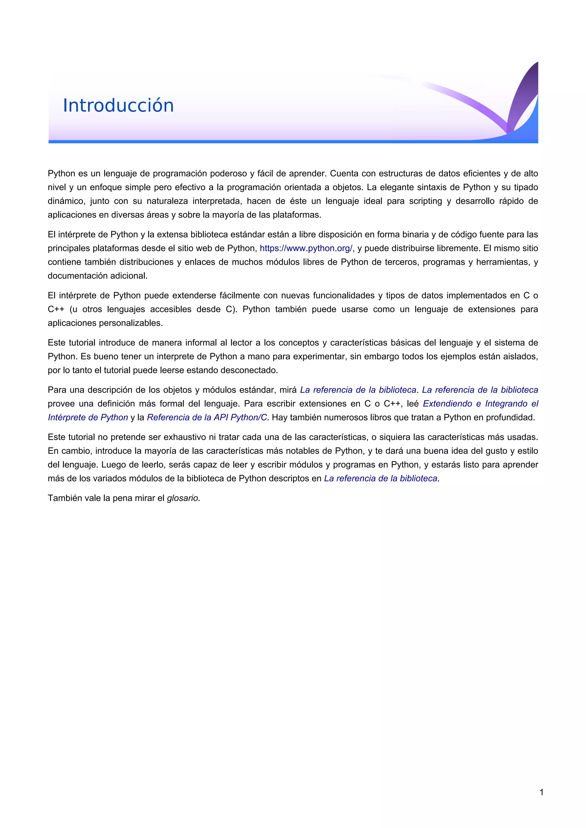 Introducción
Python es un lenguaje de programación poderoso y fácil de aprender. Cuenta con estructuras de datos eficientes y de alto
nivel y un enfoque simple pero efectivo a la programación orientada a objetos. La elegante sintaxis de Python y su tipado
dinámico, junto con su naturaleza interpretada, hacen de éste un lenguaje ideal para scripting y desarrollo rápido de
aplicaciones en diversas áreas y sobre la mayoría de las plataformas.
El intérprete de Python y la extensa biblioteca estándar están a libre disposición en forma binaria y de código fuente para las
principales plataformas desde el sitio web de Python, https://www.python.org/, y puede distribuirse libremente. El mismo sitio
contiene también distribuciones y enlaces de muchos módulos libres de Python de terceros, programas y herramientas, y
documentación adicional.
El intérprete de Python puede extenderse fácilmente con nuevas funcionalidades y tipos de datos implementados en C o
C++ (u otros lenguajes accesibles desde C). Python también puede usarse como un lenguaje de extensiones para
aplicaciones personalizables.
Este tutorial introduce de manera informal al lector a los conceptos y características básicas del lenguaje y el sistema de
Python. Es bueno tener un interprete de Python a mano para experimentar, sin embargo todos los ejemplos están aislados,
por lo tanto el tutorial puede leerse estando desconectado.
Para una descripción de los objetos y módulos estándar, mirá La referencia de la biblioteca. La referencia de la biblioteca
provee una definición más formal del lenguaje. Para escribir extensiones en C o C++, leé Extendiendo e Integrando el
Intérprete de Python y la Referencia de la API Python/C. Hay también numerosos libros que tratan a Python en profundidad.
Este tutorial no pretende ser exhaustivo ni tratar cada una de las características, o siquiera las características más usadas.
En cambio, introduce la mayoría de las características más notables de Python, y te dará una buena idea del gusto y estilo
del lenguaje. Luego de leerlo, serás capaz de leer y escribir módulos y programas en Python, y estarás listo para aprender
más de los variados módulos de la biblioteca de Python descriptos en La referencia de la biblioteca.
También vale la pena mirar el glosario.
1
 