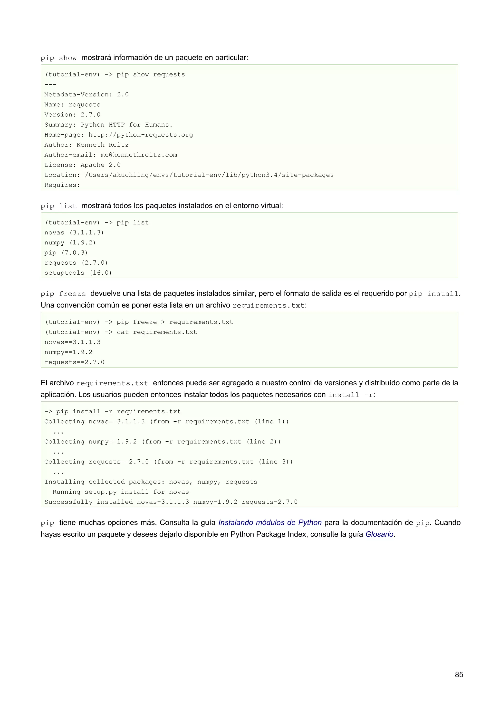 pip show mostrará información de un paquete en particular:
(tutorial-env) -> pip show requests
---
Metadata-Version: 2.0
Name: requests
Version: 2.7.0
Summary: Python HTTP for Humans.
Home-page: http://python-requests.org
Author: Kenneth Reitz
Author-email: me@kennethreitz.com
License: Apache 2.0
Location: /Users/akuchling/envs/tutorial-env/lib/python3.4/site-packages
Requires:
pip list mostrará todos los paquetes instalados en el entorno virtual:
(tutorial-env) -> pip list
novas (3.1.1.3)
numpy (1.9.2)
pip (7.0.3)
requests (2.7.0)
setuptools (16.0)
pip freeze devuelve una lista de paquetes instalados similar, pero el formato de salida es el requerido por pip install.
Una convención común es poner esta lista en un archivo requirements.txt:
(tutorial-env) -> pip freeze > requirements.txt
(tutorial-env) -> cat requirements.txt
novas==3.1.1.3
numpy==1.9.2
requests==2.7.0
El archivo requirements.txt entonces puede ser agregado a nuestro control de versiones y distribuído como parte de la
aplicación. Los usuarios pueden entonces instalar todos los paquetes necesarios con install -r:
-> pip install -r requirements.txt
Collecting novas==3.1.1.3 (from -r requirements.txt (line 1))
...
Collecting numpy==1.9.2 (from -r requirements.txt (line 2))
...
Collecting requests==2.7.0 (from -r requirements.txt (line 3))
...
Installing collected packages: novas, numpy, requests
Running setup.py install for novas
Successfully installed novas-3.1.1.3 numpy-1.9.2 requests-2.7.0
pip tiene muchas opciones más. Consulta la guía Instalando módulos de Python para la documentación de pip. Cuando
hayas escrito un paquete y desees dejarlo disponible en Python Package Index, consulte la guía Glosario.
85
 