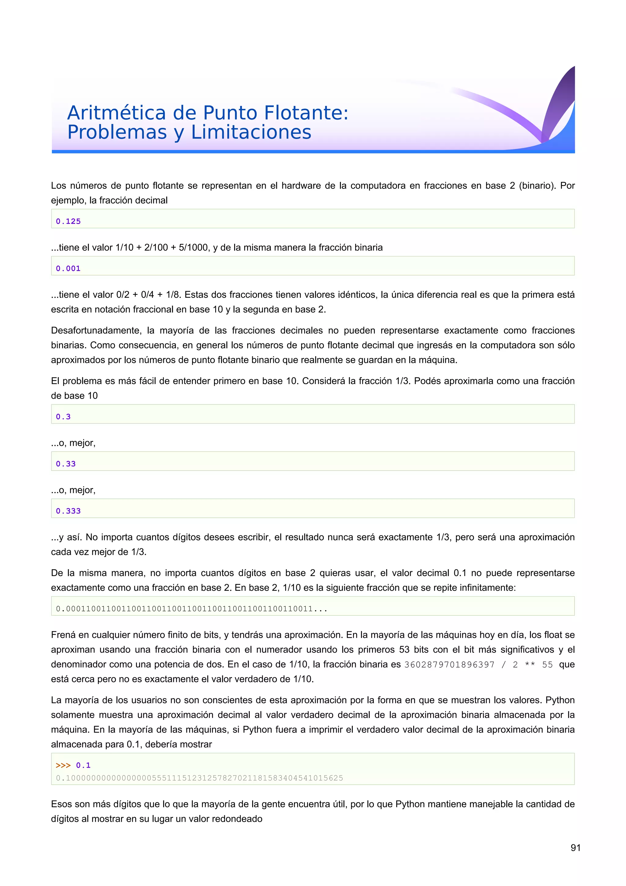 Aritmética de Punto Flotante:
Problemas y Limitaciones
Los números de punto flotante se representan en el hardware de la computadora en fracciones en base 2 (binario). Por
ejemplo, la fracción decimal
0.125
...tiene el valor 1/10 + 2/100 + 5/1000, y de la misma manera la fracción binaria
0.001
...tiene el valor 0/2 + 0/4 + 1/8. Estas dos fracciones tienen valores idénticos, la única diferencia real es que la primera está
escrita en notación fraccional en base 10 y la segunda en base 2.
Desafortunadamente, la mayoría de las fracciones decimales no pueden representarse exactamente como fracciones
binarias. Como consecuencia, en general los números de punto flotante decimal que ingresás en la computadora son sólo
aproximados por los números de punto flotante binario que realmente se guardan en la máquina.
El problema es más fácil de entender primero en base 10. Considerá la fracción 1/3. Podés aproximarla como una fracción
de base 10
0.3
...o, mejor,
0.33
...o, mejor,
0.333
...y así. No importa cuantos dígitos desees escribir, el resultado nunca será exactamente 1/3, pero será una aproximación
cada vez mejor de 1/3.
De la misma manera, no importa cuantos dígitos en base 2 quieras usar, el valor decimal 0.1 no puede representarse
exactamente como una fracción en base 2. En base 2, 1/10 es la siguiente fracción que se repite infinitamente:
0.0001100110011001100110011001100110011001100110011...
Frená en cualquier número finito de bits, y tendrás una aproximación. En la mayoría de las máquinas hoy en día, los float se
aproximan usando una fracción binaria con el numerador usando los primeros 53 bits con el bit más significativos y el
denominador como una potencia de dos. En el caso de 1/10, la fracción binaria es 3602879701896397 / 2 ** 55 que
está cerca pero no es exactamente el valor verdadero de 1/10.
La mayoría de los usuarios no son conscientes de esta aproximación por la forma en que se muestran los valores. Python
solamente muestra una aproximación decimal al valor verdadero decimal de la aproximación binaria almacenada por la
máquina. En la mayoría de las máquinas, si Python fuera a imprimir el verdadero valor decimal de la aproximación binaria
almacenada para 0.1, debería mostrar
>>> 0.1
0.1000000000000000055511151231257827021181583404541015625
Esos son más dígitos que lo que la mayoría de la gente encuentra útil, por lo que Python mantiene manejable la cantidad de
dígitos al mostrar en su lugar un valor redondeado
91
 