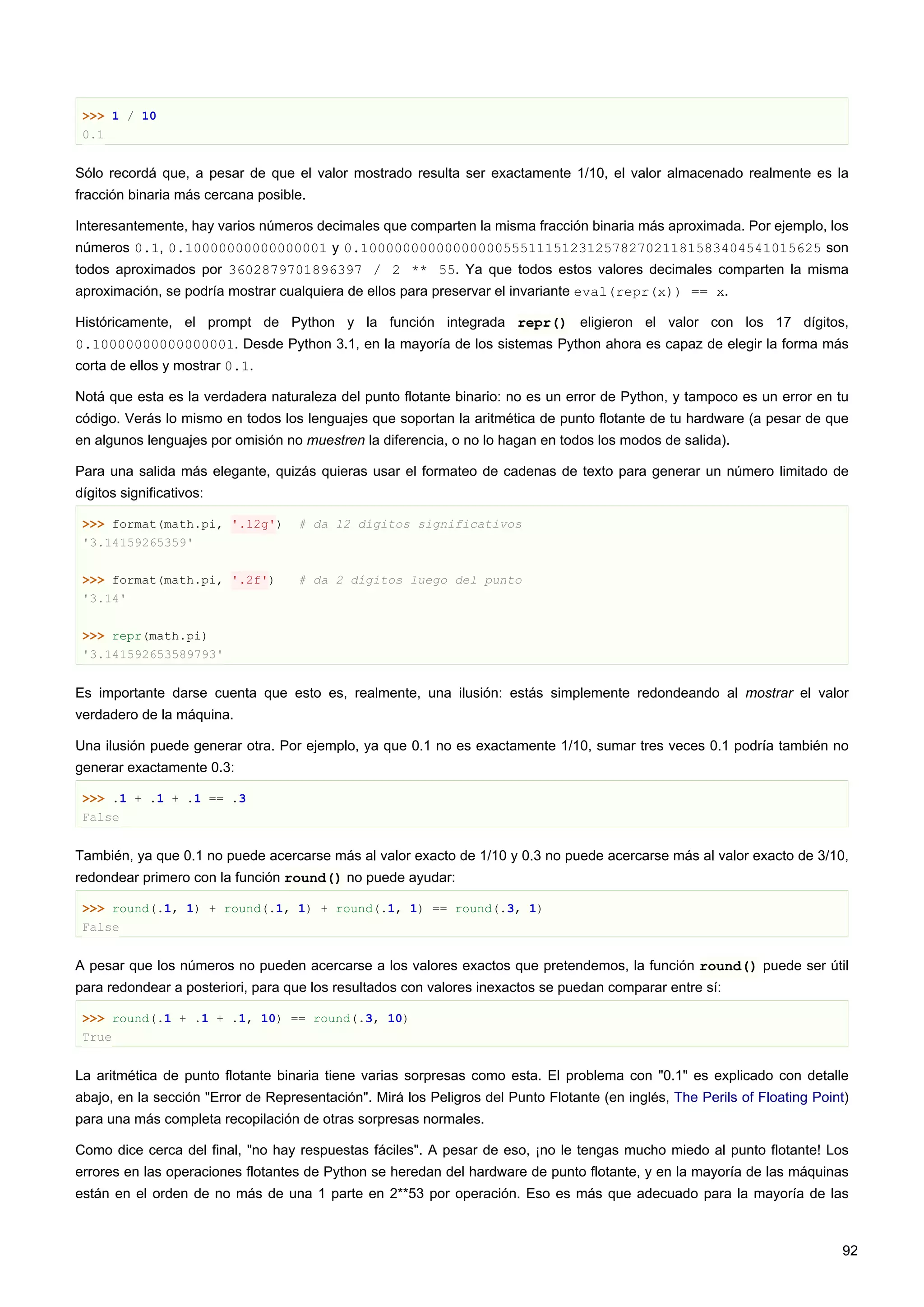 >>> 1 / 10
0.1
Sólo recordá que, a pesar de que el valor mostrado resulta ser exactamente 1/10, el valor almacenado realmente es la
fracción binaria más cercana posible.
Interesantemente, hay varios números decimales que comparten la misma fracción binaria más aproximada. Por ejemplo, los
números 0.1, 0.10000000000000001 y 0.1000000000000000055511151231257827021181583404541015625 son
todos aproximados por 3602879701896397 / 2 ** 55. Ya que todos estos valores decimales comparten la misma
aproximación, se podría mostrar cualquiera de ellos para preservar el invariante eval(repr(x)) == x.
Históricamente, el prompt de Python y la función integrada repr() eligieron el valor con los 17 dígitos,
0.10000000000000001. Desde Python 3.1, en la mayoría de los sistemas Python ahora es capaz de elegir la forma más
corta de ellos y mostrar 0.1.
Notá que esta es la verdadera naturaleza del punto flotante binario: no es un error de Python, y tampoco es un error en tu
código. Verás lo mismo en todos los lenguajes que soportan la aritmética de punto flotante de tu hardware (a pesar de que
en algunos lenguajes por omisión no muestren la diferencia, o no lo hagan en todos los modos de salida).
Para una salida más elegante, quizás quieras usar el formateo de cadenas de texto para generar un número limitado de
dígitos significativos:
>>> format(math.pi, '.12g') # da 12 dígitos significativos
'3.14159265359'
>>> format(math.pi, '.2f') # da 2 dígitos luego del punto
'3.14'
>>> repr(math.pi)
'3.141592653589793'
Es importante darse cuenta que esto es, realmente, una ilusión: estás simplemente redondeando al mostrar el valor
verdadero de la máquina.
Una ilusión puede generar otra. Por ejemplo, ya que 0.1 no es exactamente 1/10, sumar tres veces 0.1 podría también no
generar exactamente 0.3:
>>> .1 + .1 + .1 == .3
False
También, ya que 0.1 no puede acercarse más al valor exacto de 1/10 y 0.3 no puede acercarse más al valor exacto de 3/10,
redondear primero con la función round() no puede ayudar:
>>> round(.1, 1) + round(.1, 1) + round(.1, 1) == round(.3, 1)
False
A pesar que los números no pueden acercarse a los valores exactos que pretendemos, la función round() puede ser útil
para redondear a posteriori, para que los resultados con valores inexactos se puedan comparar entre sí:
>>> round(.1 + .1 + .1, 10) == round(.3, 10)
True
La aritmética de punto flotante binaria tiene varias sorpresas como esta. El problema con "0.1" es explicado con detalle
abajo, en la sección "Error de Representación". Mirá los Peligros del Punto Flotante (en inglés, The Perils of Floating Point)
para una más completa recopilación de otras sorpresas normales.
Como dice cerca del final, "no hay respuestas fáciles". A pesar de eso, ¡no le tengas mucho miedo al punto flotante! Los
errores en las operaciones flotantes de Python se heredan del hardware de punto flotante, y en la mayoría de las máquinas
están en el orden de no más de una 1 parte en 2**53 por operación. Eso es más que adecuado para la mayoría de las
92
 