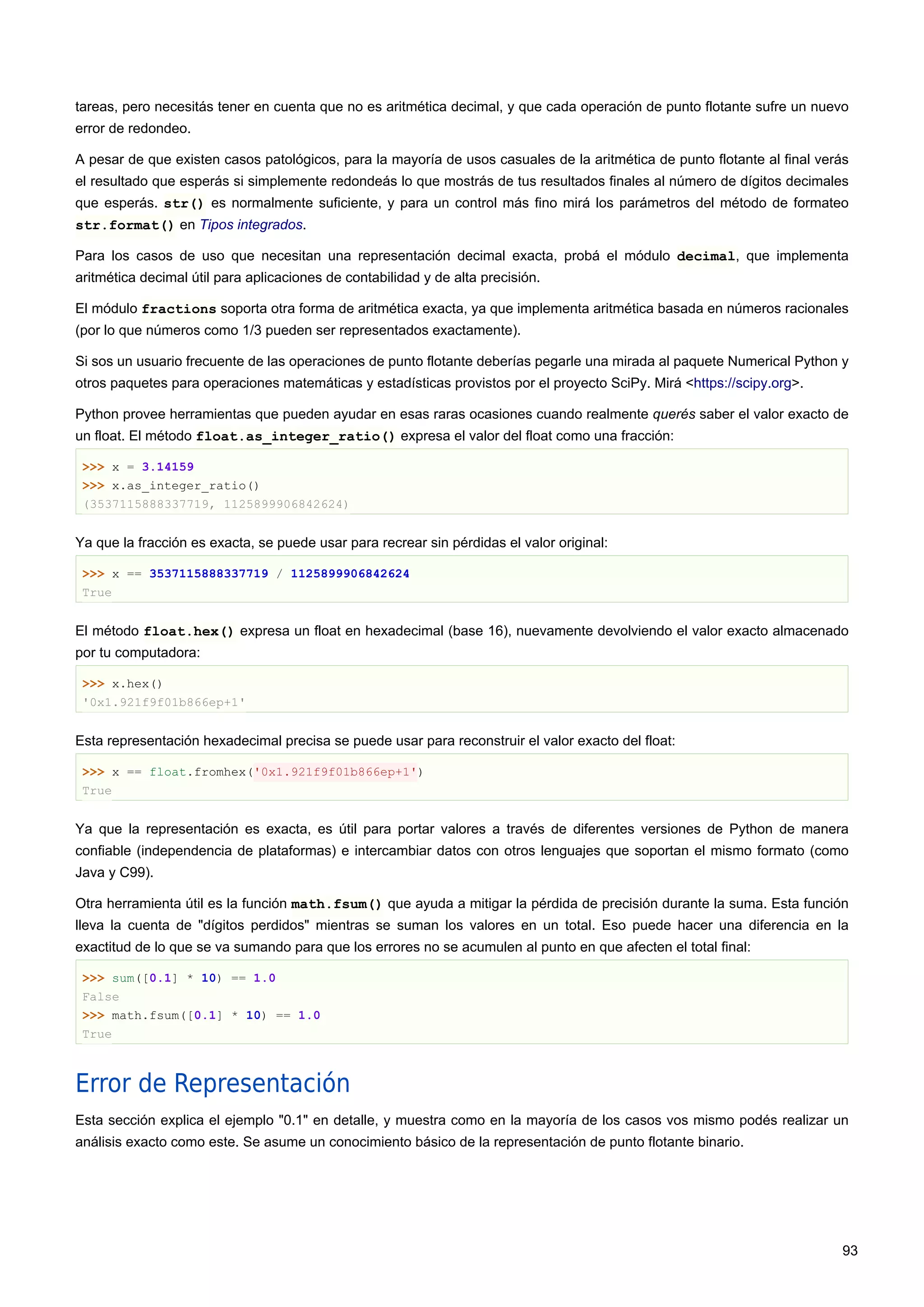 tareas, pero necesitás tener en cuenta que no es aritmética decimal, y que cada operación de punto flotante sufre un nuevo
error de redondeo.
A pesar de que existen casos patológicos, para la mayoría de usos casuales de la aritmética de punto flotante al final verás
el resultado que esperás si simplemente redondeás lo que mostrás de tus resultados finales al número de dígitos decimales
que esperás. str() es normalmente suficiente, y para un control más fino mirá los parámetros del método de formateo
str.format() en Tipos integrados.
Para los casos de uso que necesitan una representación decimal exacta, probá el módulo decimal, que implementa
aritmética decimal útil para aplicaciones de contabilidad y de alta precisión.
El módulo fractions soporta otra forma de aritmética exacta, ya que implementa aritmética basada en números racionales
(por lo que números como 1/3 pueden ser representados exactamente).
Si sos un usuario frecuente de las operaciones de punto flotante deberías pegarle una mirada al paquete Numerical Python y
otros paquetes para operaciones matemáticas y estadísticas provistos por el proyecto SciPy. Mirá <https://scipy.org>.
Python provee herramientas que pueden ayudar en esas raras ocasiones cuando realmente querés saber el valor exacto de
un float. El método float.as_integer_ratio() expresa el valor del float como una fracción:
>>> x = 3.14159
>>> x.as_integer_ratio()
(3537115888337719, 1125899906842624)
Ya que la fracción es exacta, se puede usar para recrear sin pérdidas el valor original:
>>> x == 3537115888337719 / 1125899906842624
True
El método float.hex() expresa un float en hexadecimal (base 16), nuevamente devolviendo el valor exacto almacenado
por tu computadora:
>>> x.hex()
'0x1.921f9f01b866ep+1'
Esta representación hexadecimal precisa se puede usar para reconstruir el valor exacto del float:
>>> x == float.fromhex('0x1.921f9f01b866ep+1')
True
Ya que la representación es exacta, es útil para portar valores a través de diferentes versiones de Python de manera
confiable (independencia de plataformas) e intercambiar datos con otros lenguajes que soportan el mismo formato (como
Java y C99).
Otra herramienta útil es la función math.fsum() que ayuda a mitigar la pérdida de precisión durante la suma. Esta función
lleva la cuenta de "dígitos perdidos" mientras se suman los valores en un total. Eso puede hacer una diferencia en la
exactitud de lo que se va sumando para que los errores no se acumulen al punto en que afecten el total final:
>>> sum([0.1] * 10) == 1.0
False
>>> math.fsum([0.1] * 10) == 1.0
True
Error de Representación
Esta sección explica el ejemplo "0.1" en detalle, y muestra como en la mayoría de los casos vos mismo podés realizar un
análisis exacto como este. Se asume un conocimiento básico de la representación de punto flotante binario.
93
 
