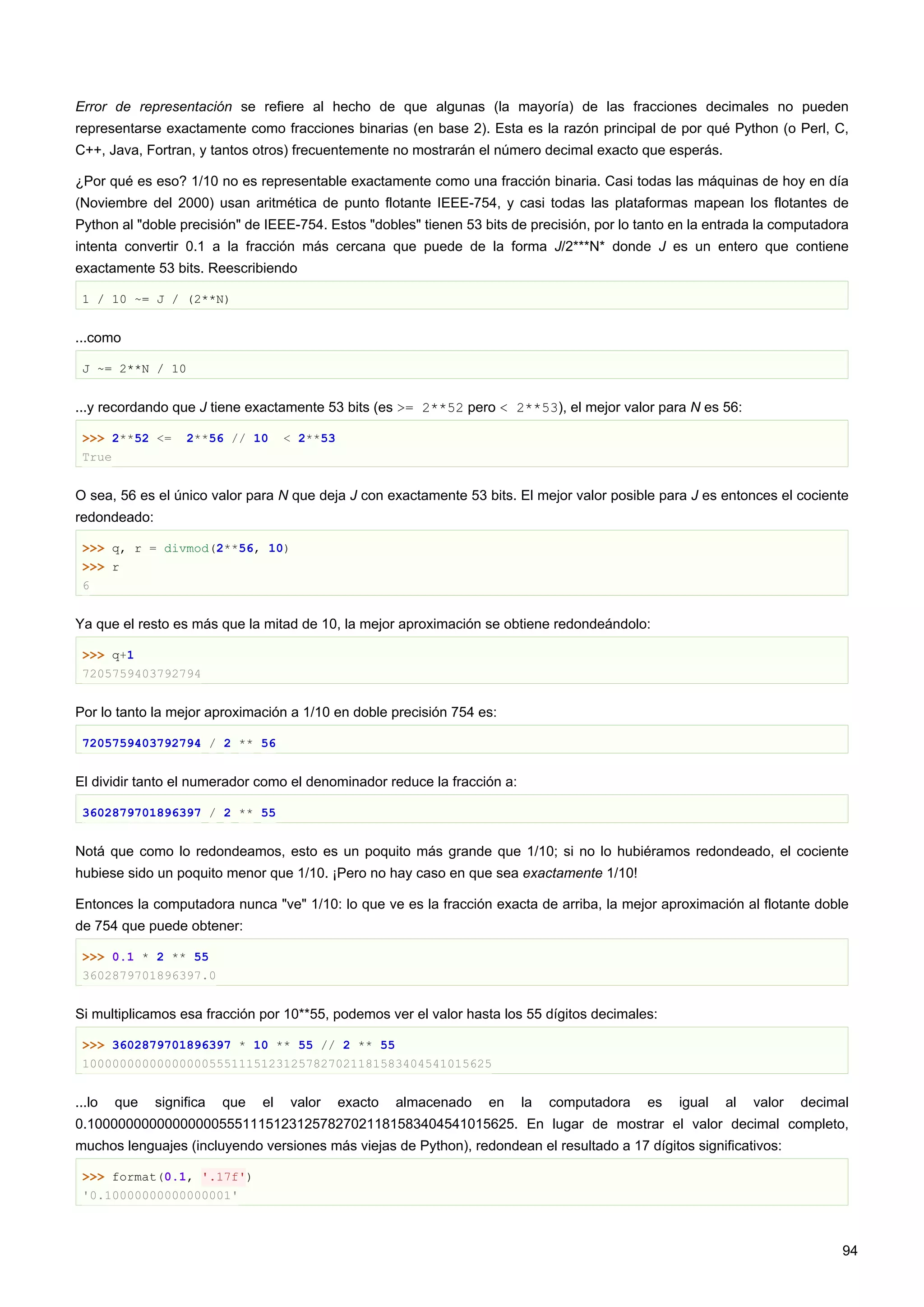 Error de representación se refiere al hecho de que algunas (la mayoría) de las fracciones decimales no pueden
representarse exactamente como fracciones binarias (en base 2). Esta es la razón principal de por qué Python (o Perl, C,
C++, Java, Fortran, y tantos otros) frecuentemente no mostrarán el número decimal exacto que esperás.
¿Por qué es eso? 1/10 no es representable exactamente como una fracción binaria. Casi todas las máquinas de hoy en día
(Noviembre del 2000) usan aritmética de punto flotante IEEE-754, y casi todas las plataformas mapean los flotantes de
Python al "doble precisión" de IEEE-754. Estos "dobles" tienen 53 bits de precisión, por lo tanto en la entrada la computadora
intenta convertir 0.1 a la fracción más cercana que puede de la forma J/2***N* donde J es un entero que contiene
exactamente 53 bits. Reescribiendo
1 / 10 ~= J / (2**N)
...como
J ~= 2**N / 10
...y recordando que J tiene exactamente 53 bits (es >= 2**52 pero < 2**53), el mejor valor para N es 56:
>>> 2**52 <= 2**56 // 10 < 2**53
True
O sea, 56 es el único valor para N que deja J con exactamente 53 bits. El mejor valor posible para J es entonces el cociente
redondeado:
>>> q, r = divmod(2**56, 10)
>>> r
6
Ya que el resto es más que la mitad de 10, la mejor aproximación se obtiene redondeándolo:
>>> q+1
7205759403792794
Por lo tanto la mejor aproximación a 1/10 en doble precisión 754 es:
7205759403792794 / 2 ** 56
El dividir tanto el numerador como el denominador reduce la fracción a:
3602879701896397 / 2 ** 55
Notá que como lo redondeamos, esto es un poquito más grande que 1/10; si no lo hubiéramos redondeado, el cociente
hubiese sido un poquito menor que 1/10. ¡Pero no hay caso en que sea exactamente 1/10!
Entonces la computadora nunca "ve" 1/10: lo que ve es la fracción exacta de arriba, la mejor aproximación al flotante doble
de 754 que puede obtener:
>>> 0.1 * 2 ** 55
3602879701896397.0
Si multiplicamos esa fracción por 10**55, podemos ver el valor hasta los 55 dígitos decimales:
>>> 3602879701896397 * 10 ** 55 // 2 ** 55
1000000000000000055511151231257827021181583404541015625
...lo que significa que el valor exacto almacenado en la computadora es igual al valor decimal
0.1000000000000000055511151231257827021181583404541015625. En lugar de mostrar el valor decimal completo,
muchos lenguajes (incluyendo versiones más viejas de Python), redondean el resultado a 17 dígitos significativos:
>>> format(0.1, '.17f')
'0.10000000000000001'
94
 