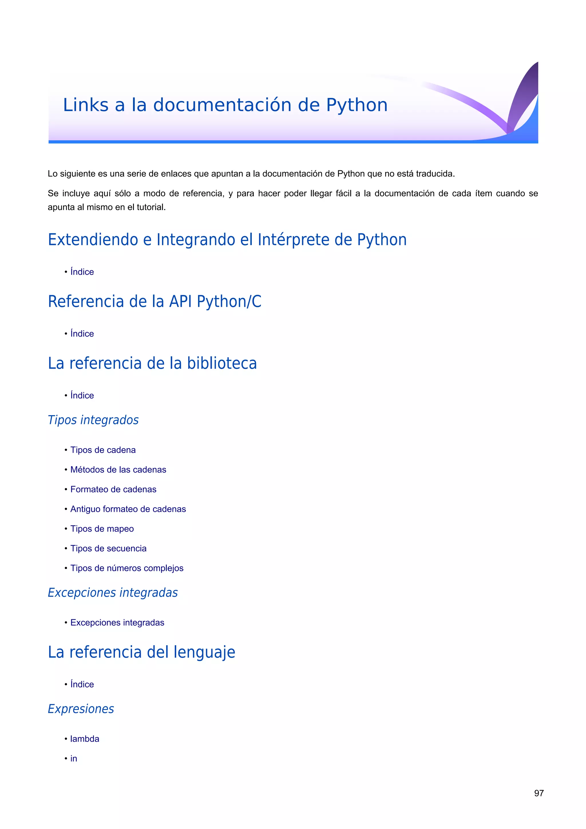 Links a la documentación de Python
Lo siguiente es una serie de enlaces que apuntan a la documentación de Python que no está traducida.
Se incluye aquí sólo a modo de referencia, y para hacer poder llegar fácil a la documentación de cada ítem cuando se
apunta al mismo en el tutorial.
Extendiendo e Integrando el Intérprete de Python
• Índice
Referencia de la API Python/C
• Índice
La referencia de la biblioteca
• Índice
Tipos integrados
• Tipos de cadena
• Métodos de las cadenas
• Formateo de cadenas
• Antiguo formateo de cadenas
• Tipos de mapeo
• Tipos de secuencia
• Tipos de números complejos
Excepciones integradas
• Excepciones integradas
La referencia del lenguaje
• Índice
Expresiones
• lambda
• in
97
 