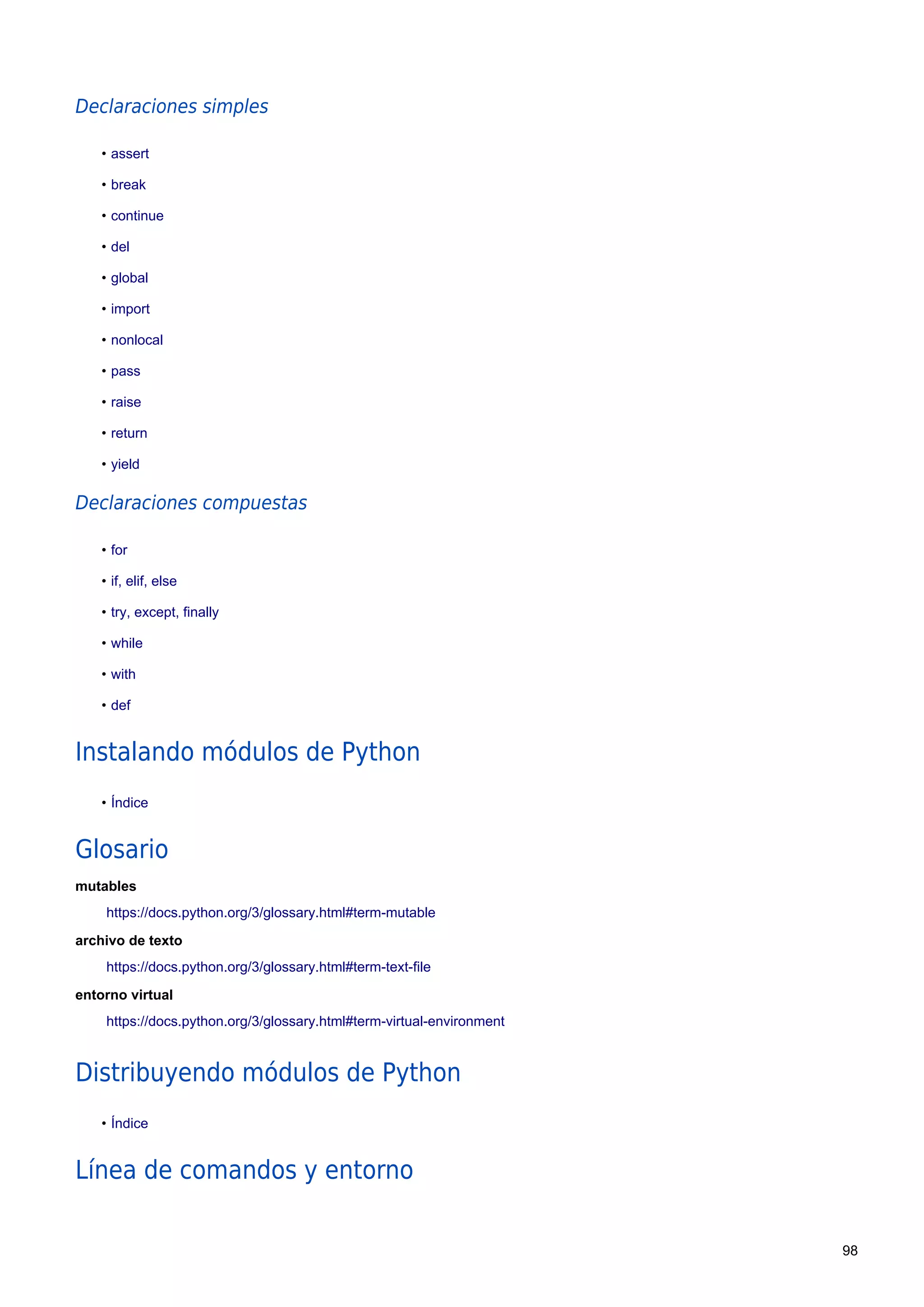 Declaraciones simples
• assert
• break
• continue
• del
• global
• import
• nonlocal
• pass
• raise
• return
• yield
Declaraciones compuestas
• for
• if, elif, else
• try, except, finally
• while
• with
• def
Instalando módulos de Python
• Índice
Glosario
mutables
https://docs.python.org/3/glossary.html#term-mutable
archivo de texto
https://docs.python.org/3/glossary.html#term-text-file
entorno virtual
https://docs.python.org/3/glossary.html#term-virtual-environment
Distribuyendo módulos de Python
• Índice
Línea de comandos y entorno
98
 