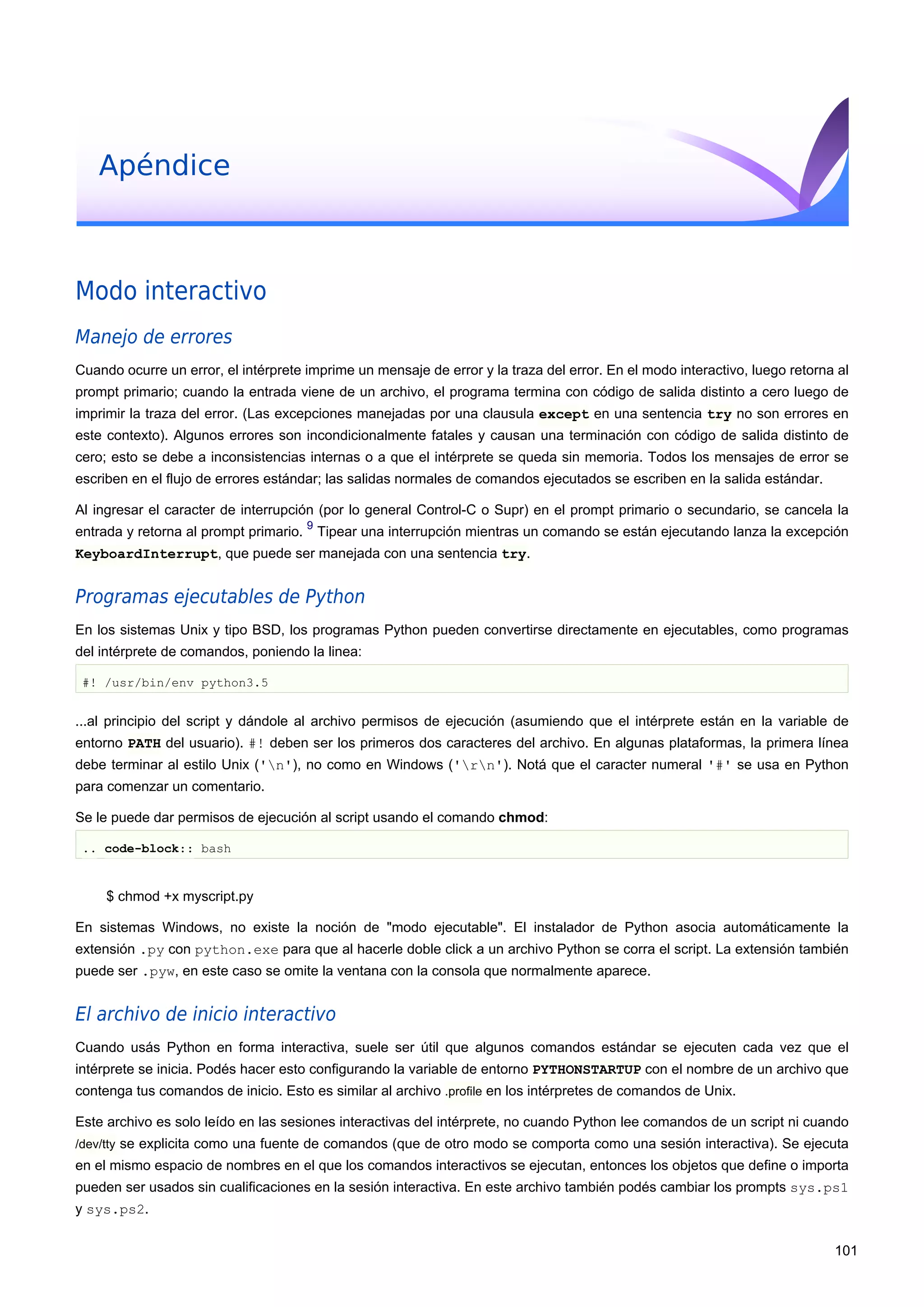 Apéndice
Modo interactivo
Manejo de errores
Cuando ocurre un error, el intérprete imprime un mensaje de error y la traza del error. En el modo interactivo, luego retorna al
prompt primario; cuando la entrada viene de un archivo, el programa termina con código de salida distinto a cero luego de
imprimir la traza del error. (Las excepciones manejadas por una clausula except en una sentencia try no son errores en
este contexto). Algunos errores son incondicionalmente fatales y causan una terminación con código de salida distinto de
cero; esto se debe a inconsistencias internas o a que el intérprete se queda sin memoria. Todos los mensajes de error se
escriben en el flujo de errores estándar; las salidas normales de comandos ejecutados se escriben en la salida estándar.
Al ingresar el caracter de interrupción (por lo general Control-C o Supr) en el prompt primario o secundario, se cancela la
entrada y retorna al prompt primario.
9
Tipear una interrupción mientras un comando se están ejecutando lanza la excepción
KeyboardInterrupt, que puede ser manejada con una sentencia try.
Programas ejecutables de Python
En los sistemas Unix y tipo BSD, los programas Python pueden convertirse directamente en ejecutables, como programas
del intérprete de comandos, poniendo la linea:
#! /usr/bin/env python3.5
...al principio del script y dándole al archivo permisos de ejecución (asumiendo que el intérprete están en la variable de
entorno PATH del usuario). #! deben ser los primeros dos caracteres del archivo. En algunas plataformas, la primera línea
debe terminar al estilo Unix ('n'), no como en Windows ('rn'). Notá que el caracter numeral '#' se usa en Python
para comenzar un comentario.
Se le puede dar permisos de ejecución al script usando el comando chmod:
.. code-block:: bash
$ chmod +x myscript.py
En sistemas Windows, no existe la noción de "modo ejecutable". El instalador de Python asocia automáticamente la
extensión .py con python.exe para que al hacerle doble click a un archivo Python se corra el script. La extensión también
puede ser .pyw, en este caso se omite la ventana con la consola que normalmente aparece.
El archivo de inicio interactivo
Cuando usás Python en forma interactiva, suele ser útil que algunos comandos estándar se ejecuten cada vez que el
intérprete se inicia. Podés hacer esto configurando la variable de entorno PYTHONSTARTUP con el nombre de un archivo que
contenga tus comandos de inicio. Esto es similar al archivo .profile en los intérpretes de comandos de Unix.
Este archivo es solo leído en las sesiones interactivas del intérprete, no cuando Python lee comandos de un script ni cuando
/dev/tty se explicita como una fuente de comandos (que de otro modo se comporta como una sesión interactiva). Se ejecuta
en el mismo espacio de nombres en el que los comandos interactivos se ejecutan, entonces los objetos que define o importa
pueden ser usados sin cualificaciones en la sesión interactiva. En este archivo también podés cambiar los prompts sys.ps1
y sys.ps2.
101
 