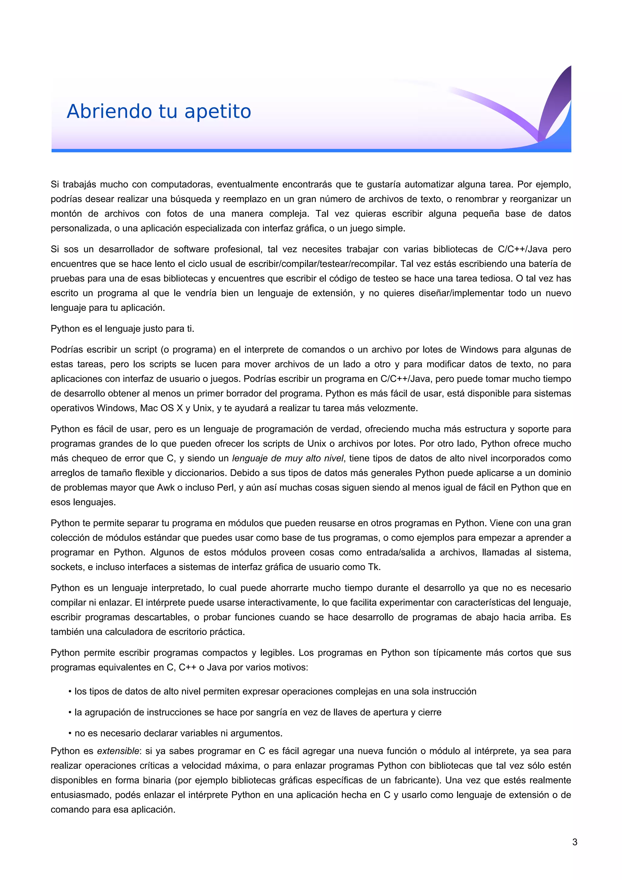Abriendo tu apetito
Si trabajás mucho con computadoras, eventualmente encontrarás que te gustaría automatizar alguna tarea. Por ejemplo,
podrías desear realizar una búsqueda y reemplazo en un gran número de archivos de texto, o renombrar y reorganizar un
montón de archivos con fotos de una manera compleja. Tal vez quieras escribir alguna pequeña base de datos
personalizada, o una aplicación especializada con interfaz gráfica, o un juego simple.
Si sos un desarrollador de software profesional, tal vez necesites trabajar con varias bibliotecas de C/C++/Java pero
encuentres que se hace lento el ciclo usual de escribir/compilar/testear/recompilar. Tal vez estás escribiendo una batería de
pruebas para una de esas bibliotecas y encuentres que escribir el código de testeo se hace una tarea tediosa. O tal vez has
escrito un programa al que le vendría bien un lenguaje de extensión, y no quieres diseñar/implementar todo un nuevo
lenguaje para tu aplicación.
Python es el lenguaje justo para ti.
Podrías escribir un script (o programa) en el interprete de comandos o un archivo por lotes de Windows para algunas de
estas tareas, pero los scripts se lucen para mover archivos de un lado a otro y para modificar datos de texto, no para
aplicaciones con interfaz de usuario o juegos. Podrías escribir un programa en C/C++/Java, pero puede tomar mucho tiempo
de desarrollo obtener al menos un primer borrador del programa. Python es más fácil de usar, está disponible para sistemas
operativos Windows, Mac OS X y Unix, y te ayudará a realizar tu tarea más velozmente.
Python es fácil de usar, pero es un lenguaje de programación de verdad, ofreciendo mucha más estructura y soporte para
programas grandes de lo que pueden ofrecer los scripts de Unix o archivos por lotes. Por otro lado, Python ofrece mucho
más chequeo de error que C, y siendo un lenguaje de muy alto nivel, tiene tipos de datos de alto nivel incorporados como
arreglos de tamaño flexible y diccionarios. Debido a sus tipos de datos más generales Python puede aplicarse a un dominio
de problemas mayor que Awk o incluso Perl, y aún así muchas cosas siguen siendo al menos igual de fácil en Python que en
esos lenguajes.
Python te permite separar tu programa en módulos que pueden reusarse en otros programas en Python. Viene con una gran
colección de módulos estándar que puedes usar como base de tus programas, o como ejemplos para empezar a aprender a
programar en Python. Algunos de estos módulos proveen cosas como entrada/salida a archivos, llamadas al sistema,
sockets, e incluso interfaces a sistemas de interfaz gráfica de usuario como Tk.
Python es un lenguaje interpretado, lo cual puede ahorrarte mucho tiempo durante el desarrollo ya que no es necesario
compilar ni enlazar. El intérprete puede usarse interactivamente, lo que facilita experimentar con características del lenguaje,
escribir programas descartables, o probar funciones cuando se hace desarrollo de programas de abajo hacia arriba. Es
también una calculadora de escritorio práctica.
Python permite escribir programas compactos y legibles. Los programas en Python son típicamente más cortos que sus
programas equivalentes en C, C++ o Java por varios motivos:
• los tipos de datos de alto nivel permiten expresar operaciones complejas en una sola instrucción
• la agrupación de instrucciones se hace por sangría en vez de llaves de apertura y cierre
• no es necesario declarar variables ni argumentos.
Python es extensible: si ya sabes programar en C es fácil agregar una nueva función o módulo al intérprete, ya sea para
realizar operaciones críticas a velocidad máxima, o para enlazar programas Python con bibliotecas que tal vez sólo estén
disponibles en forma binaria (por ejemplo bibliotecas gráficas específicas de un fabricante). Una vez que estés realmente
entusiasmado, podés enlazar el intérprete Python en una aplicación hecha en C y usarlo como lenguaje de extensión o de
comando para esa aplicación.
3
 