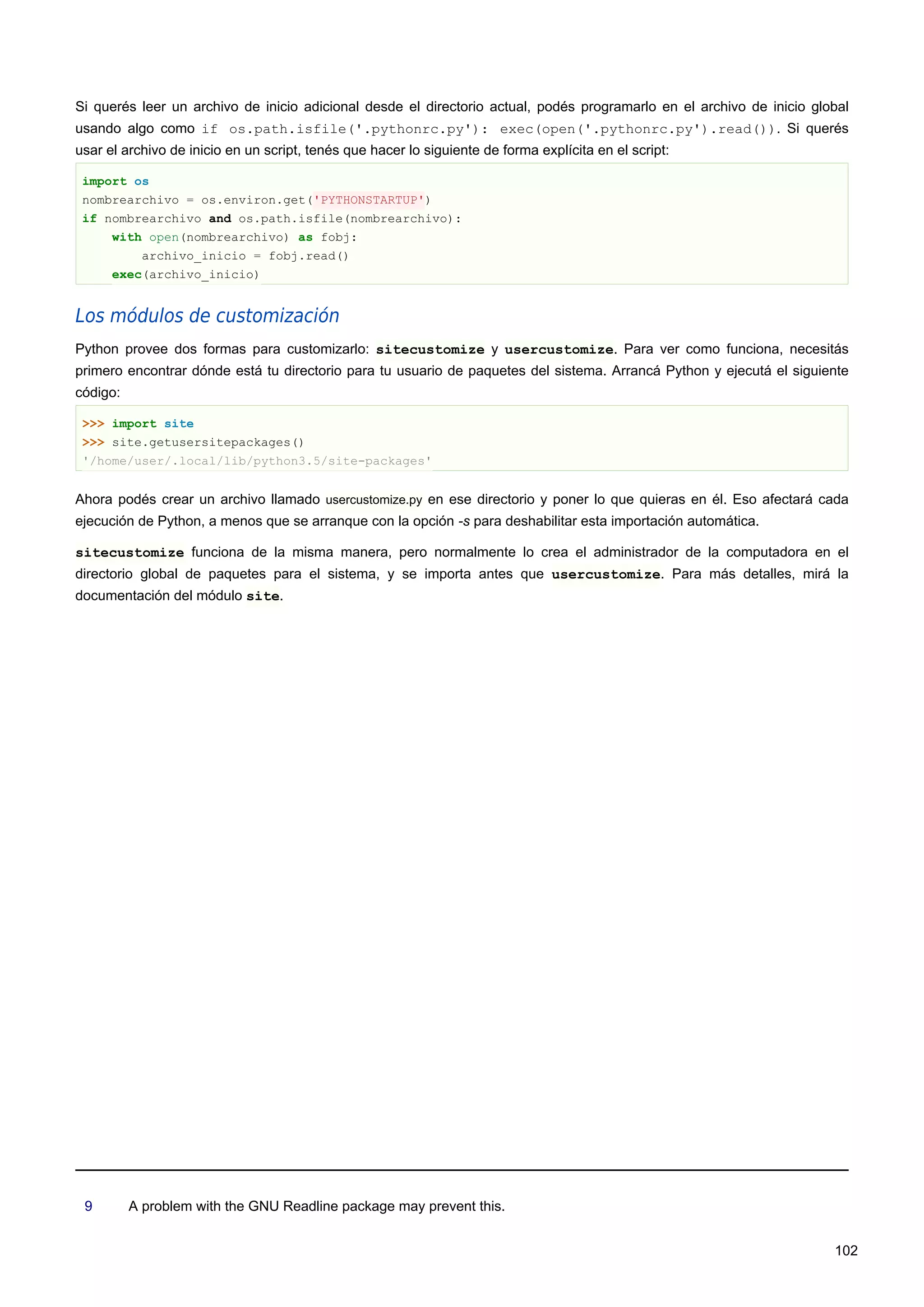 Si querés leer un archivo de inicio adicional desde el directorio actual, podés programarlo en el archivo de inicio global
usando algo como if os.path.isfile('.pythonrc.py'): exec(open('.pythonrc.py').read()). Si querés
usar el archivo de inicio en un script, tenés que hacer lo siguiente de forma explícita en el script:
import os
nombrearchivo = os.environ.get('PYTHONSTARTUP')
if nombrearchivo and os.path.isfile(nombrearchivo):
with open(nombrearchivo) as fobj:
archivo_inicio = fobj.read()
exec(archivo_inicio)
Los módulos de customización
Python provee dos formas para customizarlo: sitecustomize y usercustomize. Para ver como funciona, necesitás
primero encontrar dónde está tu directorio para tu usuario de paquetes del sistema. Arrancá Python y ejecutá el siguiente
código:
>>> import site
>>> site.getusersitepackages()
'/home/user/.local/lib/python3.5/site-packages'
Ahora podés crear un archivo llamado usercustomize.py en ese directorio y poner lo que quieras en él. Eso afectará cada
ejecución de Python, a menos que se arranque con la opción -s para deshabilitar esta importación automática.
sitecustomize funciona de la misma manera, pero normalmente lo crea el administrador de la computadora en el
directorio global de paquetes para el sistema, y se importa antes que usercustomize. Para más detalles, mirá la
documentación del módulo site.
9 A problem with the GNU Readline package may prevent this.
102
 