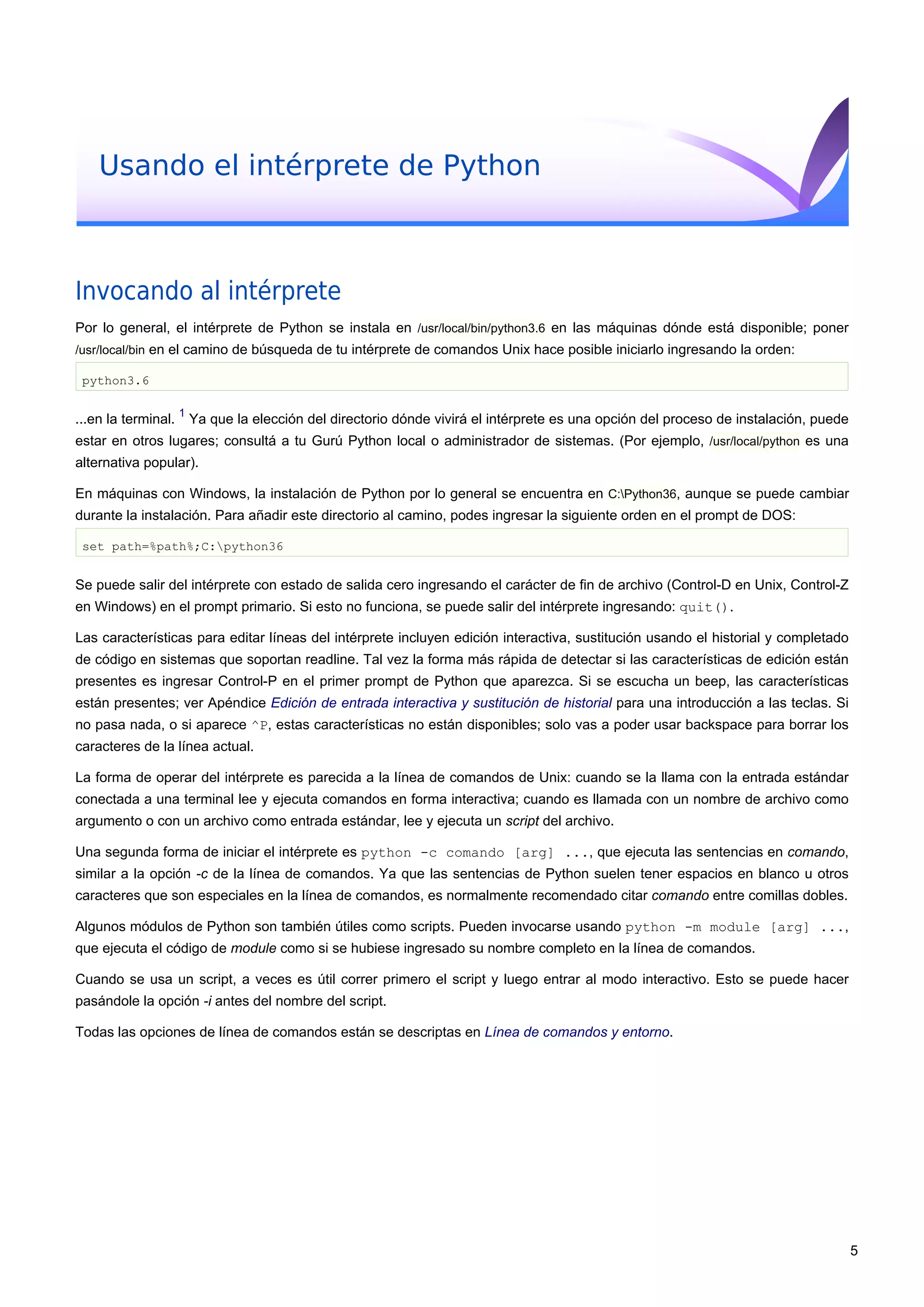 Usando el intérprete de Python
Invocando al intérprete
Por lo general, el intérprete de Python se instala en /usr/local/bin/python3.6 en las máquinas dónde está disponible; poner
/usr/local/bin en el camino de búsqueda de tu intérprete de comandos Unix hace posible iniciarlo ingresando la orden:
python3.6
...en la terminal.
1
Ya que la elección del directorio dónde vivirá el intérprete es una opción del proceso de instalación, puede
estar en otros lugares; consultá a tu Gurú Python local o administrador de sistemas. (Por ejemplo, /usr/local/python es una
alternativa popular).
En máquinas con Windows, la instalación de Python por lo general se encuentra en C:Python36, aunque se puede cambiar
durante la instalación. Para añadir este directorio al camino, podes ingresar la siguiente orden en el prompt de DOS:
set path=%path%;C:python36
Se puede salir del intérprete con estado de salida cero ingresando el carácter de fin de archivo (Control-D en Unix, Control-Z
en Windows) en el prompt primario. Si esto no funciona, se puede salir del intérprete ingresando: quit().
Las características para editar líneas del intérprete incluyen edición interactiva, sustitución usando el historial y completado
de código en sistemas que soportan readline. Tal vez la forma más rápida de detectar si las características de edición están
presentes es ingresar Control-P en el primer prompt de Python que aparezca. Si se escucha un beep, las características
están presentes; ver Apéndice Edición de entrada interactiva y sustitución de historial para una introducción a las teclas. Si
no pasa nada, o si aparece ^P, estas características no están disponibles; solo vas a poder usar backspace para borrar los
caracteres de la línea actual.
La forma de operar del intérprete es parecida a la línea de comandos de Unix: cuando se la llama con la entrada estándar
conectada a una terminal lee y ejecuta comandos en forma interactiva; cuando es llamada con un nombre de archivo como
argumento o con un archivo como entrada estándar, lee y ejecuta un script del archivo.
Una segunda forma de iniciar el intérprete es python -c comando [arg] ..., que ejecuta las sentencias en comando,
similar a la opción -c de la línea de comandos. Ya que las sentencias de Python suelen tener espacios en blanco u otros
caracteres que son especiales en la línea de comandos, es normalmente recomendado citar comando entre comillas dobles.
Algunos módulos de Python son también útiles como scripts. Pueden invocarse usando python -m module [arg] ...,
que ejecuta el código de module como si se hubiese ingresado su nombre completo en la línea de comandos.
Cuando se usa un script, a veces es útil correr primero el script y luego entrar al modo interactivo. Esto se puede hacer
pasándole la opción -i antes del nombre del script.
Todas las opciones de línea de comandos están se descriptas en Línea de comandos y entorno.
5
 
