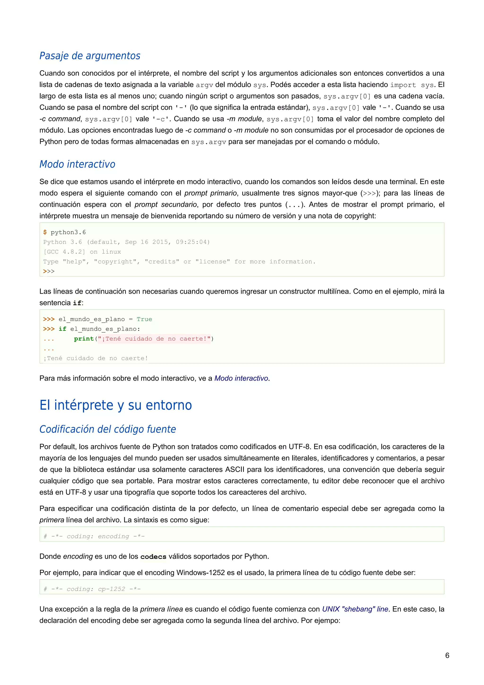 Pasaje de argumentos
Cuando son conocidos por el intérprete, el nombre del script y los argumentos adicionales son entonces convertidos a una
lista de cadenas de texto asignada a la variable argv del módulo sys. Podés acceder a esta lista haciendo import sys. El
largo de esta lista es al menos uno; cuando ningún script o argumentos son pasados, sys.argv[0] es una cadena vacía.
Cuando se pasa el nombre del script con '-' (lo que significa la entrada estándar), sys.argv[0] vale '-'. Cuando se usa
-c command, sys.argv[0] vale '-c'. Cuando se usa -m module, sys.argv[0] toma el valor del nombre completo del
módulo. Las opciones encontradas luego de -c command o -m module no son consumidas por el procesador de opciones de
Python pero de todas formas almacenadas en sys.argv para ser manejadas por el comando o módulo.
Modo interactivo
Se dice que estamos usando el intérprete en modo interactivo, cuando los comandos son leídos desde una terminal. En este
modo espera el siguiente comando con el prompt primario, usualmente tres signos mayor-que (>>>); para las líneas de
continuación espera con el prompt secundario, por defecto tres puntos (...). Antes de mostrar el prompt primario, el
intérprete muestra un mensaje de bienvenida reportando su número de versión y una nota de copyright:
$ python3.6
Python 3.6 (default, Sep 16 2015, 09:25:04)
[GCC 4.8.2] on linux
Type "help", "copyright", "credits" or "license" for more information.
>>>
Las líneas de continuación son necesarias cuando queremos ingresar un constructor multilínea. Como en el ejemplo, mirá la
sentencia if:
>>> el_mundo_es_plano = True
>>> if el_mundo_es_plano:
... print("¡Tené cuidado de no caerte!")
...
¡Tené cuidado de no caerte!
Para más información sobre el modo interactivo, ve a Modo interactivo.
El intérprete y su entorno
Codificación del código fuente
Por default, los archivos fuente de Python son tratados como codificados en UTF-8. En esa codificación, los caracteres de la
mayoría de los lenguajes del mundo pueden ser usados simultáneamente en literales, identificadores y comentarios, a pesar
de que la biblioteca estándar usa solamente caracteres ASCII para los identificadores, una convención que debería seguir
cualquier código que sea portable. Para mostrar estos caracteres correctamente, tu editor debe reconocer que el archivo
está en UTF-8 y usar una tipografía que soporte todos los careacteres del archivo.
Para especificar una codificación distinta de la por defecto, un línea de comentario especial debe ser agregada como la
primera línea del archivo. La sintaxis es como sigue:
# -*- coding: encoding -*-
Donde encoding es uno de los codecs válidos soportados por Python.
Por ejemplo, para indicar que el encoding Windows-1252 es el usado, la primera línea de tu código fuente debe ser:
# -*- coding: cp-1252 -*-
Una excepción a la regla de la primera línea es cuando el código fuente comienza con UNIX "shebang" line. En este caso, la
declaración del encoding debe ser agregada como la segunda línea del archivo. Por ejempo:
6
 